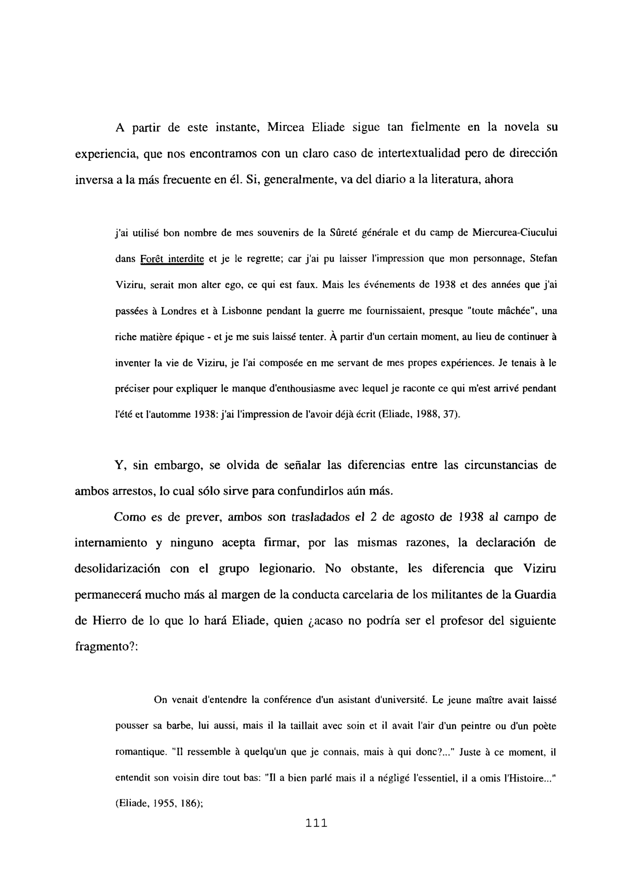 A partir de este instante, Mircea Eliade sigue tan fielmente en la novela su
experiencia, que nos encontramos con un claro caso de intertextualidad pero de dirección
inversa a la más frecuente en él. Si, generalmente, va del diario a la literatura, ahora
j’ai utilisé bon nombre de mes souvenirs de la Súreté générale et du camp de Miercurea-Ciucului
dans Forét interdite et je le regrette; car j’ai pu Iaisser l’impression que mon personnage. Stefan
Viziru, serait mon alter ego, ce qui est faux. Mais les événements de 1938 et des années que j’ai
passées á Londres et á Lisbonne pendant la guerre me fournissaient, presque “toute mách¿e”, una
riche matiére épique - et je me suis laiss¿ tenter. Á partir d’un certain moment, au lieu de continuer á
inventer la vie de Viziru, je l’ai composée en me servant de mes propes expériences. Je tenais á le
préciser pour expliquer le manque d’enthousiasme ayee lequel je raconte ce qui m’est arrivé pendant
lété et l’automme 1938: j’ai l’impression de lavoir déjá¿cnt (Eliade, 1988, 37).
Y, sin embargo, se olvida de señalar las diferencias entre las circunstancias de
ambos arrestos, lo cual sólo sirve para confundirlos aún más.
Como es de prever, ambos son trasladados el 2 de agosto de 1938 al campo de
internamiento y ninguno acepta firmar, por las mismas razones, la declaración de
desolidarización con el grupo legionario. No obstante, les diferencia que Viziru
permanecerá mucho más al margen de la conducta carcelaria de los militantes de la Guardia
de Hierro de lo que lo hará Eliade, quien ¿acaso no podría ser el profesor del siguiente
fragmento?:
On venait d’entendre la conférence dun asistant duniversité. Le jeune maitre avait laissé
pousser sa barbe, lui aussi, mais il la taillait avec soin et II avait lair d’un peintre ou dun poéte
romantique. “II ressemble á quelqu’un que je connais, mais á qui donc~ Juste á ce moment, il
entendit son voisin dire tout bas: “II a bien parlé mais il a négligé l’essentiel, il a omis IHistoire...”
(Eliade, ¡955,186);
111
 