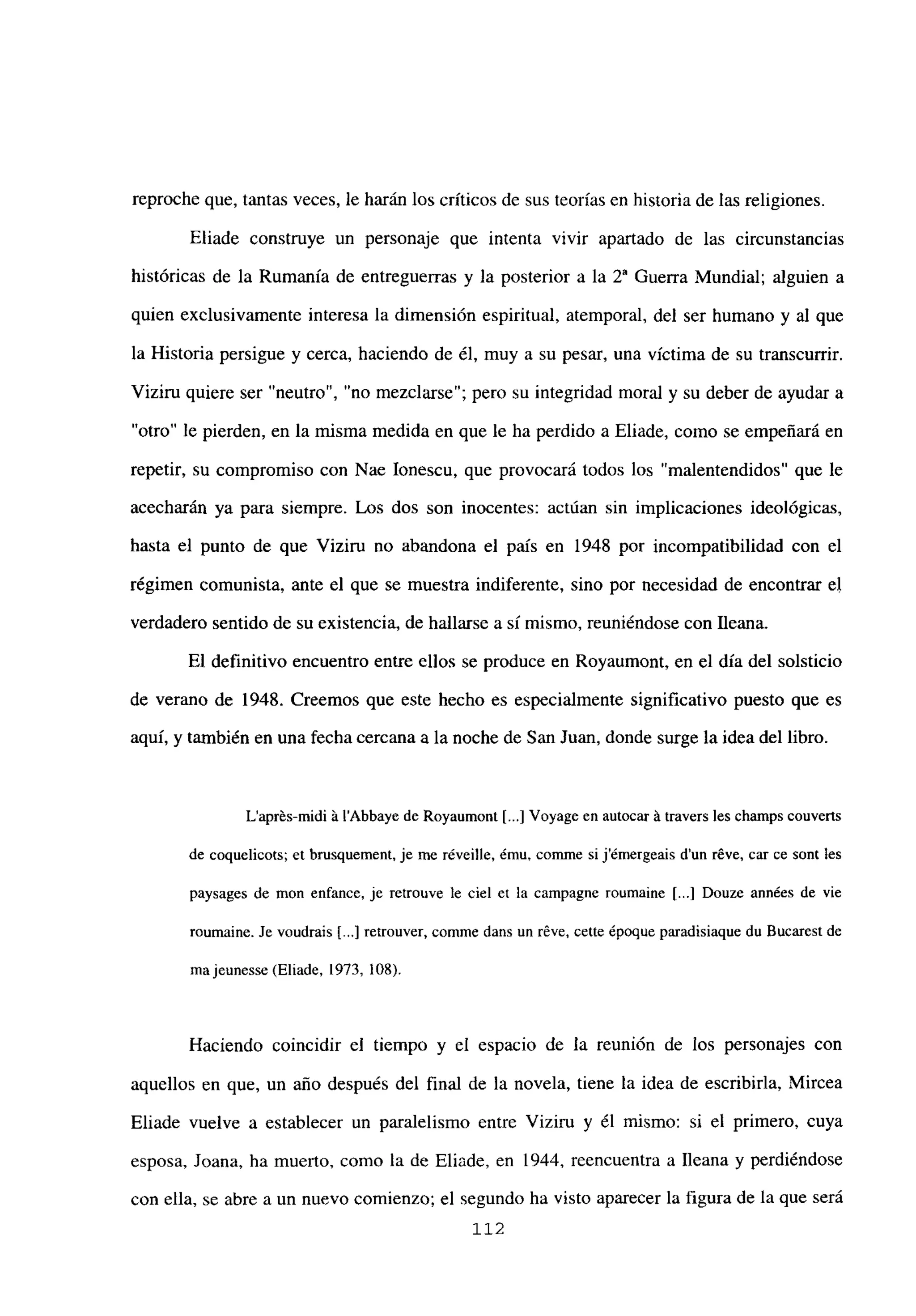 reproche que, tantas veces, le harán los críticos de sus teorías en historia de las religiones.
Eliade construye un personaje que intenta vivir apartado de las circunstancias
históricas de la Rumania de entreguerras y la posterior a la 2a Guerra Mundial; alguien a
quien exclusivamente interesa la dimensión espiritual, atemporal, del ser humano y al que
la Historia persigue y cerca, haciendo de él, muy a su pesar, una víctima de su transcurrir.
Viziru quiere ser “neutro”, “no mezcíarse”; pero su integridad moral y su deber de ayudar a
“otro” le pierden, en la misma medida en que le ha perdido a Eliade, como se empeñará en
repetir, su compromiso con Nae Ionescu, que provocará todos los “malentendidos” que le
acecharán ya para siempre. Los dos son inocentes: actúan sin implicaciones ideológicas,
hasta el punto de que Viziru no abandona el país en 1948 por incompatibilidad con el
régimen comunista, ante el que se muestra indiferente, sino por necesidad de encontrar el
verdadero sentido de su existencia, de hallarse a sí mismo, reuniéndose con fleana.
El definitivo encuentro entre ellos se produce en Royaumont, en el día del solsticio
de verano de 1948. Creemos que este hecho es especialmente significativo puesto que es
aquí, y también en una fecha cercana a la noche de San Juan, donde surge la idea del libro.
L’aprés-midi á l’Abbaye de Royaumont [...] Voyage en autocar á travers les cbamps couverts
de coquelicots; et brusquement. je me réveille, ¿mu, comme si j’émergeais d’un r6ve, car ce sont les
paysages de mon enfance, je retronve le ciel et la campagne roumaine [...] Douze années de vie
roumaine. Je voudrais [...] retrouver, comme dans un réve, cette époque paradisiaque du Bucarest de
majeunesse (Eliade, 1973, 108).
Haciendo coincidir el tiempo y el espacio de la reunión de los personajes con
aquellos en que, un año después del final de la novela, tiene la idea de escribirla, Mircea
Eliade vuelve a establecer un paralelismo entre Viziru y él mismo: si el primero, cuya
esposa, Joana, ha muerto, como la de Eliade, en 1944, reencuentra a Ileana y perdiéndose
con ella, se abre a un nuevo comienzo; el segundo ha visto aparecer la figura de la que será
112
 