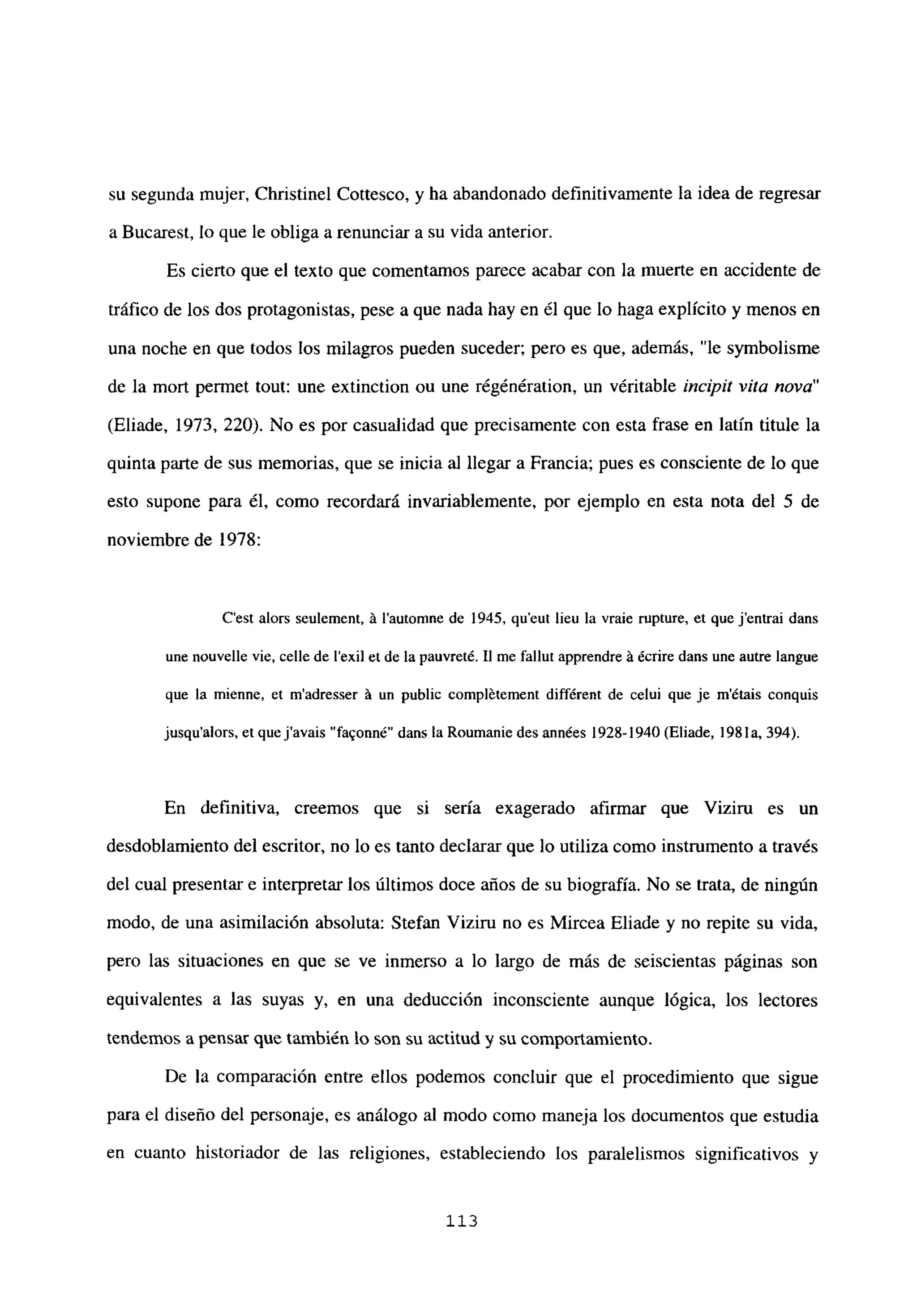su segunda mujer, Christinel Cottesco, y ha abandonado definitivamente la idea de regresar
a Bucarest, lo que le obliga a renunciar a su vida anterior.
Es cierto que el texto que comentamos parece acabar con la muerte en accidente de
tráfico de los dos protagonistas, pese a que nada hay en él que lo haga explícito y menos en
una noche en que todos los milagros pueden suceder; pero es que, además, “le symbolisme
de la mort permet tout: une extinction ou une régénération, un véritable incipit vita nova”
(Eliade, 1973, 220). No es por casualidad que precisamente con esta frase en latín titule la
quinta parte de sus memorias, que se inicia al llegar a Francia; pues es consciente de lo que
esto supone para él, como recordará invariablemente, por ejemplo en esta nota del 5 de
noviembre de 1978:
C’est alors seulement, á lautonme de 1945, qu’eut lieu la vraie rupture, et que j’entrai dans
une nouvelle vie, celle de lexil et de la pauvreté. II me fallut apprendre á écrire dans une autre langue
que la mienne, et m’adresser á un public complétement différent de celui que je métais conquis
jusqu’alors, et quejavais “fa9onné” dans la Roumanie des années 1928-1940 (Eliade, 1981 a, 394).
En definitiva, creemos que si sería exagerado afirmar que Viziru es un
desdoblamiento del escritor, no lo es tanto declarar que lo utiliza como instrumento a través
del cual presentar e interpretar los últimos doce años de su biografía. No se trata, de ningún
modo, de una asimilación absoluta: Stefan Viziru no es Mircea Eliade y no repite su vida,
pero las situaciones en que se ve inmerso a lo largo de más de seiscientas páginas son
equivalentes a las suyas y, en una deducción inconsciente aunque lógica, los lectores
tendemos a pensar que también lo son su actitud y su comportamiento.
De la comparación entre ellos podemos concluir que el procedimiento que sigue
para el diseño del personaje, es análogo al modo como maneja los documentos que estudia
en cuanto historiador de las religiones, estableciendo los paralelismos significativos y
113
 