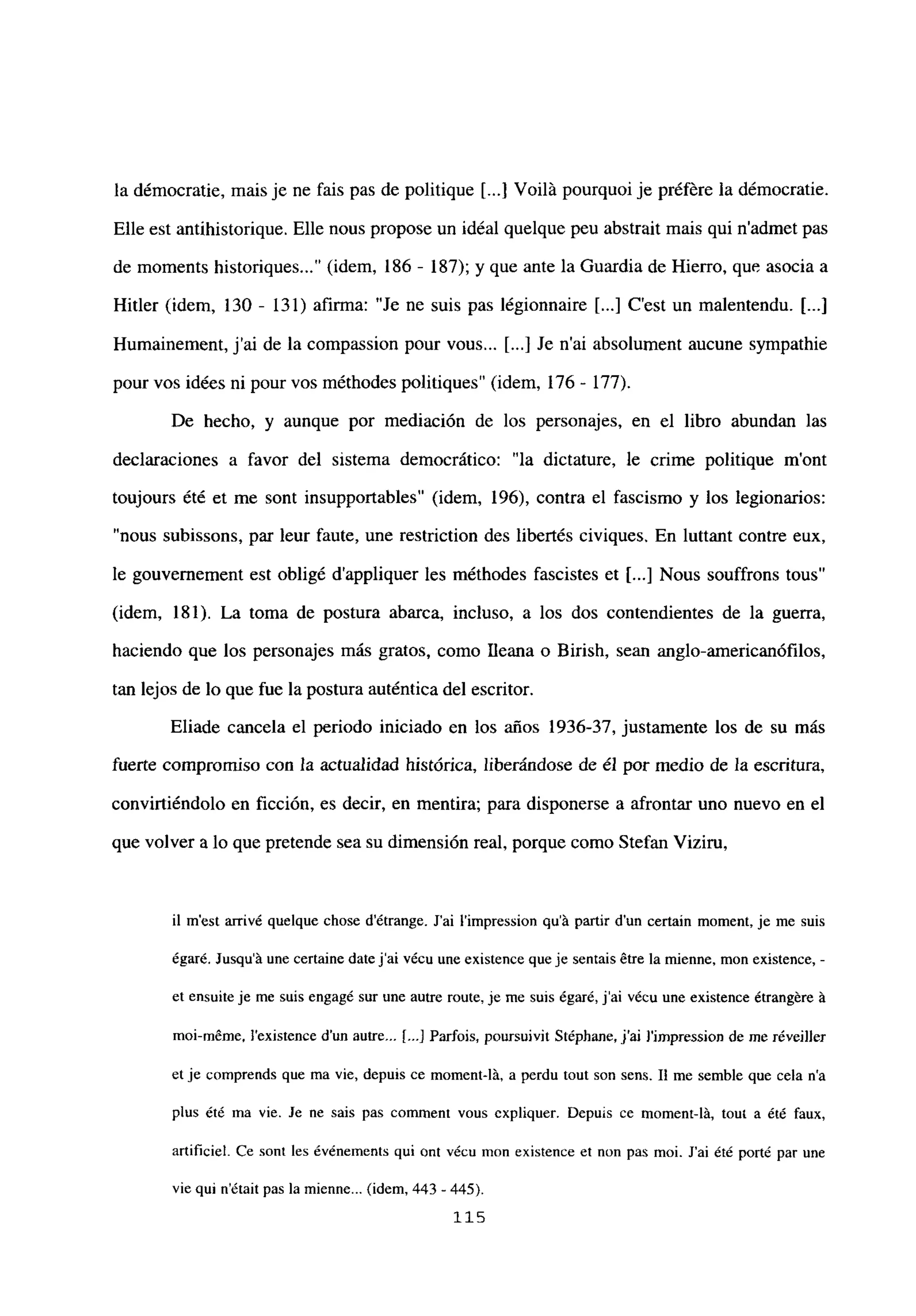 la démocratie, mais je ne fais pas de politique [...] Voilá pourquoi je préfére la démocratie.
Elle est antihistorique. Elle nous propose un idéal quelque peu abstrait mais qui n’admet pas
de moments historiques (idem, 186 - 187); y que ante la Guardia de Hierro, que asocía a
Hitler (idem, 130 - 131) afirma: “Je ne suis pas légionnaire [...] C’est un malentendu. [...]
Humainement, jal de la compassion pour vous... [...] Je n’ai absolument aucune sympathie
pour vos idées ni pour vos méthodes politiques” (idem, 176 - 177).
De hecho, y aunque por mediación de los personajes, en el libro abundan las
declaraciones a favor del sistema democrático: “la dictature, le crime politique m’ont
toujours été et me sont insupportables” (idem, 196), contra el fascismo y los legionarios:
“nous subissons, par leur faute, une restriction des libertés civiques. En luttant contre eux,
le gouvernement est obligé d’appliquer les méthodes fascistes et [...] Nous souffrons tous”
(idem, 181). La toma de postura abarca, incluso, a los dos contendientes de la guerra,
haciendo que los personajes más gratos, como Ileana o Birish, sean anglo-americanófilos,
tan lejos de lo que fue la postura auténtica del escritor.
Eliade cancela el periodo iniciado en los años 1936-37, justamente los de su más
fuerte compromiso con la actualidad histórica, liberándose de él por medio de la escritura,
convirtiéndolo en ficción, es decir, en mentira; para disponerse a afrontar uno nuevo en el
que volver a lo que pretende sea su dimensión real, porque como Stefan Viziru,
il m’est arrivé quelque chose détrange. J’ai l’impression qu’á partir dun certain moment, je me suis
égar¿. Jusqu’á une certaine date j’ai vécu uneexistence queje sentais étre lamienne, mon existence, -
et ensuite je me suis engagé sur une autre route, je me suis égaré, j’ai vécu une existence étrangére á
mol-méme, ¡‘existence dun autre... [...] Parfois, poursuivit Stéphane, j’ai J’i~npression de me réveiller
et je comprends que ma vie, depuis ce moment-lá, a perdu tout son sens. II me semble que cela n’a
plus ¿té ma vie. Je ne sais pas comment vous expliquer. Depuis ce moment-lá, tou a été faux,
artificiel. Ce sont les événements qui ont vécu mon existence et non pas moi. J’ai ¿té porté par une
vie qui n’était pas la mienne... (idem, 443 - 445).
115
 
