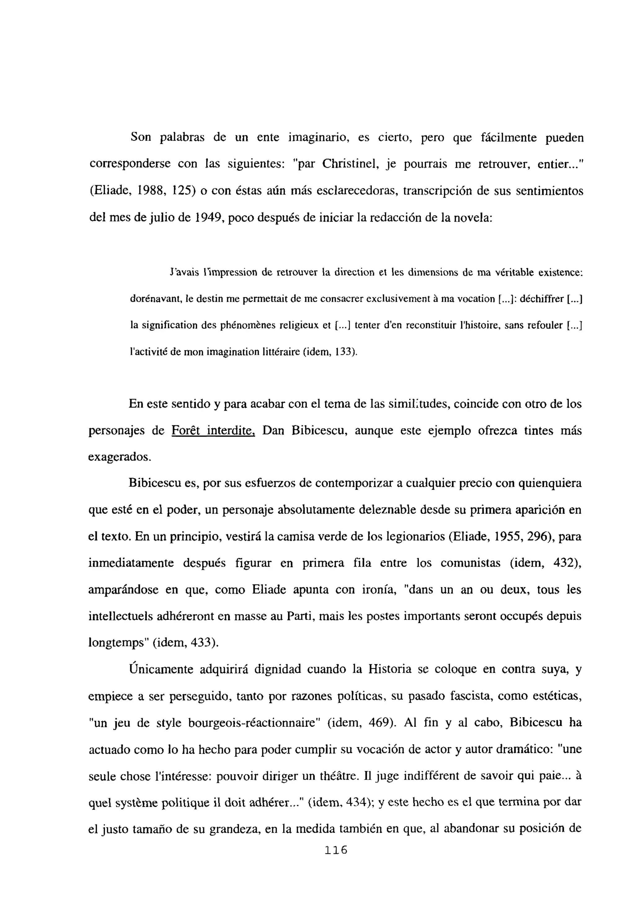 Son palabras de un ente imaginario, es cierto, pero que fácilmente pueden
corresponderse con las siguientes: “par Christinel, je pourrais me retrouver, entier...”
(Eliade, 1988, 125) o con éstas aún más esclarecedoras, transcripción de sus sentimientos
del mes de julio de 1949, poco después de iniciar la redacción de la novela:
J’avais flmpression de retrouver la direction el les dimensions de ma véritable existente:
dorénavant, le destin me pcrmettait de me consacrer exclusivement it ma vocation [...]: d¿chiffrer [...]
la signification des phénom=nesreligieux et [...] tenter d’en reconstituir Ihistoire, sans refouler [...J
lactivité de mon imagination littéraire (idem, 133).
En este sentido y para acabar con el tema de las similitudes, coincide con otro de los
personajes de Forét interdite, Dan Bibicescu, aunque este ejemplo ofrezca tintes más
exagerados.
Bibicescu es, por sus esfuerzos de contemporizar a cualquier precio con quienquiera
que esté en el poder, un personaje absolutamente deleznable desde su primera aparición en
el texto. En un principio, vestirá la camisa verde de los legionarios (Eliade, 1955, 296), para
inmediatamente después figurar en primera fila entre los comunistas (idem, 432),
amparándose en que, como Eliade apunta con ironía, “dans un an ou deux, tous les
intellectuels adhéreront en masse au Parti, mais les postes importants seront occupés depuis
longtemps” (idem, 433).
Únicamente adquirirá dignidad cuando la Historia se coloque en contra suya, y
empiece a ser perseguido, tanto por razones políticas, su pasado fascista, como estéticas,
“un jeu de style bourgeois-réactionnaire” (idem, 469). Al fin y al cabo, Bibicescu ha
actuado como lo ha hecho para poder cumplir su vocación de actor y autor dramático: “une
seule chose l’intéresse: pouvoir diriger un théátre. 11 juge indifférent de savoir qui paie...
quel systéme politique 11 doit adhérer (idem, 434); y este hecho es el que termina por dar
el justo tamaño de su grandeza, en la medida también en que, al abandonar su posición de
116
 