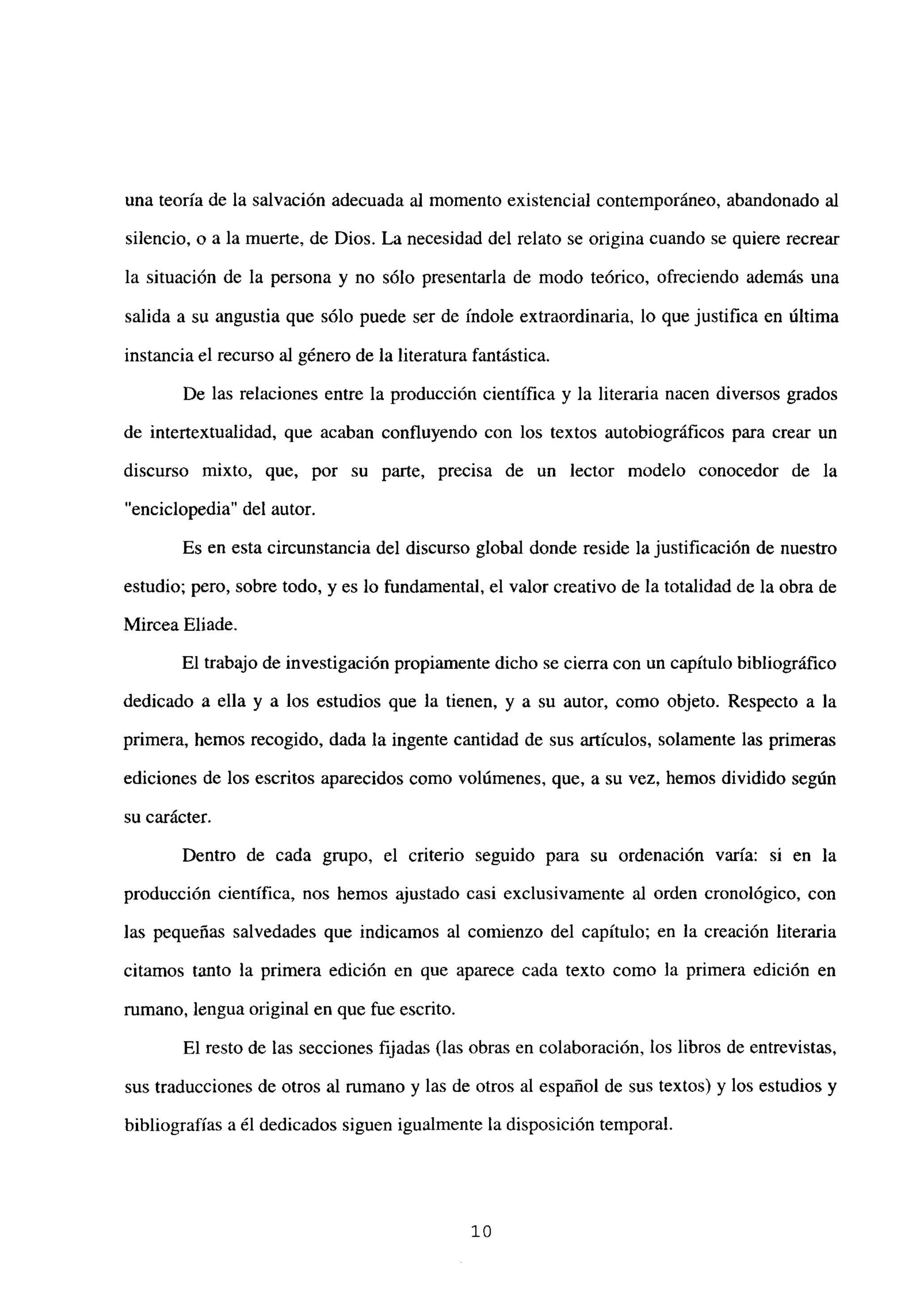 una teoría de la salvación adecuada al momento existencial contemporáneo, abandonado al
silencio, o a la muerte, de Dios. La necesidad del relato se origina cuando se quiere recrear
la situación de la persona y no sólo presentarla de modo teórico, ofreciendo además una
salida a su angustia que sólo puede ser de índole extraordinaria, lo que justifica en última
instancia el recurso al género de la literatura fantástica.
De las relaciones entre la producción científica y la literaria nacen diversos grados
de intertextualidad, que acaban confluyendo con los textos autobiográficos para crear un
discurso mixto, que, por su parte, precisa de un lector modelo conocedor de la
“enciclopedia” del autor.
Es en esta circunstancia del discurso global donde reside la justificación de nuestro
estudio; pero, sobre todo, y es lo fundamental, el valor creativo de la totalidad de la obra de
Mircea Eliade.
El trabajo de investigación propiamente dicho se cierra con un capítulo bibliográfico
dedicado a ella y a los estudios que la tienen, y a su autor, como objeto. Respecto a la
primera, hemos recogido, dada la ingente cantidad de sus artículos, solamente las primeras
ediciones de los escritos aparecidos como volúmenes, que, a su vez, hemos dividido según
su carácter.
Dentro de cada grupo, el criterio seguido para su ordenación varia: si en la
producción científica, nos hemos ajustado casi exclusivamente al orden cronológico, con
las pequeñas salvedades que indicamos al comienzo del capitulo; en la creación literaria
citamos tanto la primera edición en que aparece cada texto como la primera edición en
rumano, lengua original en que fue escrito.
El resto de las secciones fijadas (las obras en colaboración, los libros de entrevistas,
sus traducciones de otros al rumano y las de otros al español de sus textos) y los estudios y
bibliografías a él dedicados siguen igualmente la disposición temporal.
‘o
 