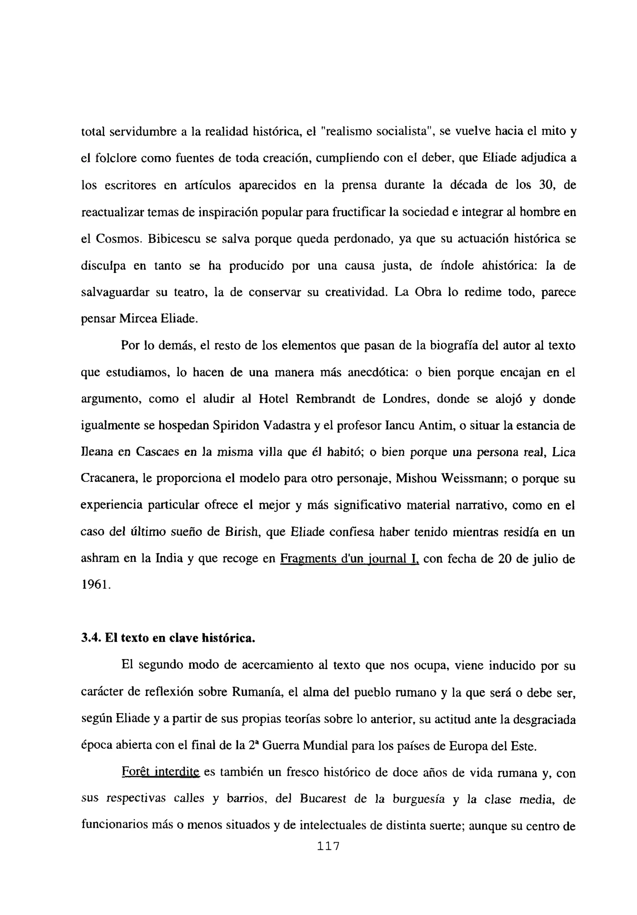 total servidumbre a la realidad histórica, el “realismo socialista”, se vuelve hacia el mito y
el folclore como fuentes de toda creación, cumpliendo con el deber, que Eliade adjudica a
los escritores en artículos aparecidos en la prensa durante la década de los 30, de
reactualizar temas de inspiración popularpara fructificar la sociedad e integrar al hombre en
el Cosmos. Bibicescu se salva porque queda perdonado, ya que su actuación histórica se
disculpa en tanto se ha producido por una causa justa, de índole ahistórica: la de
salvaguardar su teatro, la de conservar su creatividad. La Obra lo redime todo, parece
pensar Mircea Eliade.
Por lo demás, el resto de los elementos que pasan de la biografía del autor al texto
que estudiamos, lo hacen de una manera más anecdótica: o bien porque encajan en el
argumento, como el aludir al Hotel Rembrandt de Londres, donde se alojó y donde
igualmente se hospedan Spiridon Vadastra y el profesor Iancu Antim, o situar la estancia de
Ileana en Cascaes en la misma villa que él habitó; o bien porque una persona real, Lica
Cracanera, le proporciona el modelo para otro personaje, Mishou Weissmann; o porque su
experiencia particular ofrece el mejor y más significativo material narrativo, como en el
caso del último sueño de Birish, que Eliade confiesa haber tenido mientras residía en un
ashram en la India y que recoge en Fragments dun iournal 1, con fecha de 20 de julio de
1961.
3.4. El texto en clave histórica.
El segundo modo de acercamiento al texto que nos ocupa, viene inducido por su
carácter de reflexión sobre Rumania, el alma del pueblo rumano y la que será o debe ser,
según Eliade y apartir de sus propias teorías sobre lo anterior, su actitud ante la desgraciada
época abierta con el final de la 2~ Guerra Mundial para los países de Europadel Este.
Forét interdite es también un fresco histórico de doce años de vida rumana y, con
sus respectivas calles y barrios, de] Bucarest de la burguesía y la clase media, de
funcionarios más o menos situados y de intelectuales de distinta suerte; aunque su centro de
117
 