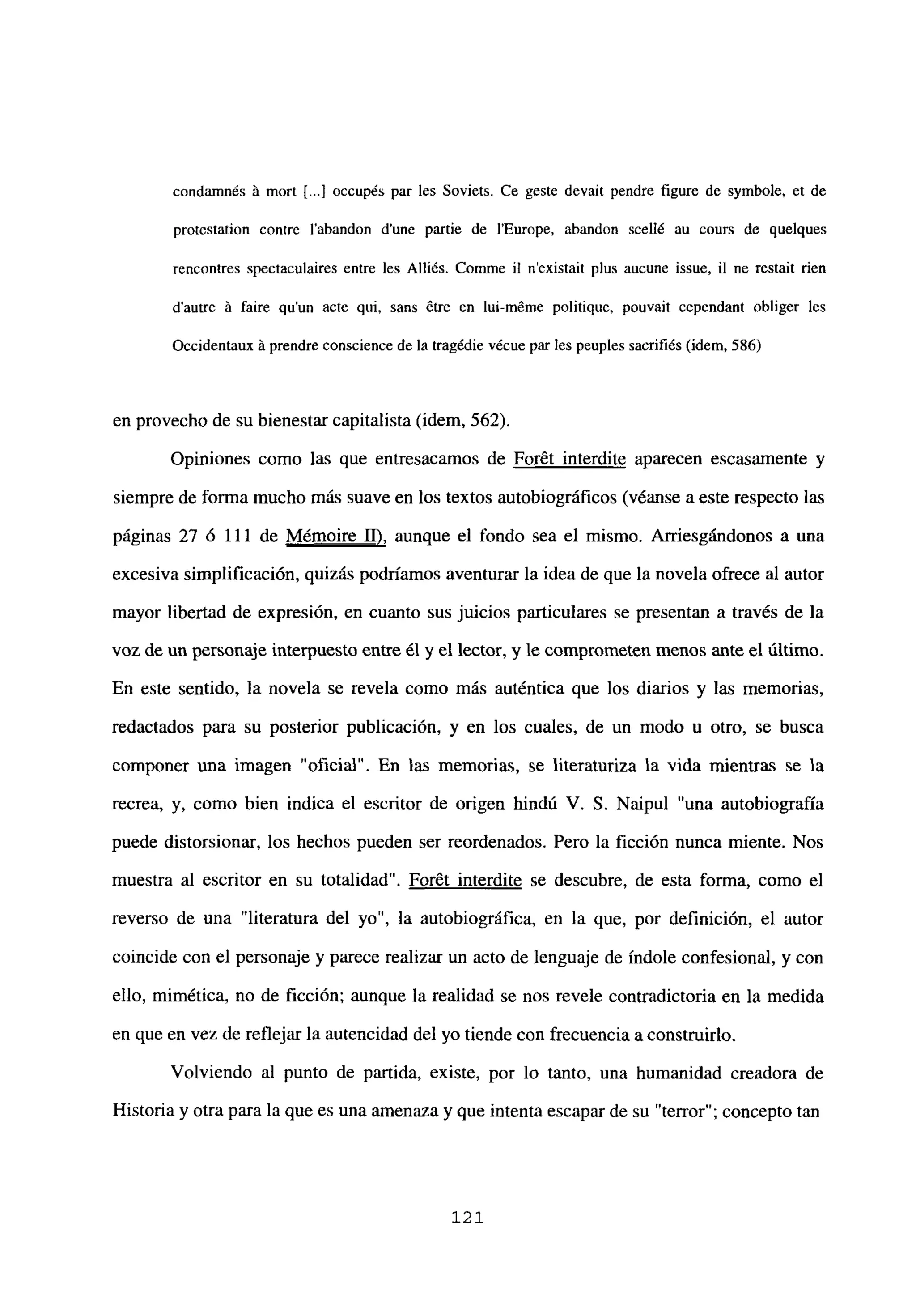 coridamnés it mort [.1 occupés par les Soviets. Ce geste devait pendre figure de symbole, et de
protestation contre labandon d’une partie de lEurope, abandon scellé au cours de quelques
rencontres spectaculaires entre les Alliés. Comme u n’existait plus aucune issue, il ne restait rien
dautre it faire qu’un acte qui, saris étre en lui-méme politique, pouvait cependant obliger les
Occidentaux it prendre coriscience de la tragédie vécue par les peuples sacrifiés (idem, 586)
en provecho de su bienestar capitalista (idem, 562).
Opiniones como las que entresacamos de Forét interdite aparecen escasamente y
siempre de forma mucho más suave en los textos autobiográficos (véanse a este respecto las
páginas 27 ó 111 de Mémoire II), aunque el fondo sea el mismo. Arriesgándonos a una
excesiva simplificación, quizás podríamos aventurar la idea de que la novela ofrece al autor
mayor libertad de expresión, en cuanto sus juicios particulares se presentan a través de la
voz de un personaje interpuesto entre él y el lector, y le comprometenmenos ante eí último.
En este sentido, la novela se revela como más auténtica que los diarios y las memorias,
redactados para su posterior publicación, y en los cuales, de un modo u otro, se busca
componer una imagen “oficial”. En las memorias, se literaturiza la vida mientras se la
recrea, y, como bien indica el escritor de origen hindú V. 5. Naipul “una autobiografía
puede distorsionar, los hechos pueden ser reordenados. Pero la ficción nunca miente. Nos
muestra al escritor en su totalidad”. For6t interdite se descubre, de esta forma, como el
reverso de una “literatura del yo”, la autobiográfica, en la que, por definición, el autor
coincide con el personaje y parece realizar un acto de lenguaje de índole confesional, y con
ello, mimética, no de ficción; aunque la realidad se nos revele contradictoria en la medida
en que en vez de reflejar la autencidad del yo tiende con frecuencia a constmirlo.
Volviendo al punto de partida, existe, por lo tanto, una humanidad creadora de
Historia y otra para la que es una amenaza y que intenta escapar de su “terror”; concepto tan
121
 