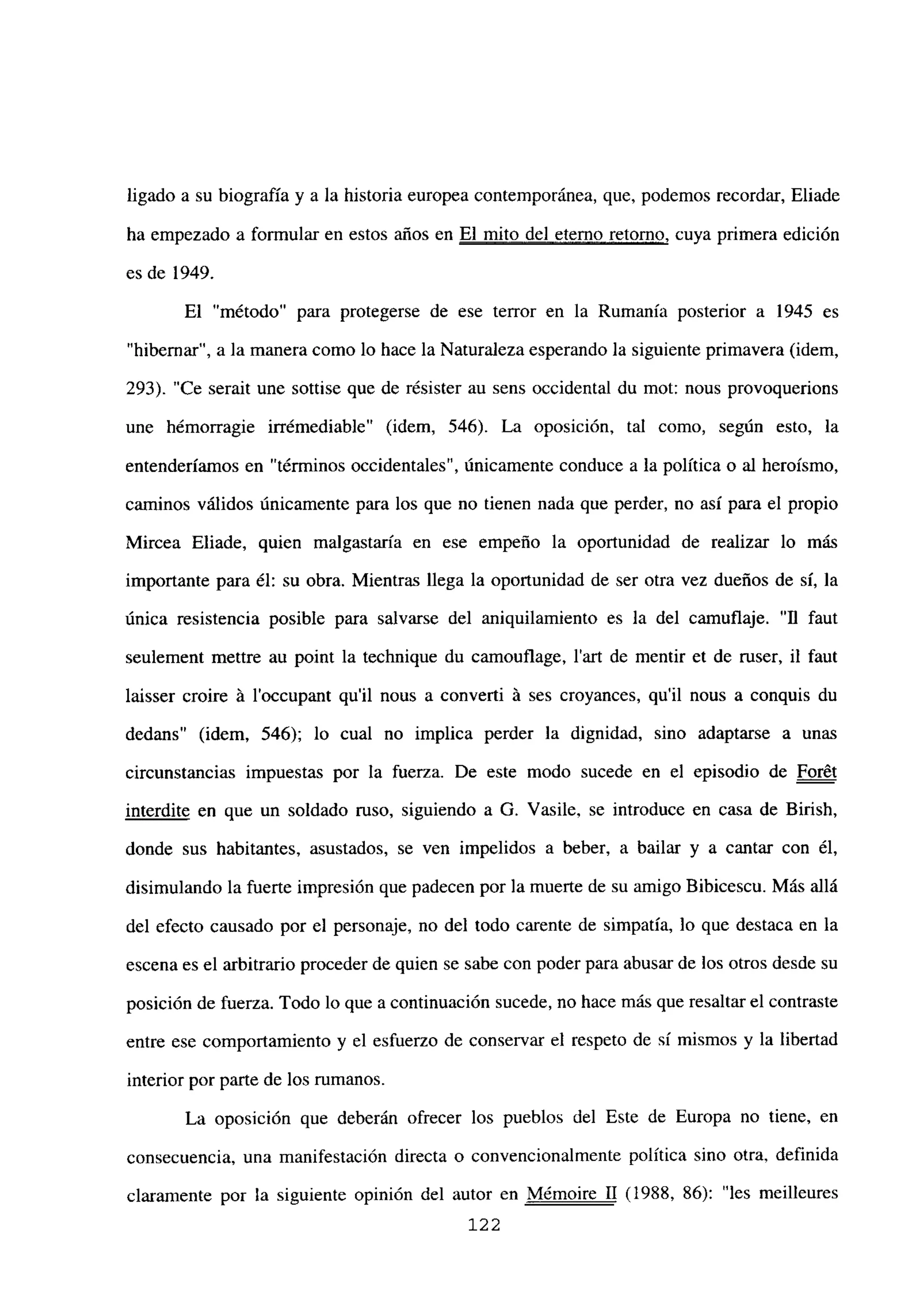ligado a su biografía y a la historia europea contemporánea, que, podemos recordar, Eliade
ha empezado a formular en estos años en El mito del eterno retorno, cuya primera edición
es de 1949.
El “método” para protegerse de ese terror en la Rumania posterior a 1945 es
“hibernar”, a la manera como lo hace la Naturaleza esperando la siguiente primavera (idem,
293). “Ce serait une sottise que de résister au sens occidental du mot: nous provoquerions
une hémorragie irrémediable” (idem, 546). La oposición, tal como, según esto, la
entenderíamos en “términos occidentales”, únicamente conduce a la política o al heroísmo,
caminos válidos únicamente para los que no tienen nada que perder, no así para el propio
Mircea Eliade, quien malgastaría en ese empeño la oportunidad de realizar lo más
importante para él: su obra. Mientras llega la oportunidad de ser otra vez dueños de sí, la
única resistencia posible para salvarse del aniquilamiento es la del camuflaje. “JI faut
seulement mettre au point la technique du camouflage, lan de mentir et de ruser, il faut
laisser croire á l’occupant quil nous a converti á ses croyances, qu il nous a conquis du
dedans” (idem, 546); lo cual no implica perder la dignidad, sino adaptarse a unas
circunstancias impuestas por la fuerza. De este modo sucede en el episodio de For¿t
interdite en que un soldado ruso, siguiendo a G. Vasile, se introduce en casa de Birish,
donde sus habitantes, asustados, se ven impelidos a beber, a bailar y a cantar con él,
disimulando la fuerte impresión que padecen por la muerte de su amigo Bibicescu. Más allá
del efecto causado por el personaje, no del todo carente de simpatía, lo que destaca en la
escena es el arbitrario proceder de quien se sabe con poder para abusar de los otros desde su
posición de fuerza. Todo lo que a continuación sucede, no hace más que resaltar el contraste
entre ese comportamiento y el esfuerzo de conservar el respeto de sí mismos y la libertad
interior por parte de los rumanos.
La oposición que deberán ofrecer los pueblos del Este de Europa no tiene, en
consecuencia, una manifestación directa o convencionalmente política sino otra, definida
claramente por la siguiente opinión del autor en Mémoire II (1988, 86): “les meilleures
122
 