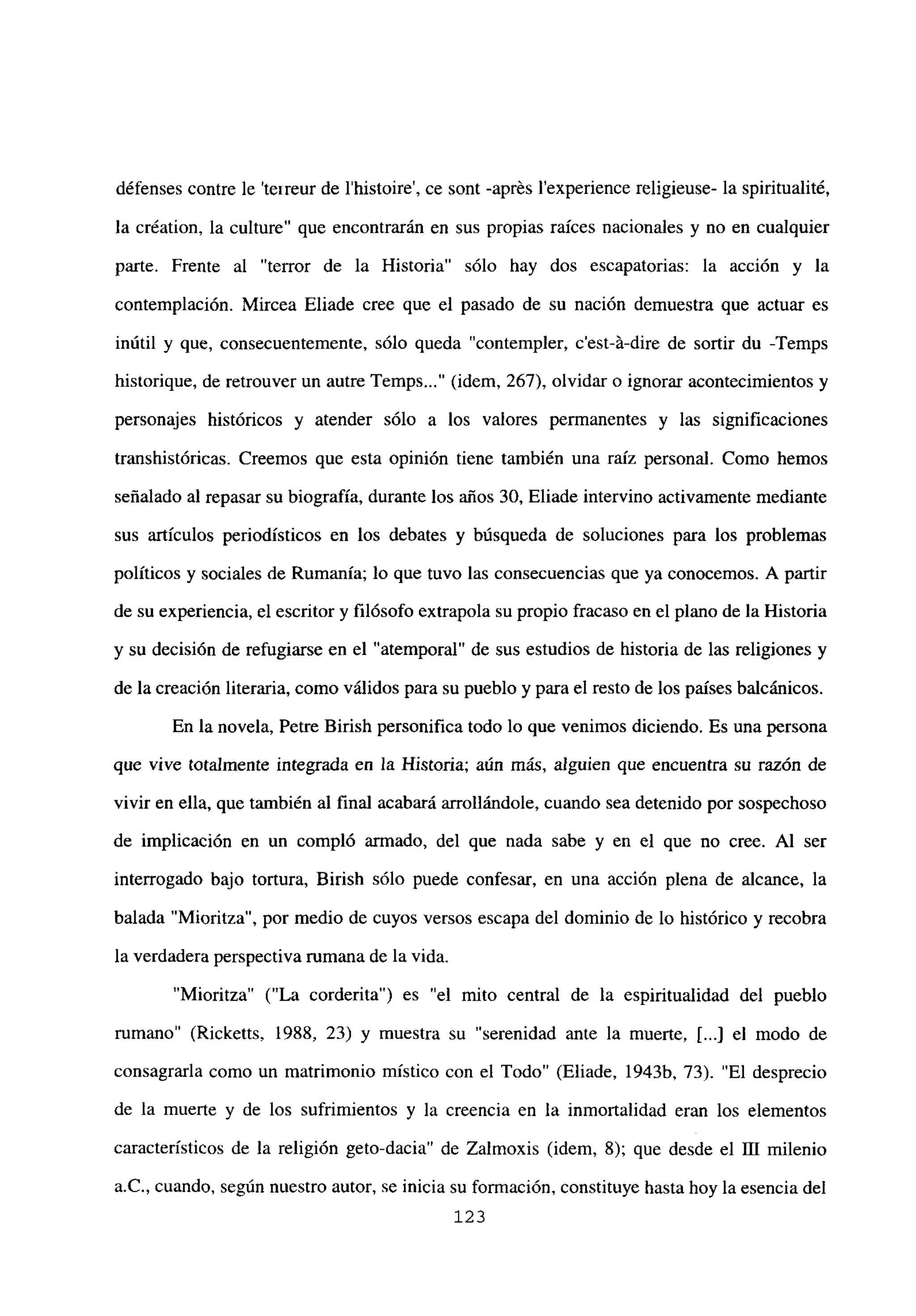 défenses contre le ‘teireur de l’histoire’, ce sont -aprés lexperience religieuse- la spiritualité,
la création, la culture” que encontrarán en sus propias raíces nacionales y no en cualquier
parte. Frente al “terror de la Historia” sólo hay dos escapatorias: la acción y la
contemplación. Mircea Eliade cree que el pasado de su nación demuestra que actuar es
inútil y que, consecuentemente, sólo queda “contempler, c’est-á-dire de sortir du -Temps
historique, de retrouver un autre Temps (idem, 267), olvidar o ignorar acontecimientos y
personajes históricos y atender sólo a los valores permanentes y las significaciones
transhistóricas. Creemos que esta opinión tiene también una raíz personal. Como hemos
señalado al repasar su biografía, durante los años 30, Eliade intervino activamente mediante
sus artículos periodísticos en los debates y búsqueda de soluciones para los problemas
políticos y sociales de Rumania; lo que tuvo las consecuencias que ya conocemos. A partir
de su experiencia, el escritor y filósofo extrapola su propio fracaso en el plano de la Historia
y su decisión de refugiarse en el “atemporal” de sus estudios de historia de las religiones y
de la creación literaria, como válidos para su pueblo y para el resto de los países balcánicos.
En la novela, Petre Birish personifica todo lo que venimos diciendo. Es una persona
que vive totalmente integrada en la Historia; aún más, alguien que encuentra su razón de
vivir en ella, que también al final acabará arrollándole, cuando sea detenido por sospechoso
de implicación en un compló armado, del que nada sabe y en el que no cree. Al ser
interrogado bajo tortura, Birish sólo puede confesar, en una acción plena de alcance, la
balada “Mioritza”, por medio de cuyos versos escapa del dominio de lo histórico y recobra
la verdadera perspectiva rumana de la vida.
“Mioritza” (“La corderita”) es “el mito central de la espiritualidad del pueblo
rumano” (Ricketts, 1988, 23) y muestra su “serenidad ante la muerte, [...] el modo de
consagraría como un matrimonio místico con el Todo” (Eliade, 1943b, 73). “El desprecio
de la muerte y de los sufrimientos y la creencia en la inmortalidad eran los elementos
característicos de la religión geto-dacia” de Zalmoxis (idem, 8); que desde el III milenio
a.C., cuando, según nuestro autor, se inicia su formación, constituye hasta hoy la esencia del
123
 