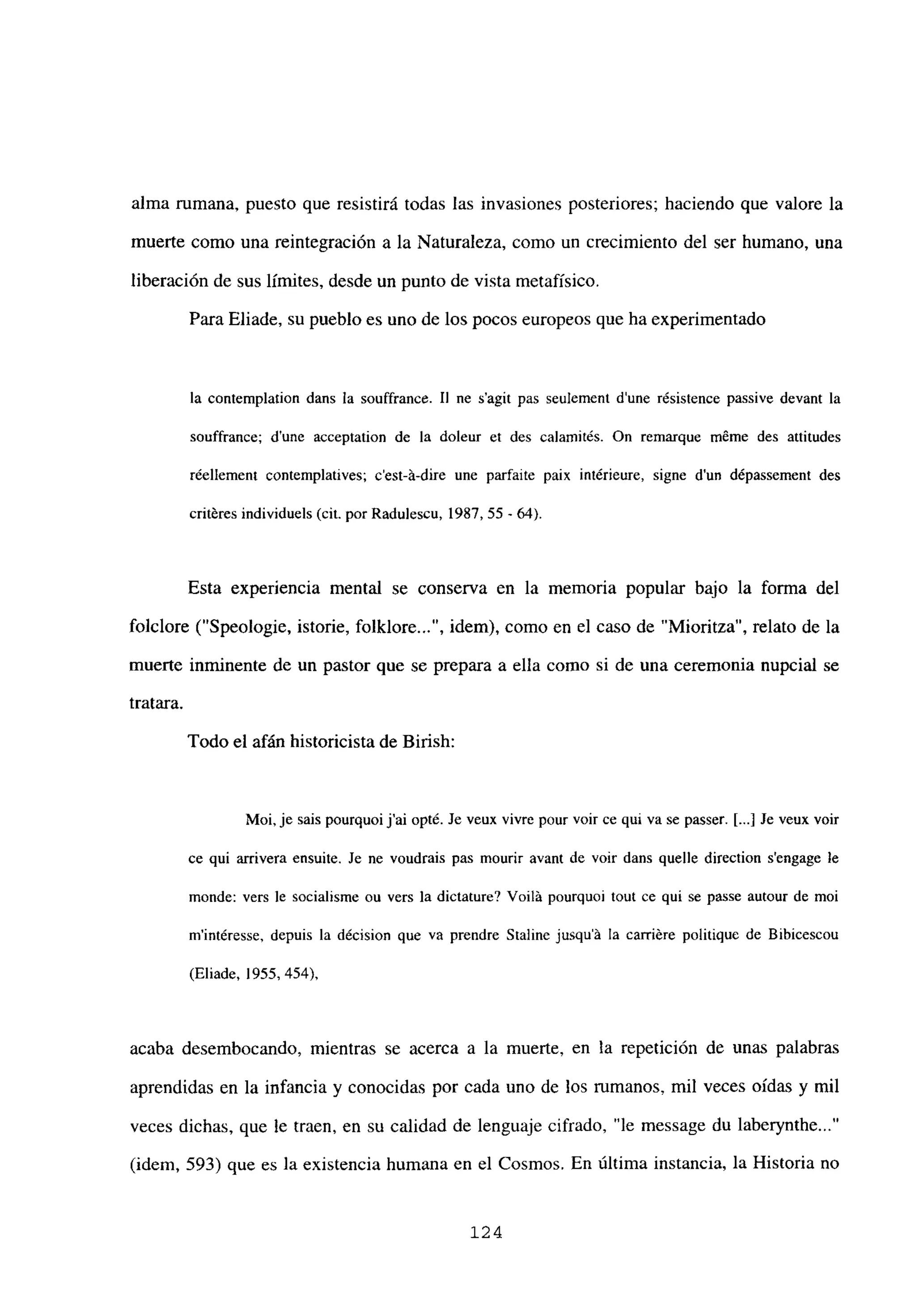 alma rumana, puesto que resistirá todas las invasiones posteriores; haciendo que valore la
muerte como una reintegración a la Naturaleza, como un crecimiento del ser humano, una
liberación de sus límites, desde un punto de vista metafísico.
Para Eliade, su pueblo es uno de los pocos europeos que ha experimentado
la contemplation dans la souffrance. II nc s’agit pas seulement dune résistence passive devant la
souffrance; dune acceptation de la doleur et des calamités. On reniarque méme des attitudes
réellement contemplatives; c’est-á-dire une parfaite paix intéricure, signe d’un dépassement des
critéres individucís (cit. por Radujescu, 1987, 55 - 64).
Esta experiencia mental se conserva en la memoria popular bajo la forma del
folclore (“Speologie, istorie, folklore , idem), como en el caso de “Mioritza”, relato de la
muerte inminente de un pastor que se prepara a ella como si de una ceremonia nupcial se
tratara.
Todo el afán historicista de Birish:
Moi, je sais pourquoi j’ai opté. Je veux vivre pour voir ce qui va se passer. [...] Je veux voir
ce qui arrivera ensuite. Je ne voudrais pas mourir avant de voir dans quelle direction sengage le
monde: vers le socialisme ou vers la dictature? Voilá pourquoi tout ce qui se passe autour de moi
m’intéresse, depuis la décision que va prendre Staline jusquit la carriére politique de Bibicescou
(Eliade, 1955, 454),
acaba desembocando, mientras se acerca a la muerte, en la repetición de unas palabras
aprendidas en la infancia y conocidas por cada uno de los rumanos, mil veces oídas y mil
veces dichas, que le traen, en su calidad de lenguaje cifrado, “le message du laberynthe...”
(idem, 593) que es la existencia humana en el Cosmos. En última instancia, la Historia no
124
 