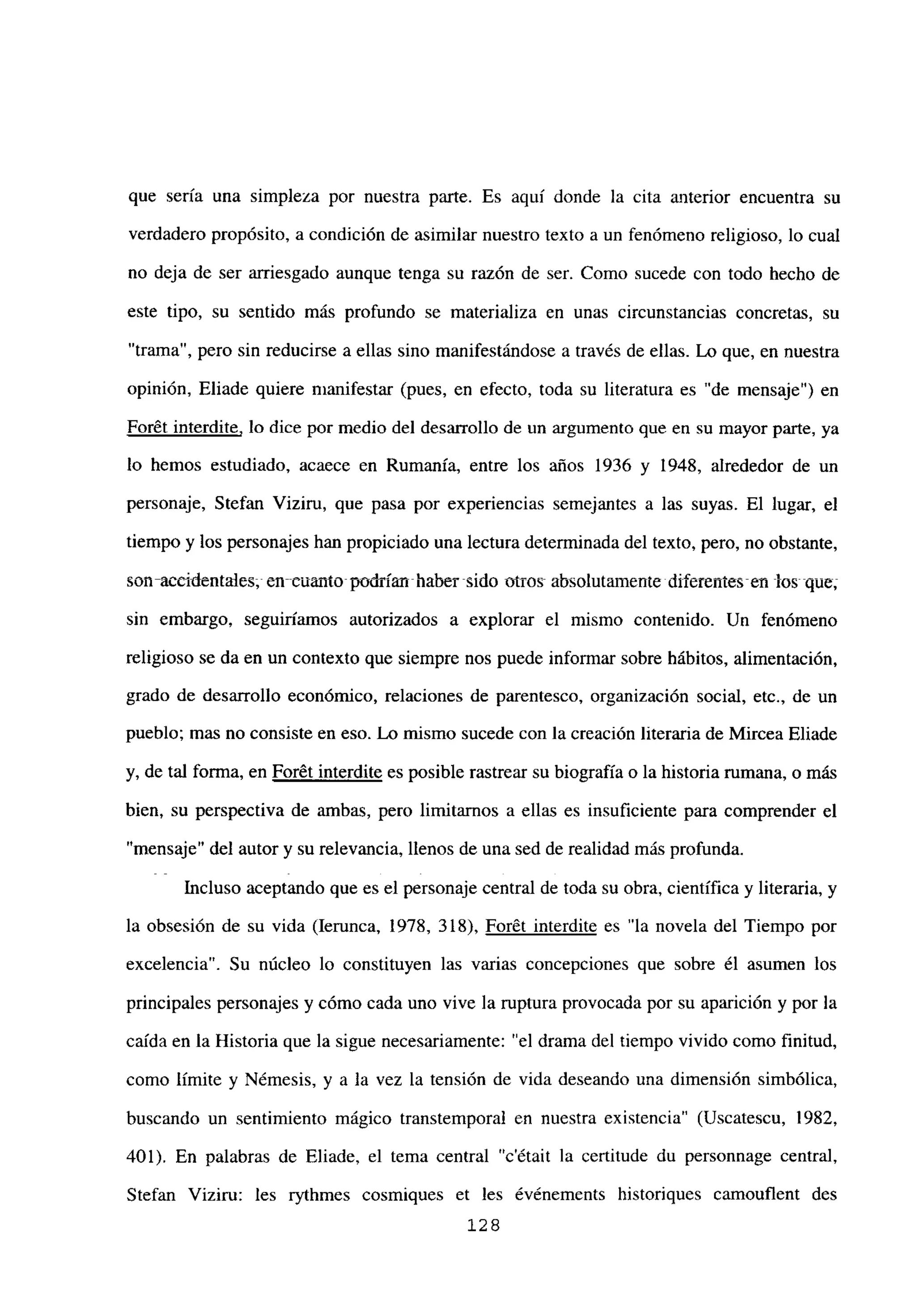 que sería una simpleza por nuestra parte. Es aquí donde la cita anterior encuentra su
verdadero propósito, a condición de asimilar nuestro texto a un fenómeno religioso, lo cual
no deja de ser arriesgado aunque tenga su razón de ser. Como sucede con todo hecho de
este tipo, su sentido más profundo se materializa en unas circunstancias concretas, su
“trama”, pero sin reducirse a ellas sino manifestándose a través de ellas. Lo que, en nuestra
opinión, Eliade quiere manifestar (pues, en efecto, toda su literatura es “de mensaje”) en
Forét interdite, lo dice por medio del desarrollo de un argumento que en su mayor parte, ya
lo hemos estudiado, acaece en Rumania, entre los años 1936 y 1948, alrededor de un
personaje, Stefan Viziru, que pasa por experiencias semejantes a las suyas. El lugar, el
tiempo y los personajes han propiciado una lectura determinada del texto, pero, no obstante,
son-accidentales; en--cuanto-podrían- haber -sido otros absolutamente diferentestn los que;
sin embargo, seguiríamos autorizados a explorar el mismo contenido. Un fenómeno
religioso se da en un contexto que siempre nos puede informar sobre hábitos, alimentación,
grado de desarrollo económico, relaciones de parentesco, organización social, etc., de un
pueblo; mas no consiste en eso. Lo mismo sucede con la creación literaria de Mircea Eliade
y, de tal forma, en Forét interdite es posible rastrear su biografía o la historia rumana, o mas
bien, su perspectiva de ambas, pero limitamos a ellas es insuficiente para comprender el
“mensaje” del autor y su relevancia, llenos de una sed de realidad más profunda.
Incluso aceptando que es el personaje central de toda su obra, científica y literaria, y
la obsesión de su vida (lerunca, 1978, 318), Forét interdite es “la novela del Tiempo por
excelencia”. Su núcleo lo constituyen las varias concepciones que sobre él asumen los
principales personajes y cómo cada uno vive la ruptura provocada por su aparición y por la
caída en la Historia que la sigue necesariamente: “el drama del tiempo vivido como flnitud,
como limite y Némesis, y a la vez la tensión de vida deseando una dimensión simbólica,
buscando un sentimiento mágico transtemporal en nuestra existencia” (Uscatescu, 1982,
401). En palabras de Eliade, el tema central “c’était la certitude du personnage central,
Stefan Viziru: les rythmes cosmiques et les événements historiques camouflent des
128
 
