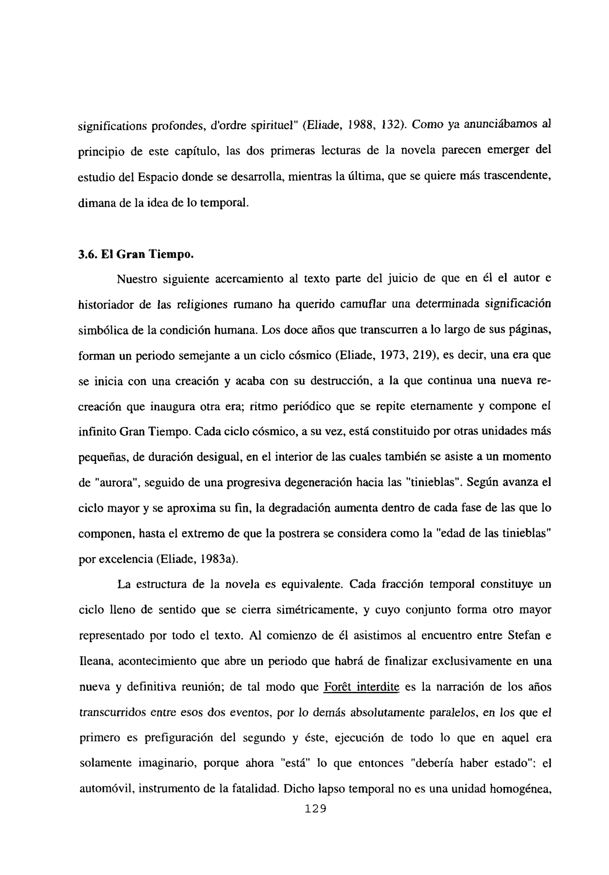 significations profondes, d’ordre spirituel” (Eliade, 1988, 132). Como ya anunciábamos al
principio de este capítulo, las dos primeras lecturas de la novela parecen emerger del
estudio del Espacio donde se desarrolla, mientras la última, que se quiere más trascendente,
dimana de la idea de lo temporal.
3.6. El Gran Tiempo.
Nuestro siguiente acercamiento al texto parte del juicio de que en él el autor e
historiador de las religiones rumano ha querido camuflar una determinada significación
simbólica de la condición humana. Los doce años que transcurren a lo largo de sus páginas,
forman un periodo semejante a un ciclo cósmico (Eliade, 1973, 219), es decir, una era que
se inicia con una creación y acaba con su destrucción, a la que continua una nueva re-
creación que inaugura otra era; ritmo periódico que se repite eternamente y compone el
infinito Gran Tiempo. Cada ciclo cósmico, a su vez, está constituido por otras unidades más
pequeñas, de duración desigual, en el interior de las cuales también se asiste a un momento
de “aurora”, seguido de una progresiva degeneración hacia las “tinieblas”. Según avanza el
ciclo mayor y se aproxima su fin, la degradación aumenta dentro de cada fase de las que lo
componen, hasta el extremo de que la postrera se considera como la “edad de las tinieblas”
por excelencia (Eliade, 1983a).
La estructura de la novela es equivalente. Cada fracción temporal constituye un
ciclo lleno de sentido que se cierra simétricamente, y cuyo conjunto forma otro mayor
representado por todo el texto. Al comienzo de él asistimos al encuentro entre Stefan e
Ileana, acontecimiento que abre un periodo que habrá de finalizar exclusivamente en una
nueva y definitiva reunión; de tal modo que Forét interdite es la narración de los años
transcurridos entre esos dos eventos, por lo demás absolutamente paralelos, en los que el
primero es prefiguración del segundo y éste, ejecución de todo lo que en aquel era
solamente imaginario, porque ahora “está” lo que entonces “debería haber estado”: el
automóvil, instrumento de la fatalidad. Dicho lapso temporal no es una unidad homogénea,
129
 