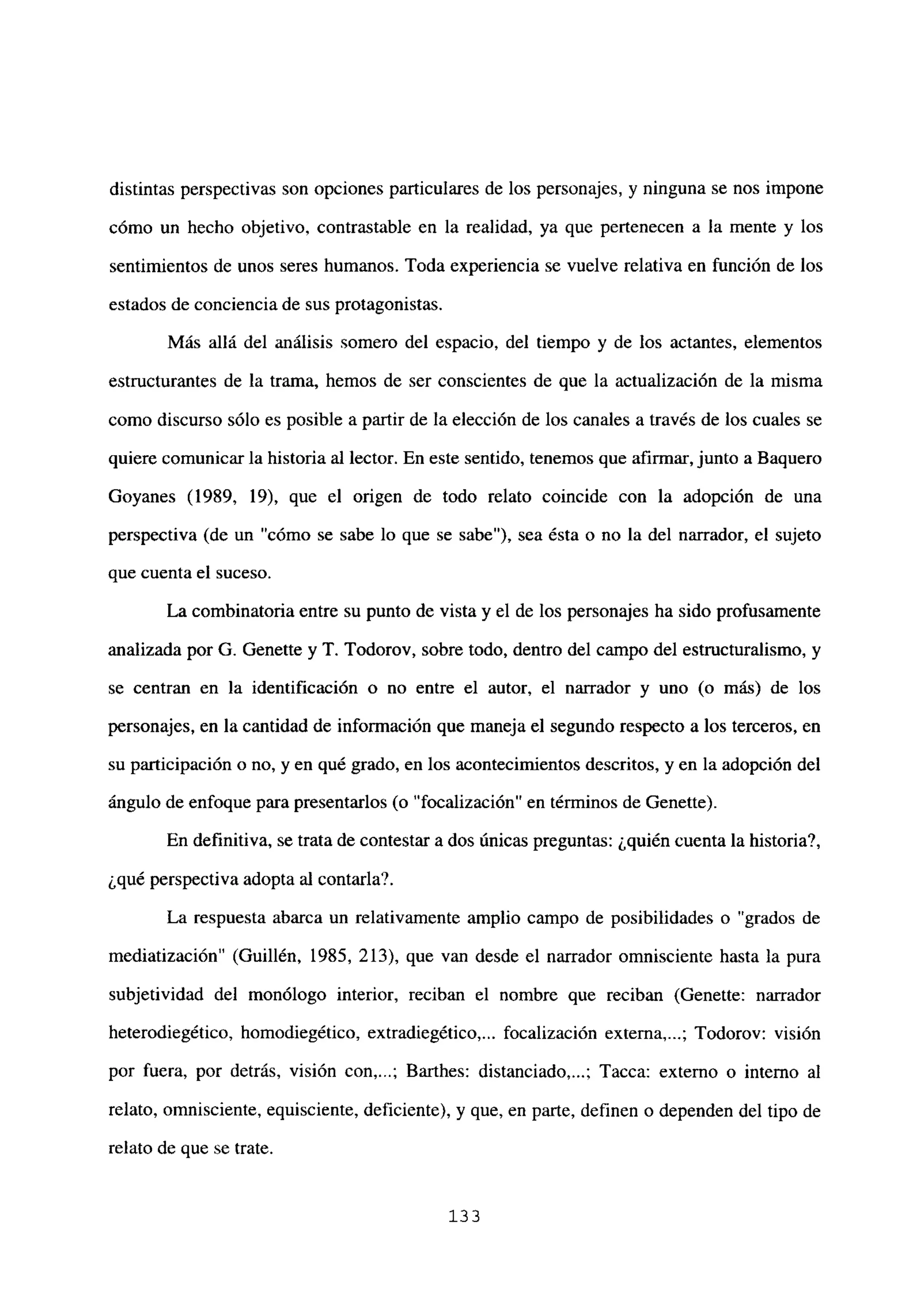 distintas perspectivas son opciones particulares de los personajes, y ninguna se nos impone
cómo un hecho objetivo, contrastable en la realidad, ya que pertenecen a la mente y los
sentimientos de unos seres humanos. Toda experiencia se vuelve relativa en función de los
estados de conciencia de sus protagonistas.
Más allá del análisis somero del espacio, del tiempo y de los actantes, elementos
estructurantes de la trama, hemos de ser conscientes de que la actualización de la misma
como discurso sólo es posible a partir de la elección de los canales a través de los cuales se
quiere comunicar la historia al lector. En este sentido, tenemos que afirmar,junto a Baquero
Goyanes (1989, 19), que el origen de todo relato coincide con la adopción de una
perspectiva (de un “cómo se sabe lo que se sabe”), sea ésta o no la del narrador, el sujeto
que cuenta el suceso.
La combinatoria entre su punto de vista y el de los personajes ha sido profusamente
analizada por G. Genette y T. Todorov, sobre todo, dentro del campo del estructuralismo, y
se centran en la identificación o no entre el autor, el narrador y uno (o más) de los
personajes, en la cantidad de información que maneja el segundo respecto a los terceros, en
su participación o no, y en qué grado, en los acontecimientos descritos, y en la adopción del
ángulo de enfoque para presentarlos (o “focalización” en términos de Genette).
En definitiva, se trata de contestar a dos únicas preguntas: ¿quién cuenta la historia?,
¿qué perspectiva adopta al contarla?.
La respuesta abarca un relativamente amplio campo de posibilidades o “grados de
mediatización” (Guillén, 1985, 213), que van desde el narrador omnisciente hasta la pura
subjetividad del monólogo interior, reciban el nombre que reciban (Genette: narrador
heterodiegético, homodiegético. extradiegético,... focalización externa,...; Todorov: visión
por fuera, por detrás, visión con,...; Barthes: distanciado,...; Tacca: externo o interno al
relato, omnisciente, equisciente, deficiente), y que, en parte, definen o dependen del tipo de
relato de que se trate.
133
 