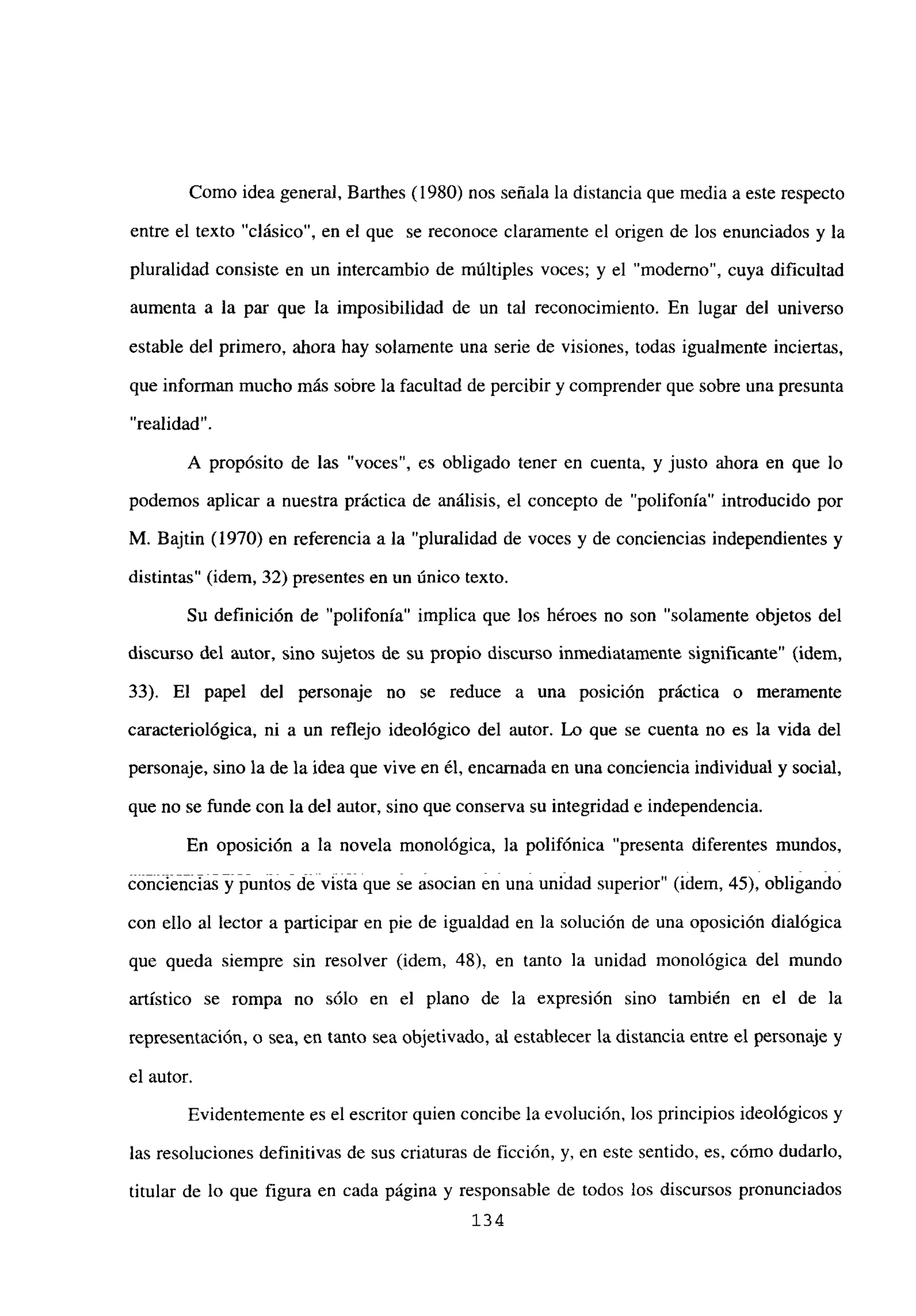 Como idea general, Barthes (1980) nos señala la distancia que media a este respecto
entre el texto “clásico”, en el que se reconoce claramente el origen de los enunciados y la
pluralidad consiste en un intercambio de múltiples voces; y el “moderno”, cuya dificultad
aumenta a la par que la imposibilidad de un tal reconocimiento. En lugar del universo
estable del primero, ahora hay solamente una serie de visiones, todas igualmente inciertas,
que informan mucho más sobre la facultad de percibir y comprender que sobre una presunta
“realidad”.
A propósito de las “voces”, es obligado tener en cuenta, y justo ahora en que lo
podemos aplicar a nuestra práctica de análisis, el concepto de “polifonía” introducido por
M. Bajtin (1970) en referencia a la “pluralidad de voces y de conciencias independientes y
distintas” (idem, 32) presentes en un único texto.
Su definición de “polifonía” implica que los héroes no son “solamente objetos del
discurso del autor, sino sujetos de su propio discurso inmediatamente significante” (idem,
33). El papel del personaje no se reduce a una posición práctica o meramente
caracteriológica, ni a un reflejo ideológico del autor. Lo que se cuenta no es la vida del
personaje, sino la de la idea que vive en él, encamada en una conciencia individual y social,
que no se funde con la del autor, sino que conserva su integridad e independencia.
En oposición a la novela monológica, la polifónica “presenta diferentes mundos,
conciencia.~j jiur¡iosÁféivistiá que se asocian en una unidad superior” (idem, 45), obligando
con ello al lector a participar en pie de igualdad en la solución de una oposición dialógica
que queda siempre sin resolver (idem, 48), en tanto la unidad monológica del mundo
artístico se rompa no sólo en el plano de la expresión sino también en el de la
representación, o sea, en tanto sea objetivado, al establecer la distancia entre el personaje y
el autor.
Evidentemente es el escritor quien concibe la evolución, los principios ideológicos y
las resoluciones definitivas de sus criaturas de ficción, y, en este sentido, es, cómo dudarlo,
titular de lo que figura en cada página y responsable de todos los discursos pronunciados
134
 