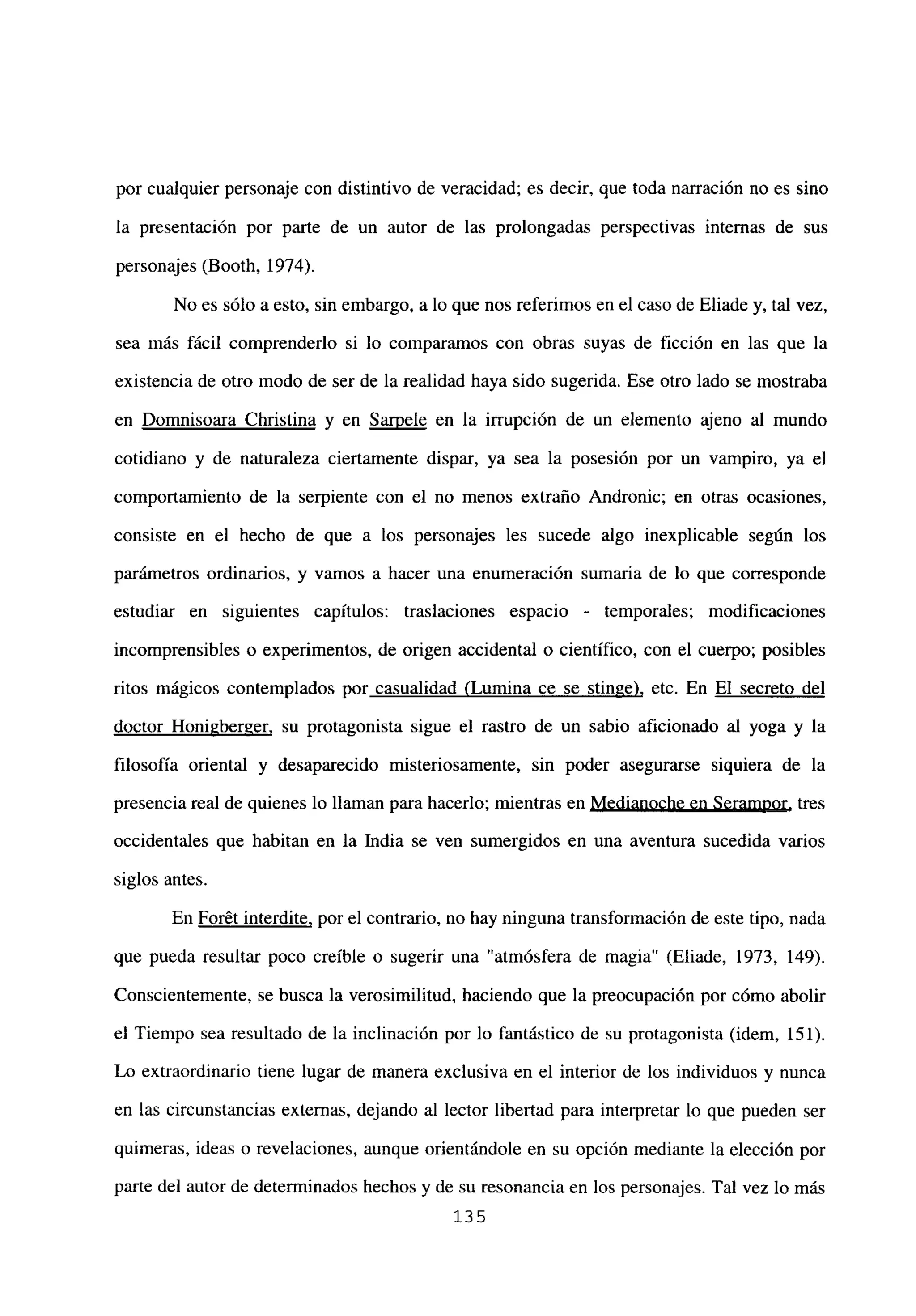 por cualquier personaje con distintivo de veracidad; es decir, que toda narración no es sino
la presentación por parte de un autor de las prolongadas perspectivas internas de sus
personajes (Booth, 1974).
No es sólo a esto, sin embargo, a lo que nos referimos en el caso de Eliade y, tal vez,
sea más fácil comprenderlo si lo comparamos con obras suyas de ficción en las que la
existencia de otro modo de ser de la realidad haya sido sugerida. Ese otro lado se mostraba
en Domnisoara Christina y en Saruele en la irrupción de un elemento ajeno al mundo
cotidiano y de naturaleza ciertamente dispar, ya sea la posesión por un vampiro, ya el
comportamiento de la serpiente con el no menos extraño Andronic; en otras ocasiones,
consiste en el hecho de que a los personajes les sucede algo inexplicable según los
parámetros ordinarios, y vamos a hacer una enumeración sumaria de lo que corresponde
estudiar en siguientes capítulos: traslaciones espacio - temporales; modificaciones
incomprensibles o experimentos, de origen accidental o científico, con el cuerpo; posibles
ritos mágicos contemplados por casualidad (Lumina ce se stinae), etc. En El secreto del
doctor HoniaberEer, su protagonista sigue el rastro de un sabio aficionado al yoga y la
filosofía oriental y desaparecido misteriosamente, sin poder asegurarse siquiera de la
presencia real de quienes lo llaman para hacerlo; mientras en Medianoche en Seramnor, tres
occidentales que habitan en la India se ven sumergidos en una aventura sucedida varios
siglos antes.
En Forét interdite, por el contrario, no hay ninguna transformación de este tipo, nada
que pueda resultar poco creíble o sugerir una “atmósfera de magia” (Eliade, 1973, 149).
Conscientemente, se busca la verosimilitud, haciendo que la preocupación por cómo abolir
el Tiempo sea resultado de la inclinación por lo fantástico de su protagonista (idem, 151).
Lo extraordinario tiene lugar de manera exclusiva en el interior de los individuos y nunca
en las circunstancias externas, dejando al lector libertad para interpretar lo que pueden ser
quimeras, ideas o revelaciones, aunque orientándole en su opción mediante la elección por
parte del autor de determinados hechos y de su resonancia en los personajes. Tal vez lo más
135
 