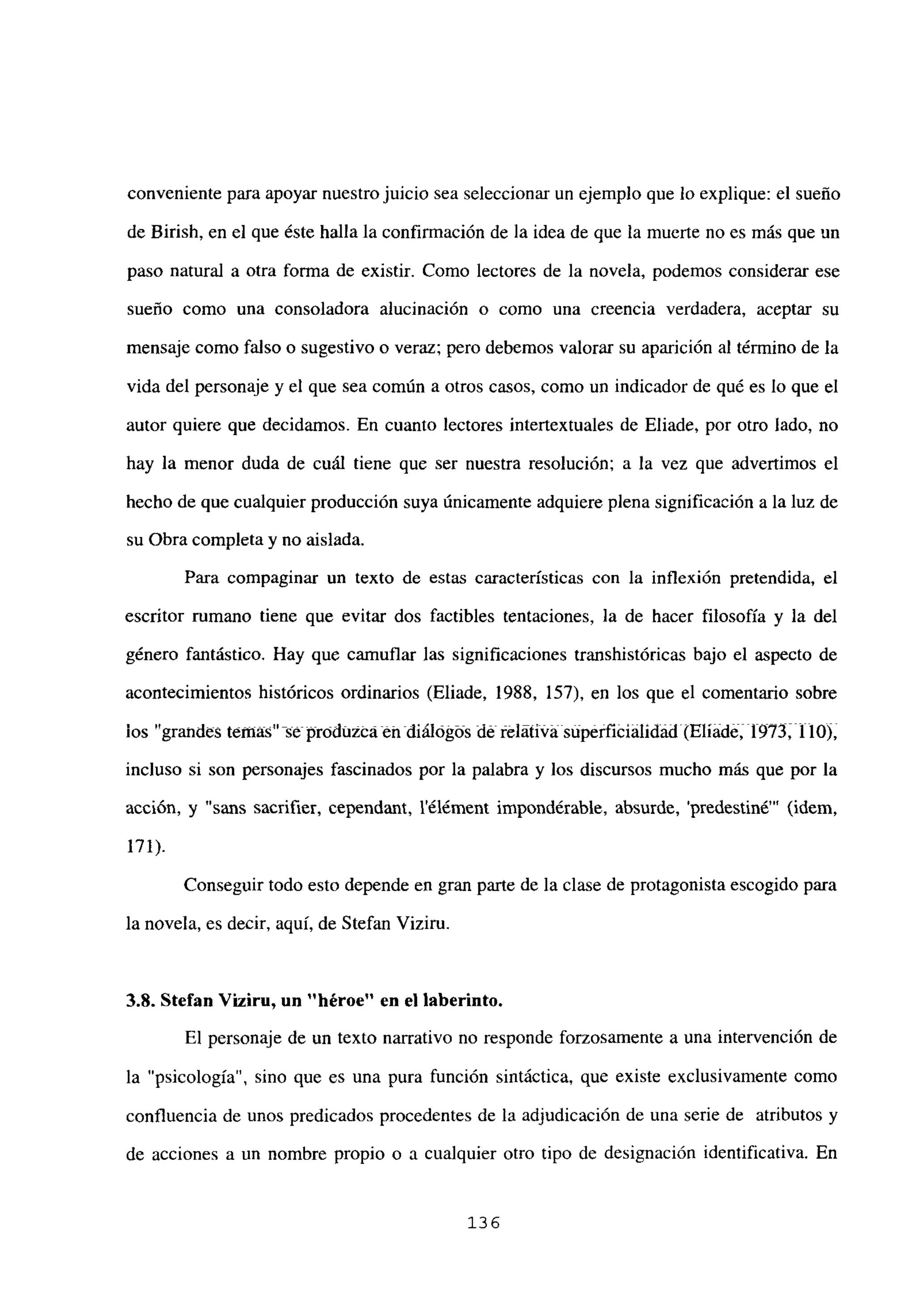 conveniente para apoyar nuestrojuicio sea seleccionar un ejemplo que lo explique: el sueño
de Birish, en el que éste halla la confirmación de la idea de que la muerte no es más que un
paso natural a otra forma de existir. Como lectores de la novela, podemos considerar ese
sueño como una consoladora alucinación o como una creencia verdadera, aceptar su
mensaje como falso o sugestivo o veraz; pero debemos valorar su aparición al término de la
vida del personaje y el que sea común a otros casos, como un indicador de qué es lo que el
autor quiere que decidamos. En cuanto lectores intertextuales de Eliade, por otro lado, no
hay la menor duda de cuál tiene que ser nuestra resolución; a la vez que advertimos el
hecho de que cualquier producción suya únicamente adquiere plena significación a la luz de
su Obra completa y no aislada.
Para compaginar un texto de estas características con la inflexión pretendida, el
escritor rumano tiene que evitar dos factibles tentaciones, la de hacer filosofía y la del
género fantástico. Hay que camuflar las significaciones transhistóricas bajo el aspecto de
acontecimientos históricos ordinarios (Eliade, 1988, 157). en los que el comentario sobre
los “grandes temas” se produzca tí-t diálóg~s dé télátiúásúpétfiéialidád(Eliád& li97tilOj,
incluso si son personajes fascinados por la palabra y los discursos mucho más que por la
acción, y “sans sacrifier, cependant, l’élérnent inipondérable, absurde, ‘predestiné”’ (idem,
171).
Conseguir todo esto depende en gran parte de la clase de protagonista escogido para
la novela, es decir, aquí, de Stefan Viziru.
3.8. Stefan Viziru, un “héroe” en el laberinto.
El personaje de un texto narrativo no responde forzosamente a una intervención de
la “psicología”, sino que es una pura función sintáctica, que existe exclusivamente como
confluencia de unos predicados procedentes de la adjudicación de una serie de atributos y
de acciones a un nombre propio o a cualquier otro tipo de designación identificativa. En
136
 