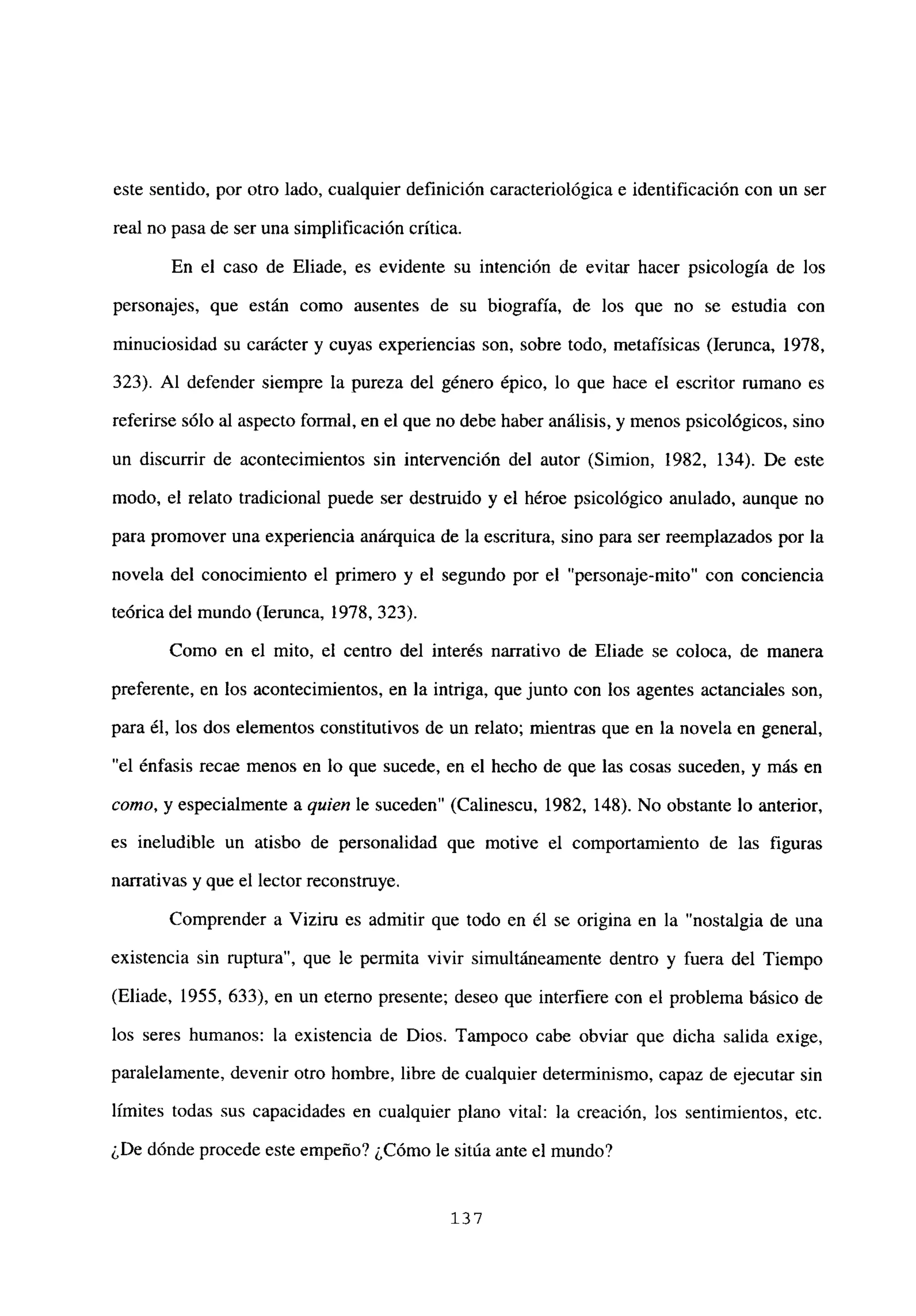este sentido, por otro lado, cualquier definición caracteriológica e identificación con un ser
real no pasa de ser una simplificación crítica.
En el caso de Eliade, es evidente su intención de evitar hacer psicología de los
personajes, que están como ausentes de su biografía, de los que no se estudia con
minuciosidad su carácter y cuyas experiencias son, sobre todo, metafísicas (lerunca, 1978,
323). Al defender siempre la pureza del género épico, lo que hace el escritor rumano es
referirse sólo al aspecto formal, en el que no debe haber análisis, y menos psicológicos, sino
un discurrir de acontecimientos sin intervención del autor (Simion, 1982, 134). De este
modo, el relato tradicional puede ser destruido y el héroe psicológico anulado, aunque no
para promover una experiencia anárquica de la escritura, sino para ser reemplazados por la
novela del conocimiento el primero y el segundo por el “personaje-mito” con conciencia
teórica del mundo (lerunca, 1978, 323).
Como en el mito, el centro del interés narrativo de Eliade se coloca, de manera
preferente, en los acontecimientos, en la intriga, que junto con los agentes actanciales son,
para él, los dos elementos constitutivos de un relato; mientras que en la novela en general,
“el énfasis recae menos en lo que sucede, en el hecho de que las cosas suceden, y más en
como, y especialmente a quien le suceden” (Calinescu, 1982, 148). No obstante lo anterior,
es ineludible un atisbo de personalidad que motive el comportamiento de las figuras
narrativas y que el lector reconstruye.
Comprender a Viziru es admitir que todo en él se origina en la “nostalgia de una
existencia sin ruptura”, que le permita vivir simultáneamente dentro y fuera del Tiempo
(Eliade, 1955, 633), en un eterno presente; deseo que interfiere con el problema básico de
los seres humanos: la existencia de Dios. Tampoco cabe obviar que dicha salida exige,
paralelamente, devenir otro hombre, libre de cualquier determinismo, capaz de ejecutar sin
limites todas sus capacidades en cualquier plano vital: la creación, los sentimientos, etc.
¿De dónde procede este empeño? ¿Cómo le sitúa ante el mundo?
137
 