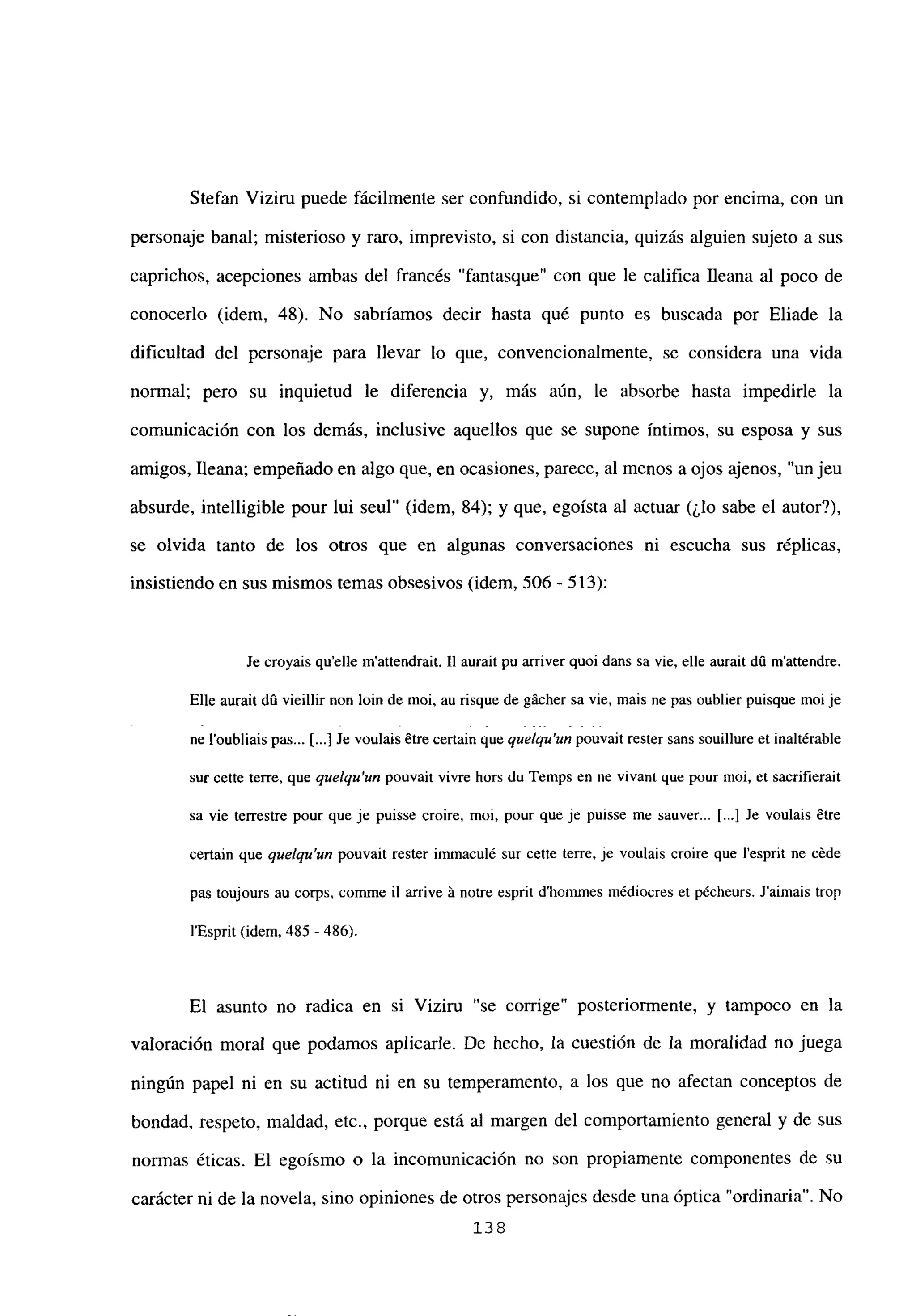 Stefan Viziru puede fácilmente ser confundido, si contemplado por encima, con un
personaje banal; misterioso y raro, imprevisto, si con distancia, quizás alguien sujeto a sus
caprichos, acepciones ambas del francés “fantasque” con que le califica fleana al poco de
conocerlo (idem, 48). No sabríamos decir hasta qué punto es buscada por Eliade la
dificultad del personaje para llevar lo que, convencionalmente, se considera una vida
normal; pero su inquietud le diferencia y, más aún, le absorbe hasta impedirle la
comunicación con los demás, inclusive aquellos que se supone íntimos, su esposa y sus
amigos, fleana; empeñado en algo que, en ocasiones, parece, al menos a ojos ajenos, “un jeu
absurde, intelligible pour lui seul” (idem, 84); y que, egoísta al actuar (¿lo sabe el autor?),
se olvida tanto de los otros que en algunas conversaciones ni escucha sus réplicas,
insistiendo en sus mismos temas obsesivos (idem, 506-513):
Je croyais quelle m’attcndrait. II aurait pu arriver quoi dans su vie, elle aurait dú mactendre.
Elle aurait dO vicillir non bm de moi, au risque de gácher sa vie, mais nc pas oublier puisque moi je
ne l’oubliais pas... [.1 Je voulais étre certain queque/qu’un pouvait rester saris souillure eL inaltérable
sur cette terre, que quelqu’un pouvait vivre hors du Temps en nc vivant que pour moi, et sacrifierait
sa vie terrestre pour que je puisse croire, moi, pour que je puisse me sauver... [.1 Je voulais ¿tre
certain que quelqu’un pouvait rester immaculé sur cette terre, je voulais croire que lesprit nc céde
pas toujours au corps, comme il arrive it notre esprit d’hommes médiocres et pécheurs. Jaimais trop
l’Esprit (idem, 485 -486).
El asunto no radica en si Viziru “se corrige” posteriormente, y tampoco en la
valoración moral que podamos aplicarle. De hecho, la cuestión de la moralidad no juega
ningún papel ni en su actitud ni en su temperamento, a los que no afectan conceptos de
bondad, respeto, maldad, etc., porque está al margen del comportamiento general y de sus
nonnas éticas. El egoísmo o la incomunicación no son propiamente componentes de su
carácter ni de la novela, sino opiniones de otros personajes desde una óptica “ordinaria”. No
138
 