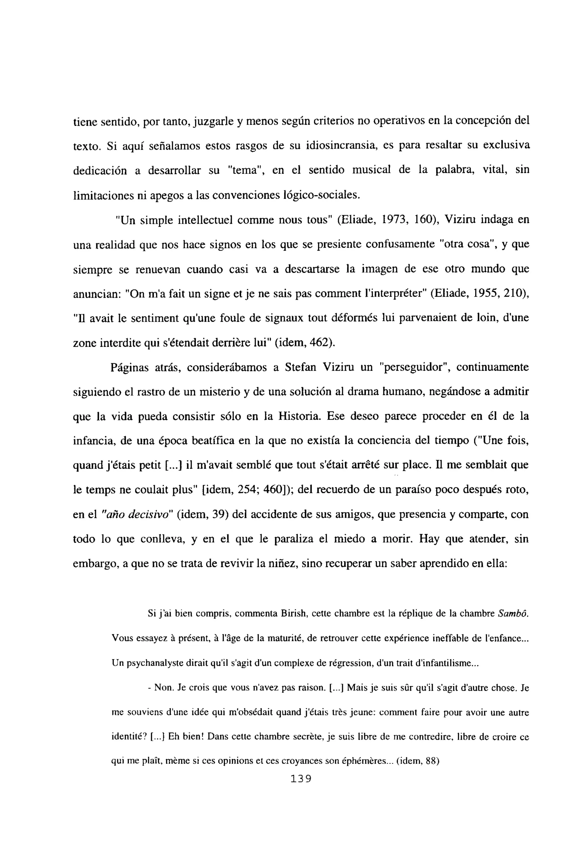 tiene sentido, por tanto, juzgarle y menos según criterios no operativos en la concepción del
texto. Si aquí señalamos estos rasgos de su idiosincransia, es para resaltar su exclusiva
dedicación a desarrollar su “tema”, en el sentido musical de la palabra, vital, sin
limitaciones ni apegos a las convenciones lógico-sociales.
“Un simple intellectuel comme nous tous” (Eliade, 1973, 160), Viziru indaga en
una realidad que nos hace signos en los que se presiente confusamente “otra cosa”, y que
siempre se renuevan cuando casi va a descartarse la imagen de ese otro mundo que
anuncian: “On ma fait un signe et je ne sais pas comment l’interpréter” (Eliade, 1955, 210),
“II avait le sentiment qu’une foule de signaux tout déformés lui parvenaient de bm, dune
zone interdite qui s’étendait derriére lui” (idem, 462).
Páginas atrás, considerábamos a Stefan Viziru un “perseguidor”, continuamente
siguiendo el rastro de un misterio y de una solución al drama humano, negándose a admitir
que la vida pueda consistir sólo en la Historia. Ese deseo parece proceder en él de la
infancia, de una época beatífica en la que no existía la conciencia del tiempo (“Une fois,
quand jétais petit Li..] il m’avait semblé que tout s’était arr&té sur place. 11 me semblait que
le temps ne coulait plus” [idem, 254; 460]); del recuerdo de un paraíso poco después roto,
en el “año decisivo” (idem, 39) del accidente de sus amigos, que presencia y comparte, con
todo lo que conlíeva, y en el que le paraliza el miedo a morir. Hay que atender, sin
embargo, a que no se trata de revivir la niñez, sino recuperar un saber aprendido en ella:
Si j’ai bien compris, commenta Birish, celte chambre est la réplique de la chambre Sarnbó.
Vous essayez it présent. á láge de la maturité, de retrouver cette expérience ineffable de lenfance...
Un psychanalyste dirait quil s’agit dun complexe de régression, d’un trait dinfantilisme...
- Non. le crois que vous navez pas raison. [...] Mais je suis sOr quil s’agit dautre chose. Je
me souviens dune idée qui m’obsédait quand jétais trés jeune: comment faire pour avoir une autre
identité? [jI Eh bien! Dans cette chambre secréte, je suis libre de me contredire, libre de croire ce
qul me plait, méme si ces opinions et ces croyances son éphéméres... (idem, 88)
139
 