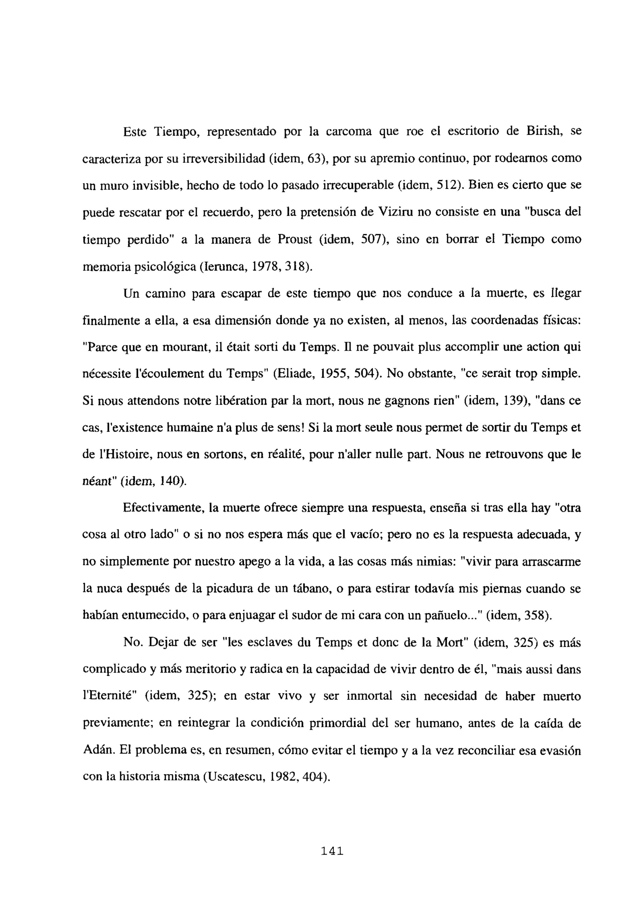 Este Tiempo, representado por la carcoma que roe el escritorio de Birish, se
caracteriza por su irreversibilidad (idem, 63), por su apremio continuo, por rodearnos como
un muro invisible, hecho de todo lo pasado irrecuperable (idem, 512). Bien es cierto que se
puede rescatar por el recuerdo, pero la pretensión de Vizirn no consiste en una “busca del
tiempo perdido” a la manera de Proust (idem, 507), sino en borrar el Tiempo como
memoria psicológica (lerunca, 1978, 318).
Un camino para escapar de este tiempo que nos conduce a la muerte, es llegar
finalmente a ella, a esa dimensión donde ya no existen, al menos, las coordenadas físicas:
“Parce que en mourant, il était sorti du Temps. fl ne pouvait plus accomplir une action qui
nécessite l’écoulement du Temps” (Eliade, 1955, 504). No obstante, “ce serait trop simple.
Si nous attendons notre libération par la mort, nous ne gagnons rien” (idem, 139), “dans ce
cas, lexistence humaine na plus de sens! Si la mort seule nous permet de sortir du Temps et
de l’Histoire, nous en sortons, en réalité, pour naller nulle part. Nous ne retrouvons que le
néant” (idem, 140).
Efectivamente, la muerte ofrece siempre una respuesta, enseña si tras ella hay “otra
cosa al otro lado” o si no nos espera más que el vacío; pero no es la respuesta adecuada, y
no simplemente por nuestro apego a la vida, a las cosas más nimias: “vivir para arrascarme
la nuca después de la picadura de un tábano, o para estirar todavía mis piernas cuando se
habían entumecido, o para enjuagar el sudor de mi cara con un pañuelo (idem, 358).
No. Dejar de ser “les esclaves du Temps et donc de la Mort” (idem, 325) es más
complicado y más meritorio y radica en la capacidad de vivir dentro de él, “mais aussi dans
lEternité” (idem, 325); en estar vivo y ser inmortal sin necesidad de haber muerto
previamente; en reintegrar la condición primordial del ser humano, antes de la caída de
Adán. El problema es, en resumen, cómo evitar el tiempo y a la vez reconciliar esa evasión
con la historia misma (Uscatescu, 1982, 404).
141
 