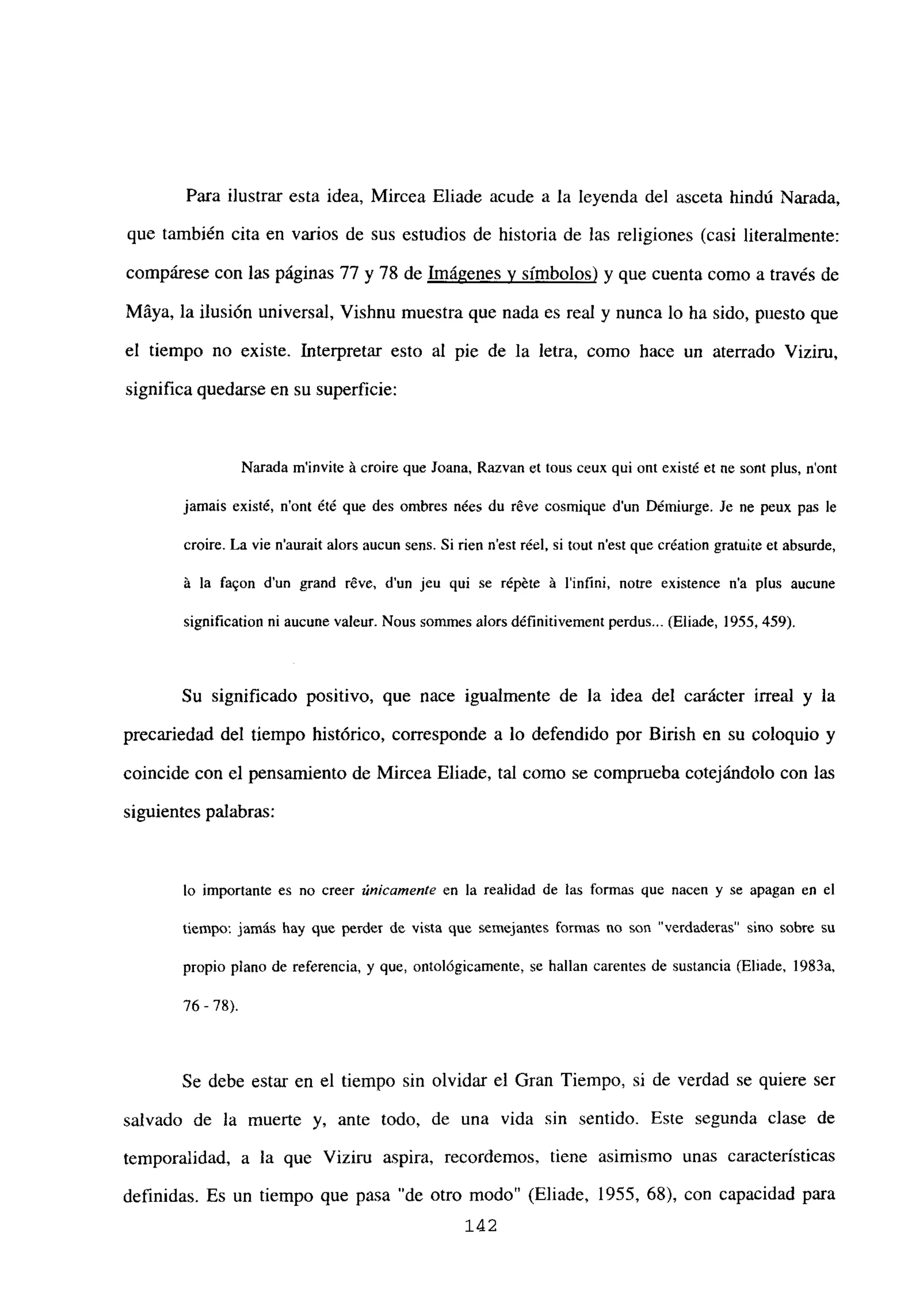 Para ilustrar esta idea, Mircea Eliade acude a la leyenda del asceta hindú Narada,
que también cita en varios de sus estudios de historia de las religiones (casi literalmente:
compárese con las páginas 77 y 78 de Imágenes y símbolos) y que cuenta como a través de
Máya, la ilusión universal, Vishnu muestra que nada es real y nunca lo ha sido, puesto que
el tiempo no existe. Interpretar esto al pie de la letra, como hace un aterrado Viziru,
significa quedarse en su superficie:
Narada m’invite it croire que Joana, Razvan et tous ceux qui ont existé et nc sont plus, n’ont
jamais existé, nont été que des ombres nées du réve cosmique dun Démiurge. Je nc peux pas le
croire. La vie n’aurait alors aucun sens. Si rien n’est récí. si tout n’est que création gratuUe et absurde,
it la fa
9on d’un grarid réve, dun jeu qui se répéte it l’infini, notre existence n’a plus aucune
signification ni aucune valeur. Nous sommes alors définitivementperdus.. (Eliade, 1955, 459).
Su significado positivo, que nace igualmente de la idea del carácter irreal y la
precariedad del tiempo histórico, corresponde a lo defendido por Birish en su coloquio y
coincide con el pensamiento de Mircea Eliade, tal como se comprueba cotejándolo con las
siguientes palabras:
lo importante es no creer únicamente en la realidad de las formas que nacen y se apagan en el
tiempo: jamás hay que perder de vista que semejantes Cormas no son “verdaderas” sino sobre su
propio plano de referencia, y que, ontológicamente, se hallan carentes de sustancia (Eliade, 1983a,
76 - 78).
Se debe estar en el tiempo sin olvidar el Gran Tiempo, si de verdad se quiere ser
salvado de la muerte y, ante todo, de una vida sin sentido. Este segunda clase de
temporalidad, a la que Viziru aspira, recordemos, tiene asimismo unas características
definidas. Es un tiempo que pasa “de otro modo” (Eliade, 1955, 68), con capacidad para
142
 