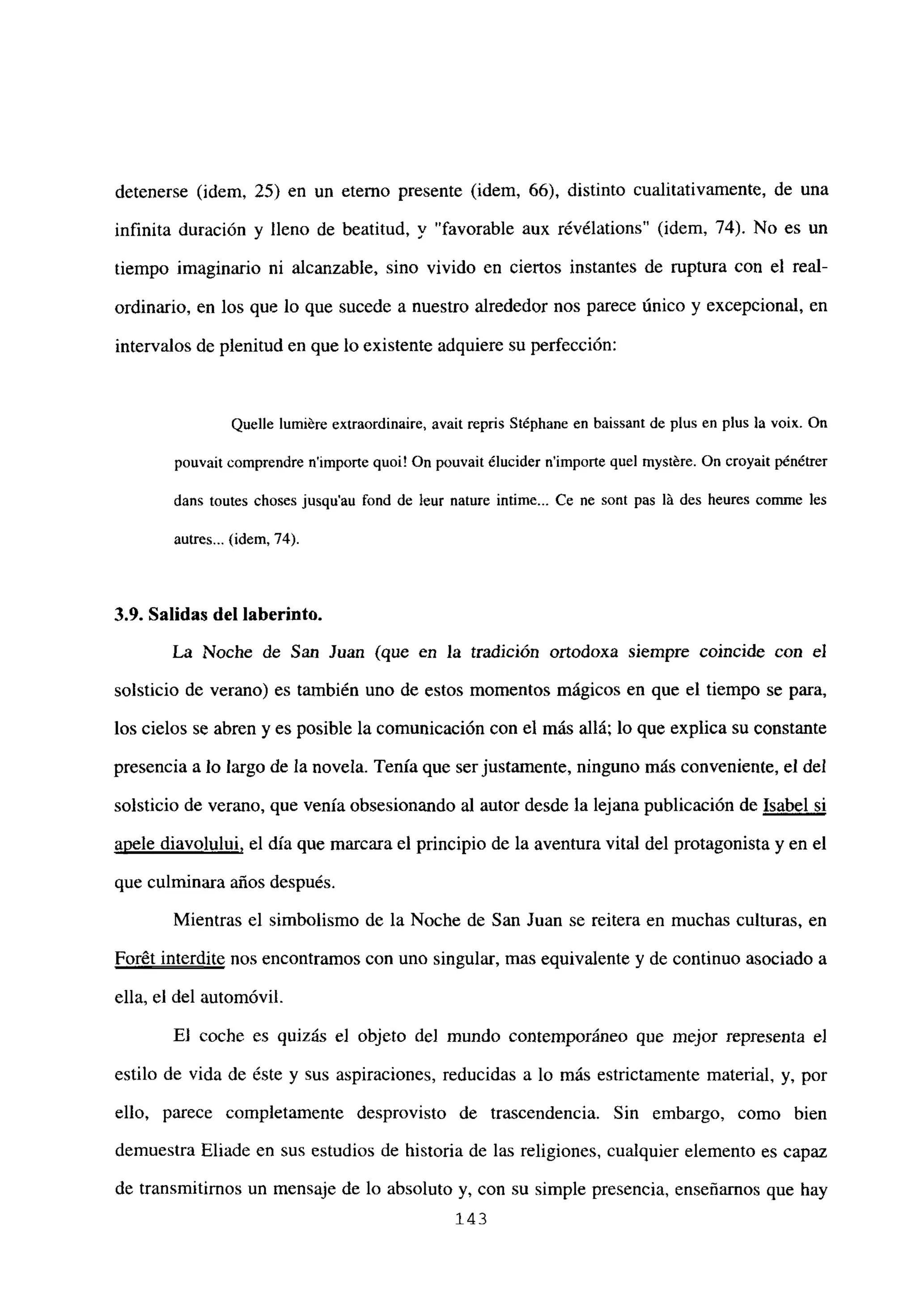 detenerse (idem, 25) en un eterno presente (idem, 66), distinto cualitativamente, de una
infinita duración y lleno de beatitud, y “favorable aux révélations” (idem, 74). No es un
tiempo imaginario ni alcanzable, sino vivido en ciertos instantes de ruptura con el real-
ordinario, en los que lo que sucede a nuestro alrededor nos parece único y excepcional, en
intervalos de plenitud en que lo existente adquiere su perfección:
Quelle lumiére extraordinaire, avait repris Stéphane en baissant de plus en plus la voix. On
pouvait comprendre nimporte quoi! On pouvait ¿lucider nimporte quel mystére. On croyait pénétrer
dans toutes choses jusqu’au fond de leur nature intime... Ce ne sont pas It des heures comine les
autres... (idem, 74).
3.9. Salidas del laberinto.
La Noche de San Juan (que en la tradición ortodoxa siempre coincide con el
solsticio de verano) es también uno de estos momentos mágicos en que el tiempo se para,
los cielos se abren y es posible la comunicación con el más allá; lo que explica su constante
presencia a lo largo de la novela. Tenía que ser justamente, ninguno más conveniente, el del
solsticio de verano, que venía obsesionando al autor desde la lejana publicación de Isabel si
apele diavolului, el día que marcara el principio de la aventura vital del protagonista y en el
que culminara años después.
Mientras el simbolismo de la Noche de San Juan se reitera en muchas culturas, en
Forét interdite nos encontramos con uno singular, mas equivalente y de continuo asociado a
ella, el del automóvil.
Fi coche es quizás el objeto del mundo contemporáneo que mejor representa el
estilo de vida de éste y sus aspiraciones, reducidas a lo más estrictamente material, y, por
ello, parece completamente desprovisto de trascendencia. Sin embargo, como bien
demuestra Eliade en sus estudios de historia de las religiones, cualquier elemento es capaz
de transmitirnos un mensaje de lo absoluto y, con su simple presencia, enseñarnos que hay
143
 