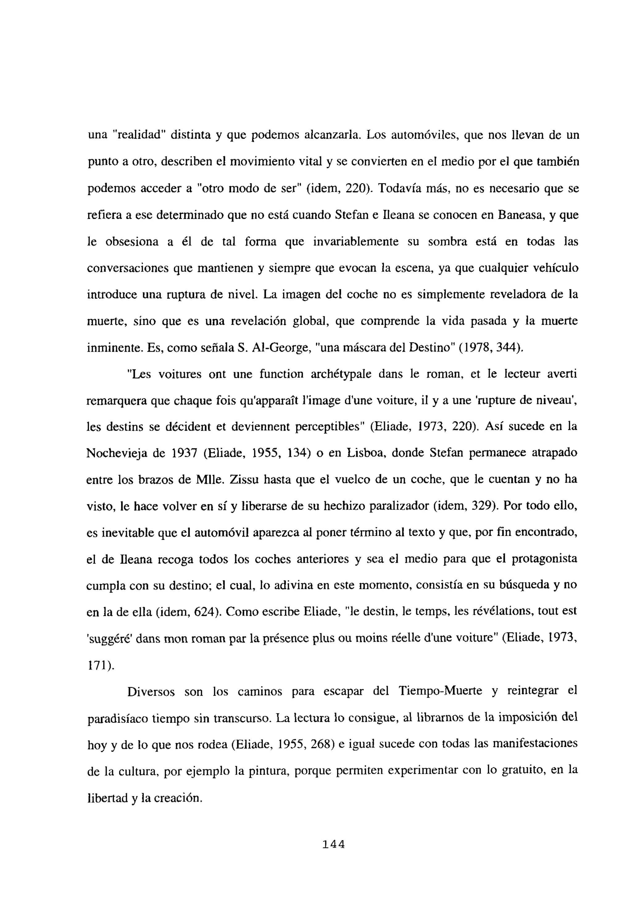 una “realidad” distinta y que podemos alcanzarla. Los automóviles, que nos llevan de un
punto a otro, describen el movimiento vital y se convierten en el medio por el que también
podemos acceder a “otro modo de ser” (idem, 220). Todavía más, no es necesario que se
refiera a ese determinado que no está cuando Stefan e Ileana se conocen en Baneasa, y que
le obsesiona a él de tal forma que invariablemente su sombra está en todas las
conversaciones que mantienen y siempre que evocan la escena, ya que cualquier vehículo
introduce una ruptura de nivel. La imagen del coche no es simplemente reveladora de la
muerte, sino que es una revelación global, que comprende la vida pasada y la muerte
inminente. Es, como señalaS. Al-George, “una máscara del Destino” (1978, 344).
“Les voitures ont une function archétypale dans le roman, et le lecteur avertí
remarquera que chaque fois qu’apparatt l’image dune voiture, il y a une ‘rupture de niveau’,
les destins se décident et deviennent perceptibles” (Eliade, 1973, 220). Así sucede en la
Nochevieja de 1937 (Eliade, 1955, 134) o en Lisboa, donde Stefan permanece atrapado
entre los brazos de Mlle. Zissu hasta que el vuelco de un coche, que le cuentan y no ha
visto, le hace volver en sí y liberarse de su hechizo paralizador (idem, 329). Por todo ello,
es inevitable que el automóvil aparezca al poner término al texto y que, por fin encontrado,
el de llena recoga todos los coches anteriores y sea el medio para que el protagonista
cumpla con su destino; el cual, lo adivina en este momento, consistía en su búsqueda y no
en la de ella (idem, 624). Como escribe Eliade, “le destin, le temps, les révélations, tout est
suggéré’ dans mon roman par la présence plus ou moins réelle d’une voiture” (Eliade, 1973,
171).
Diversos son los caminos para escapar del Tiempo-Muerte y reintegrar el
paradisíaco tiempo sin transcurso. La lectura lo consigue, al librarnos de la imposición del
hoy y de lo que nos rodea (Eliade, 1955, 268) e igual sucede con todas las manifestaciones
de la cultura, por ejemplo la pintura, porque permiten experimentar con lo gratuito, en la
libertad y la creación.
144
 