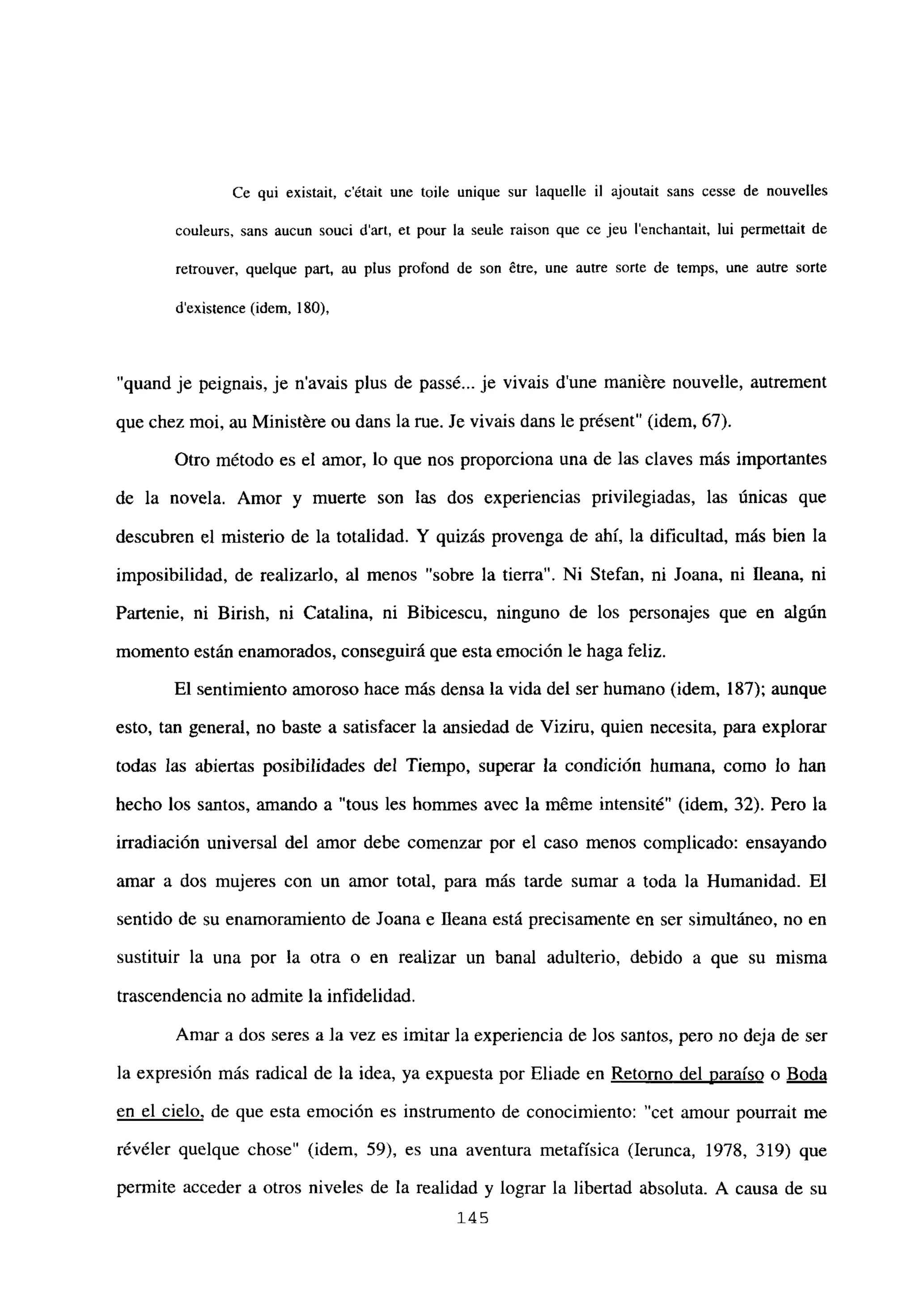 Ce qui existait, c’était une toile unique sur laquelle U ajoutait sans cesse de nouvelles
couleurs, sans aucun souci d’art, et pour la seule raison que ce jeu l’enchantait, lui permettait de
retrouver, quelque pan, au plus profond de son ¿tre, une autre sorte de temps, une autre sorte
dexistence (idem, 180),
“quand je peignais, je n’avais plus de passé... je vivais d’une maniére nouvelle, autrement
que chez moi, au Ministére ou dans la rue. Je vivais dans le présent” (idem, 67).
Otro método es el amor, lo que nos proporciona una de las claves más importantes
de la novela. Amor y muerte son las dos experiencias privilegiadas, las únicas que
descubren el misterio de la totalidad. Y quizás provenga de ahí, la dificultad, más bien la
imposibilidad, de realizarlo, al menos “sobre la tierra”. Ni Stefan, ni Joana, ni lleana, ni
Partenie, ni Birish, ni Catalina, ni Bibicescu, ninguno de los personajes que en algún
momento están enamorados, conseguirá que esta emoción le haga feliz.
El sentimiento amoroso hace más densa la vida del ser humano (idem, 187); aunque
esto, tan general, no baste a satisfacer la ansiedad de Viziru, quien necesita, para explorar
todas las abiertas posibilidades del Tiempo, superar la condición humana, como lo han
hecho los santos, amando a “tous les hommes avec la méme intensité” (idem, 32). Pero la
irradiación universal del amor debe comenzar por el caso menos complicado: ensayando
amar a dos mujeres con un amor total, para más tarde sumar a toda la Humanidad. El
sentido de su enamoramiento de Joana e lleana está precisamente en ser simultáneo, no en
sustituir la una por la otra o en realizar un banal adulterio, debido a que su misma
trascendencia no admite la infidelidad.
Amar a dos seres a la vez es imitar la experiencia de Jos santos, pero no deja de ser
la expresión más radical de la idea, ya expuesta por Eliade en Retomo del paraíso o Boda
en el cielo, de que esta emoción es instrumento de conocimiento: “cet amour pourrait me
révéler quelque chose” (idem, 59), es una aventura metafísica (lerunca, 1978, 319) que
permite acceder a otros niveles de la realidad y lograr la libertad absoluta. A causa de su
145
 