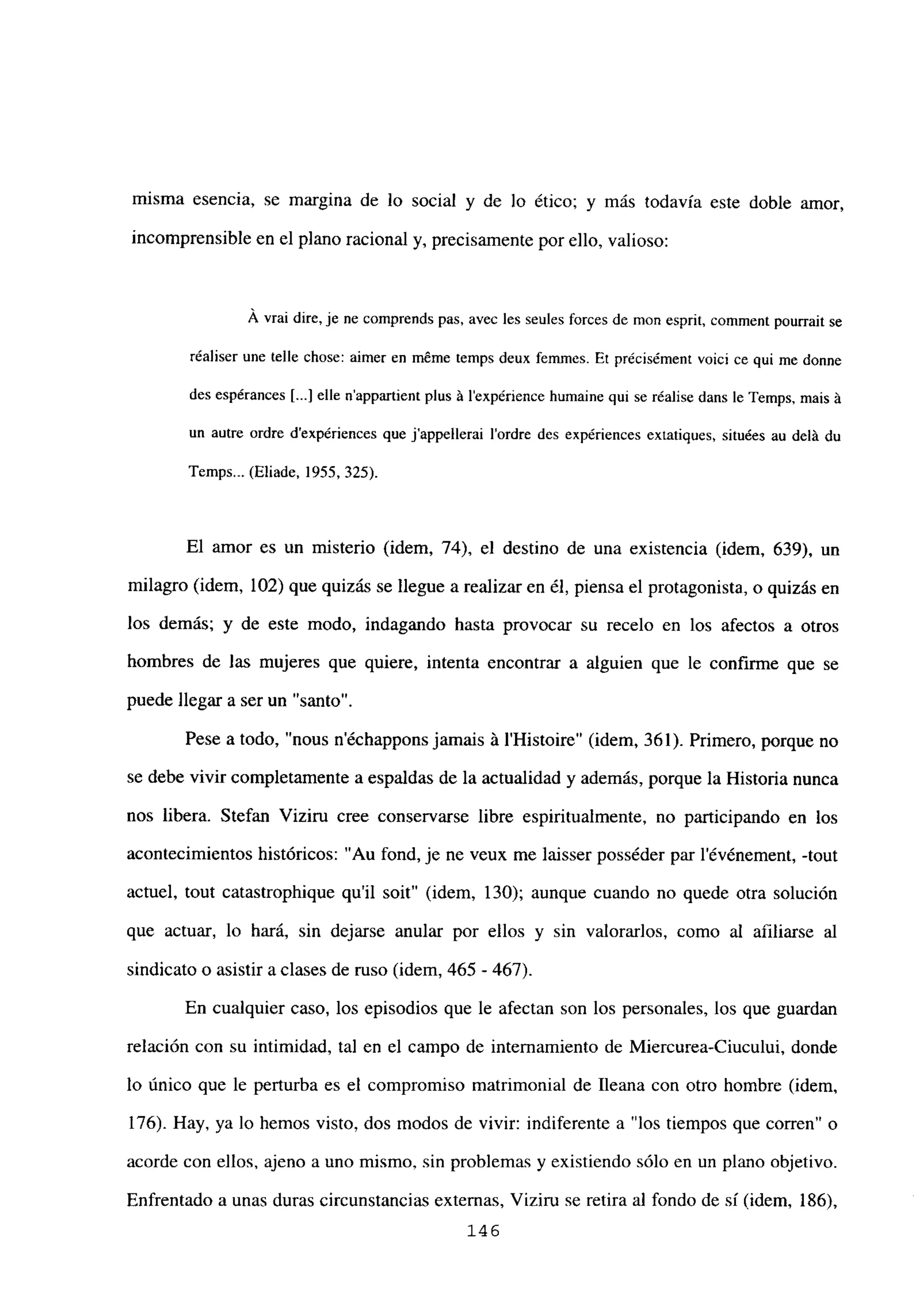 misma esencia, se margina de lo social y de lo ético; y más todavía este doble amor,
incomprensible en el plano racional y, precisamente por ello, valioso:
A vrai dire, je ne comprends pas, avec les seules forces de mon esprit, comment pourrait se
réaliser une telle chose: aimer en m6me temps deux femmes. Et précisément voici ce qui me donne
des espérances [...] elle n’appartient plus it lexpérience humaine qui se réalise dans le Temps, mais it
un autre ordre dexpériences que j’appellerai l’ordre des expériences extatiques, situées au delá du
Temps... (Eliade, 1955, 325).
El amor es un misterio (idem, 74), el destino de una existencia (idem, 639), un
milagro (idem, 102) que quizás se llegue a realizar en él, piensa el protagonista, o quizás en
los demás; y de este modo, indagando hasta provocar su recelo en los afectos a otros
hombres de las mujeres que quiere, intenta encontrar a alguien que le confirme que se
puede llegar a ser un “santo”.
Pese a todo, “nous n’échappons jamais á IHistoire” (idem, 361). Primero, porque no
se debe vivir completamente a espaldas de la actualidad y además, porque la Historia nunca
nos libera. Stefan Viziru cree conservarse libre espiritualmente, no participando en los
acontecimientos históricos: “Au fond, je ne veux me laisser posséder par l’événement, -tout
actuel, tout catastrophique qu’il soit” (idem, 130); aunque cuando no quede otra solución
que actuar, lo hará, sin dejarse anular por ellos y sin valorarlos, como al afiliarse al
sindicato o asistir aclases de ruso (idem, 465 - 467).
En cualquier caso, los episodios que le afectan son los personales, los que guardan
relación con su intimidad, tal en el campo de internamiento de Miercurea-Ciucului, donde
lo único que le perturba es el compromiso matrimonial de Ileana con otro hombre (idem,
176). Hay, ya lo hemos visto, dos modos de vivir: indiferente a “los tiempos que corren” o
acorde con ellos, ajeno a uno mismo, stn problemas y existiendo sólo en un plano objetivo.
Enfrentado a unas duras circunstancias externas, Vtzíru se retira al fondo de sí (idem, 186),
146
 