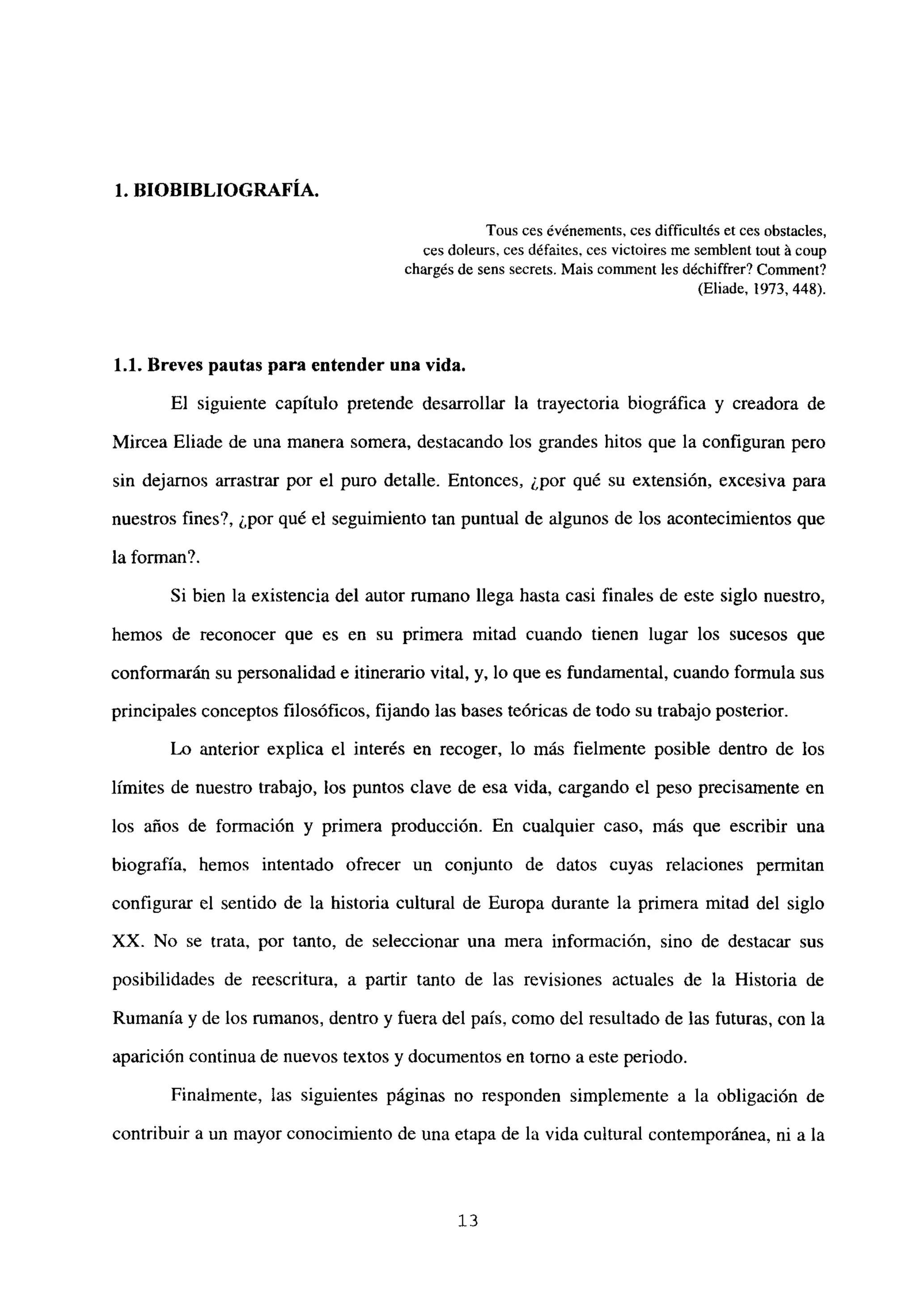 1. BIOBIBLIOGRAFIA.
Tous ces événements, ces difficultés et ces obstacles,
ces doleurs, ces défaites, ces victoires me semblent tout á coup
chargés de sens secrets. Mais comment les déchiffrer? Comment?
(Eliade, 1973, 448).
1.1. Breves pautas para entender una vida.
El siguiente capítulo pretende desarrollar la trayectoria biográfica y creadora de
Mircea Eliade de una manera somera, destacando los grandes hitos que la configuran pero
sin dejamos arrastrar por el puro detalle. Entonces, ¿por qué su extensión, excesiva para
nuestros fines?, ¿por qué el seguimiento tan puntual de algunos de los acontecimientos que
la forman?.
Si bien la existencia del autor rumano llega hasta casi finales de este siglo nuestro,
hemos de reconocer que es en su primera mitad cuando tienen lugar los sucesos que
conformarán su personalidad e itinerario vital, y, lo que es fundamental, cuando formula sus
principales conceptos filosóficos, fijando las bases teóricas de todo su trabajo posterior.
Lo anterior explica el interés en recoger, lo más fielmente posible dentro de los
limites de nuestro trabajo, los puntos clave de esa vida, cargando el peso precisamente en
los años de formación y primera producción. En cualquier caso, más que escribir una
biografía, hemos intentado ofrecer un conjunto de datos cuyas relaciones permitan
configurar el sentido de la historia cultural de Europa durante la primera mitad del siglo
XX. No se trata, por tanto, de seleccionar una mera información, sino de destacar sus
posibilidades de reescritura, a partir tanto de las revisiones actuales de la Historia de
Rumania y de los rumanos, dentro y fuera del país, como del resultado de las futuras, con la
aparición continua de nuevos textos y documentos en tomo a este periodo.
Finalmente, las siguientes páginas no responden simplemente a la obligación de
contribuir a un mayor conocimiento de una etapa de la vida cultural contemporánea, ni a la
‘3
 