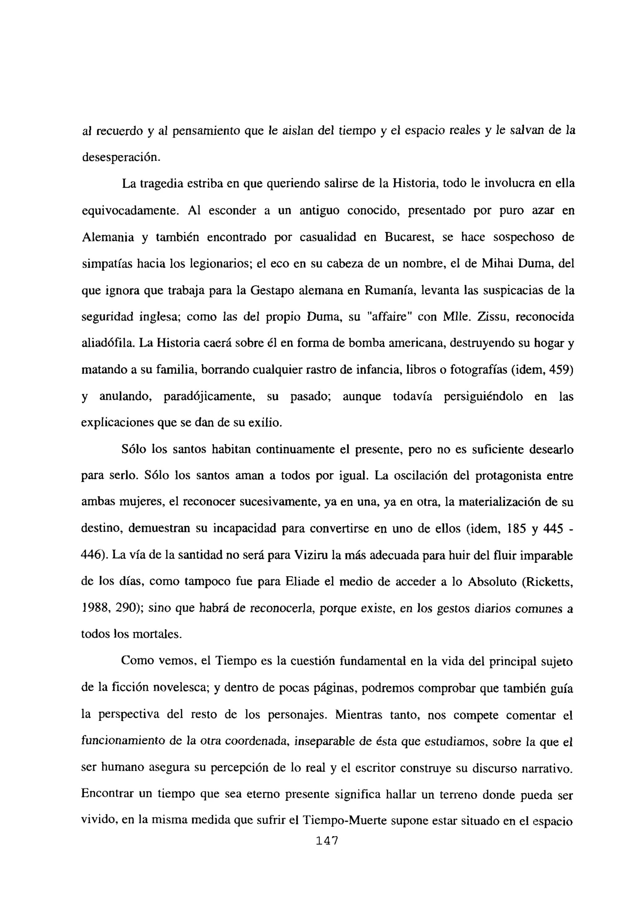 al recuerdo y al pensamiento que le aislan del tiempo y el espacio reales y le salvan de la
desesperación.
La tragedia estriba en que queriendo salirse de la Historia, todo le involucra en ella
equivocadamente. Al esconder a un antiguo conocido, presentado por puro azar en
Alemania y también encontrado por casualidad en Bucarest, se hace sospechoso de
simpatías hacia los legionarios; el eco en su cabeza de un nombre, el de Mihai Duma, del
que ignora que trabaja para la Gestapo alemana en Rumania, levanta las suspicacias de la
seguridad inglesa; como las del propio Duma, su “affaire” con Mlle. Zissu, reconocida
aliadófila. La Historia caerá sobre él en forma de bomba americana, destruyendo su hogar y
matando a su familia, borrando cualquier rastro de infancia, libros o fotografías (idem, 459)
y anulando, paradójicamente, su pasado; aunque todavía persiguiéndolo en las
explicaciones que se dan de su exilio.
Sólo los santos habitan continuamente el presente, pero no es suficiente desearlo
para serlo. Sólo los santos aman a todos por igual. La oscilación del protagonista entre
ambas mujeres, el reconocer sucesivamente, ya en una, ya en otra, la materialización de su
destino, demuestran su incapacidad para convertirse en uno de ellos (idem, 185 y 445 -
446). La vía de la santidad no será para Vizim la más adecuada para huir del fluir imparable
de los días, como tampoco fue para Eliade el medio de acceder a lo Absoluto (Ricketts,
1988, 290); sino que habrá de reconocerla, porque existe, en los gestos diarios comunes a
todos los mortales.
Como vemos, el Tiempo es la cuestión fundamental en la vida del principal sujeto
de la ficción novelesca; y dentro de pocas páginas, podremos comprobar que también guía
la perspectiva del resto de los personajes. Mientras tanto, nos compete comentar el
funcionamiento de la otra coordenada, inseparable de ésta que estudiamos, sobre la que el
ser humano asegura su percepción de lo real y el escritor construye su discurso narrativo.
Encontrar un tiempo que sea eterno presente significa hallar un terreno donde pueda ser
vivido, en la misma medida que sufrir el Tiempo-Muerte supone estar situado en el espacio
147
 