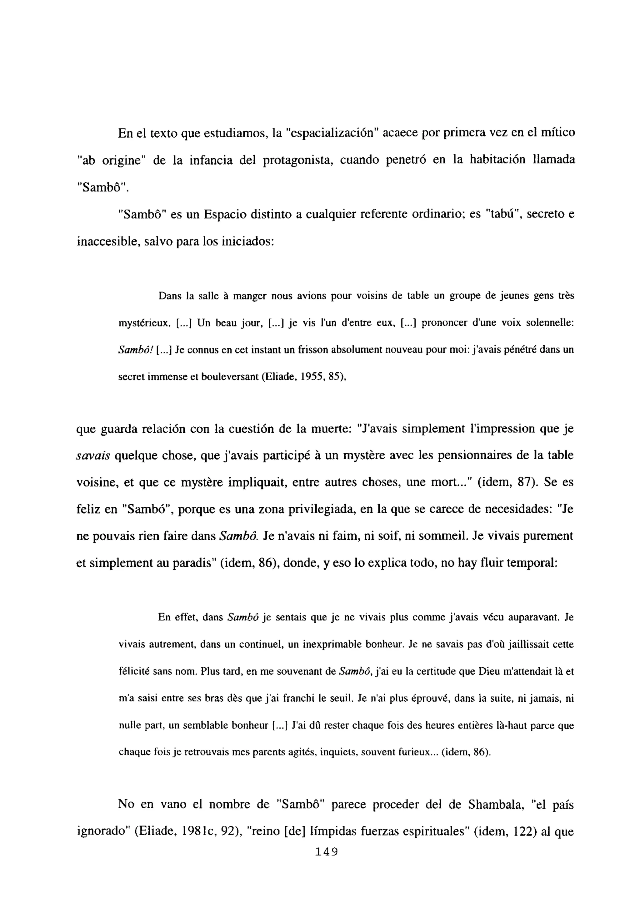 En el texto que estudiamos, la “espacialización” acaece por primera vez en el mítico
“ab origine” de la infancia del protagonista, cuando penetró en la habitación llamada
“5ambó”.
“Sambó” es un Espacio distinto a cualquier referente ordinario; es “tabú”, secreto e
inaccesible, salvo para los iniciados:
Dans la salle it manger nous avions pour voisins de table un groupe de jeunes gens trés
mystérieux. [...1Un beau jour, [...] je vis lun dentre eux, [...] prononcer d’une voix solennelle:
Sambó! [...] Je connus en cet instant un frisson absolument nouveau pour moi: javais pénétré dans un
secret immense et bouleversant (Eliade. 1955, 85),
que guarda relación con la cuestión de la muerte: “Javais simplement l’impression que je
savais quelque chose, que javais participé á un mystére avec les pensionnaires de la table
voisine, et que ce mystére impliquait, entre autres choses, une mort (idem, 87). Se es
feliz en “Sambó”, porque es una zona privilegiada, en la que se carece de necesidades: “Je
ne pouvais rien faire dans Sainhó. Je navais ni faim, ni soif, ni sommeil. Je vivais purement
et simplement au paradis” (idem, 86), donde, y eso lo explica todo, no hay fluir temporal:
En effet, dans Sambó je sentais que je nc vivais plus comine javais vécu auparavant. Je
vivais au¡rement, dans un continuel, un inexprimable bonheur. Je nc savais pas d’oú jaillissait celte
félicité sans nom. Plus tard, en me souvenant de Sambó, j’ai eu la certitude que Dieu m’attendait It et
ma saisi entre ses bras dés que j’ai franchi le seuil. Se n’ai plus éprouvé, dans la suite, ni jamais, ni
nulle part, un semblable bonheur [.3 Sai dO rester chaque fois des heures entiéres lit-haut parce que
chaque fois jeretrouvais mes parents agités, inquiets, souvent furieux... (idem, 86).
No en vano el nombre de “Sambó” parece proceder del de Shambala, “el país
ignorado” (Eliade, 198 lc, 92), “reino [de] límpidas fuerzas espirituales” (idem, 122) al que
149
 