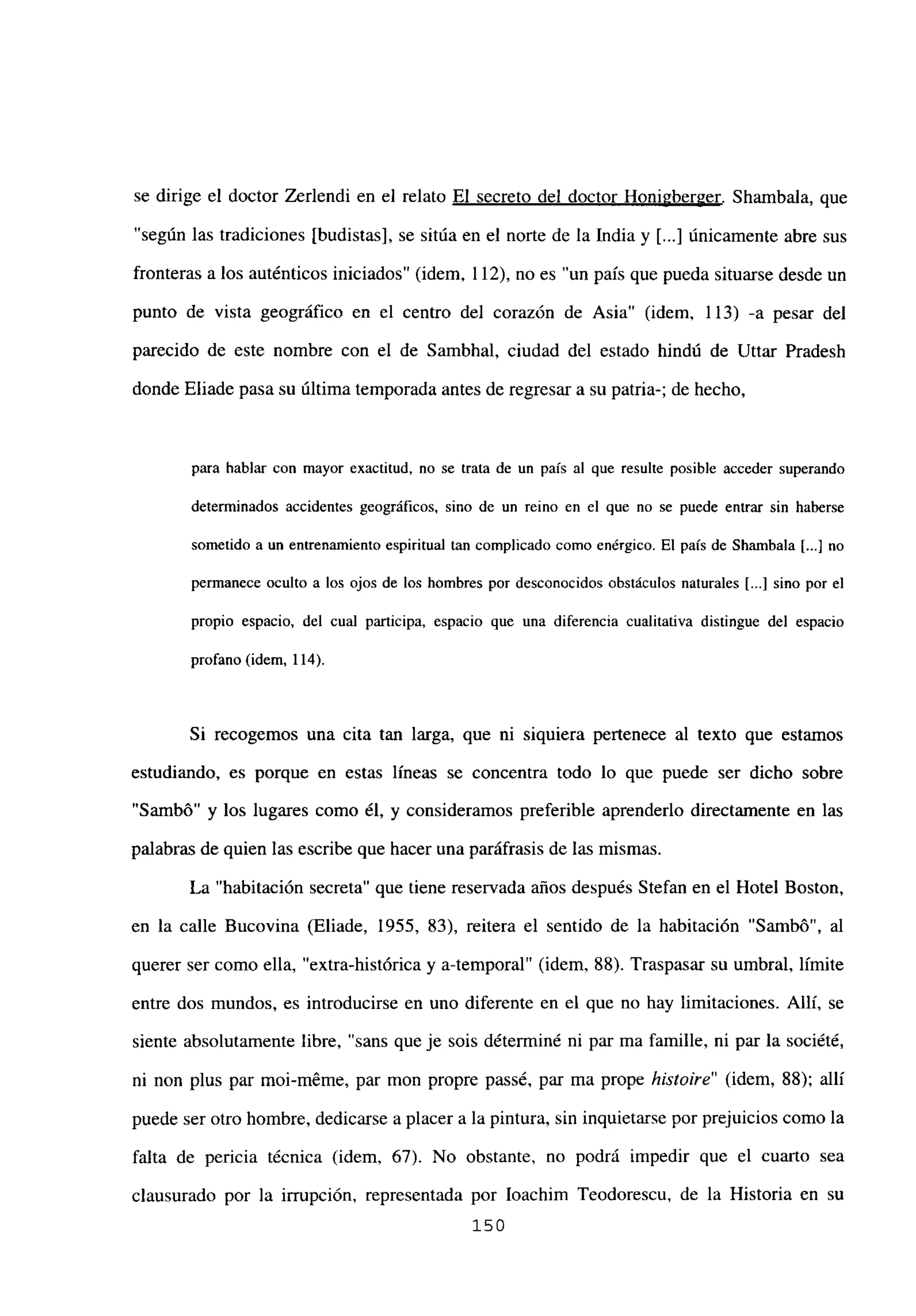 se dirige el doctor Zerlendi en el relato El secreto del doctor Honi2berger. Shambala, que
“según las tradiciones [budistas], se sitúa en el norte de la India y [...] únicamente abre sus
fronteras a los auténticos iniciados” (idem, 112), no es “un país que pueda situarse desde un
punto de vista geográfico en el centro del corazón de Asia” (idem, 113) -a pesar del
parecido de este nombre con el de Sambhal, ciudad del estado hindú de Uttar Pradesh
donde Eliade pasa su última temporada antes de regresar a su patria-; de hecho,
para hablar con mayor exactitud, no se trata de un país al que resulte posible acceder superando
determinados accidentes geográficos, sino de un reino en el que no se puede entrar sin haberse
sometido a un entrenamiento espiritual tan complicado como enérgico. El país de Shambala [.41 no
permanece oculto a los ojos de los hombres por desconocidos obstáculos naturales [...] sino por el
propio espacio, del cual participa, espacio que una diferencia cualitativa distingue del espacio
profano (idem, 114).
Si recogemos una cita tan larga, que ni siquiera pertenece al texto que estamos
estudiando, es porque en estas lineas se concentra todo lo que puede ser dicho sobre
“Sambó” y los lugares como él, y consideramos preferible aprenderlo directamente en las
palabras de quien las escribe que hacer una paráfrasis de las mismas.
La “habitación secreta” que tiene reservada años después Stefan en el Hotel Boston,
en la calle Bucovina (Eliade, 1955, 83), reitera el sentido de la habitación “Sambó”, al
querer ser como ella, “extra-histórica y a-temporal” (idem, 88). Traspasar su umbral, limite
entre dos mundos, es introducirse en uno diferente en el que no hay limitaciones. Allí, se
siente absolutamente libre, “sans que je sois déterminé ni par ma famille, ni par la société,
ni non plus par moi-m6me, par mon propre passé, par ma prope histoire” (idem, 88); allí
puede ser otro hombre, dedicarse a placer a la pintura, sin inquietarse por prejuicios como la
falta de pericia técnica (idem, 67). No obstante, no podrá impedir que el cuarto sea
clausurado por la irrupción, representada por Ioachim Teodorescu, de la Historia en su
150
 