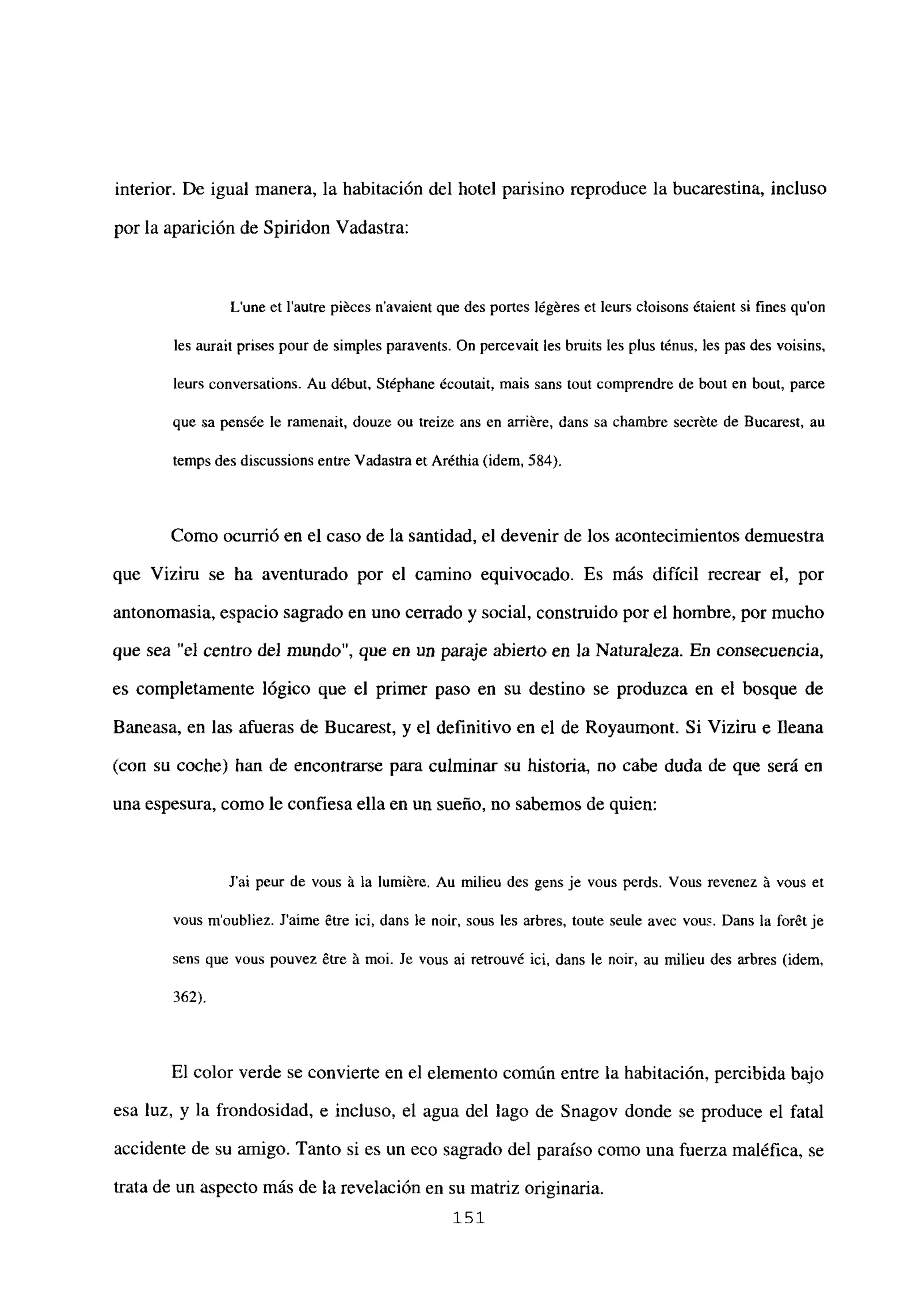 interior. De igual manera, la habitación del hotel parisino reproduce la bucarestina, incluso
por la aparición de Spiridon Vadastra:
Lune et lautre piéces n’avaient que des portes légéres et leurs cloisons étaient si fines quon
les aurait prises pour de simples paravents. Qn percevait les bruits les plus ténus, les pas des voisins,
leurs conversations. Au début. Stéphane écoutait, mais sans tout comprendre de bout en bout, parce
que sa pensée le ramenait, douze ou treize ans en arriére, dans sa chambre secréte de Bucarest, au
temps des discussions entre Vadastra et Aréthia (idem, 584).
Como ocurrió en el caso de la santidad, el devenir de los acontecimientos demuestra
que Viziru se ha aventurado por el camino equivocado. Es más difícil recrear el, por
antonomasia, espacio sagrado en uno cerrado y social, construido por el hombre, por mucho
que sea “el centro del mundo”, que en un paraje abierto en la Naturaleza. En consecuencia,
es completamente lógico que el primer paso en su destino se produzca en el bosque de
Baneasa, en las afueras de Bucarest, y el definitivo en el de Royaumont. Si Viziru e lleana
(con su coche) han de enconcrarse para culminar su historia, no cabe duda de que será en
una espesura, como le confiesa ella en un sueño, no sabemos de quien:
J’ai peur de vous it la lumiére. Au milieu des gens je vous perds. Vous revenez it vous et
vous m’oubliez. Jaime 6tre ici, dans le noir, sous les arbres, toute seule avec vous. Dans la forét je
sens que vous pouvez ¿tre it moi. Je vous al retrouv¿ ici, dans le noir, au milieu des arbres (idem,
362).
El color verde se convierte en el elemento común entre la habitación, percibida bajo
esa luz, y la frondosidad, e incluso, el agua del lago de Snagov donde se produce el fatal
accidente de su amigo. Tanto si es un eco sagrado del paraíso como una fuerza maléfica, se
trata de un aspecto más de la revelación en su matriz originaria.
151
 