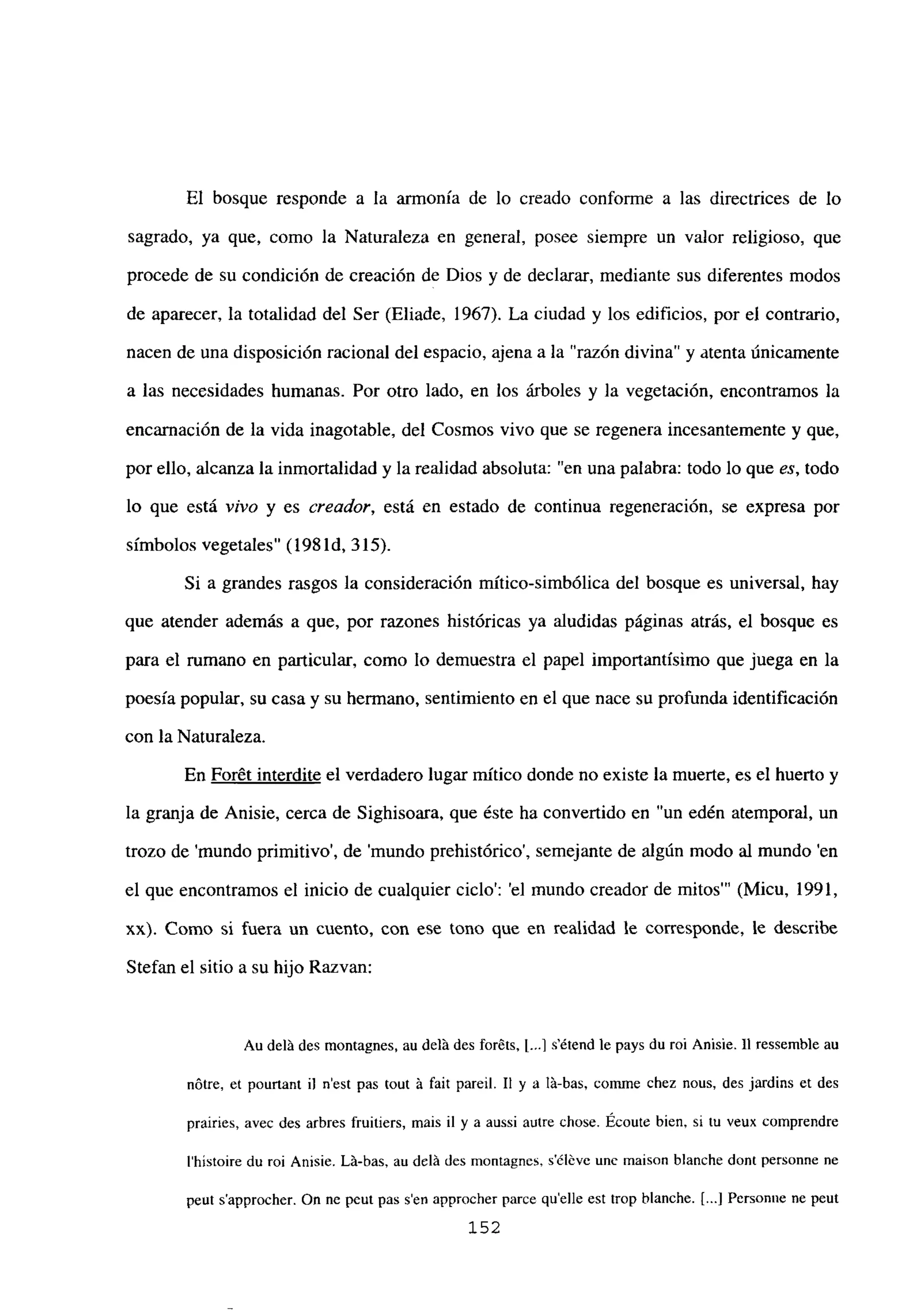 El bosque responde a la armonía de lo creado conforme a las directrices de lo
sagrado, ya que, como la Naturaleza en general, posee siempre un valor religioso, que
procede de su condición de creación de Dios y de declarar, mediante sus diferentes modos
de aparecer, la totalidad del Ser (Eliade, 1967). La ciudad y los edificios, por el contrario,
nacen de una disposición racional del espacio, ajena a la “razón divina” y atenta únicamente
a las necesidades humanas. Por otro lado, en los árboles y la vegetación, encontramos la
encarnación de la vida inagotable, del Cosmos vivo que se regenera incesantemente y que,
por ello, alcanza la inmortalidad y la realidad absoluta: “en una palabra: todo lo que es, todo
lo que está vivo y es creador, está en estado de continua regeneración, se expresa por
símbolos vegetales” (198 íd, 315).
Si a grandes rasgos la consideración mítico-simbólica del bosque es universal, hay
que atender además a que, por razones históricas ya aludidas páginas atrás, el bosque es
para el rumano en particular, como lo demuestra el papel importantísimo que juega en la
poesía popular, su casa y su hermano, sentimiento en el que nace su profunda identificación
con la Naturaleza.
En Forét interdite el verdadero lugar mítico donde no existe la muerte, es el huerto y
la granja de Anisie, cerca de Sighisoara, que éste ha convertido en “un edén atemporal, un
trozo de ‘mundo primitivo’, de ‘mundo prehistórico’, semejante de algún modo al mundo ‘en
el que encontramos el inicio de cualquier ciclo’: ‘el mundo creador de mitos”’ (Micu, 1991,
xx). Como si fuera un cuento, con ese tono que en realidad le corresponde, le describe
Stefan el sitio a su hijo Razvan:
Au dclii des montagnes, au delá des foréts, 1...] s’étend le pays du roi Anisie. II ressemble au
nótre, et pourtant u n’est pas tout it fait pareil. II y a lá-bas, comme chez nous, des jardins et des
prairies, avec des arbres fruitiers, mais il y a aussi autre chose. Ecoute bien, si tu veux comprendre
Ihistoire du roi Anisie. Lá-bas, au delá des montagnes, séléve une maison blanche dont personne ne
peut s’approcher. On nc peut pas sen approcher parce quelle est trop blanche. [.1 Personne ne peut
152
 