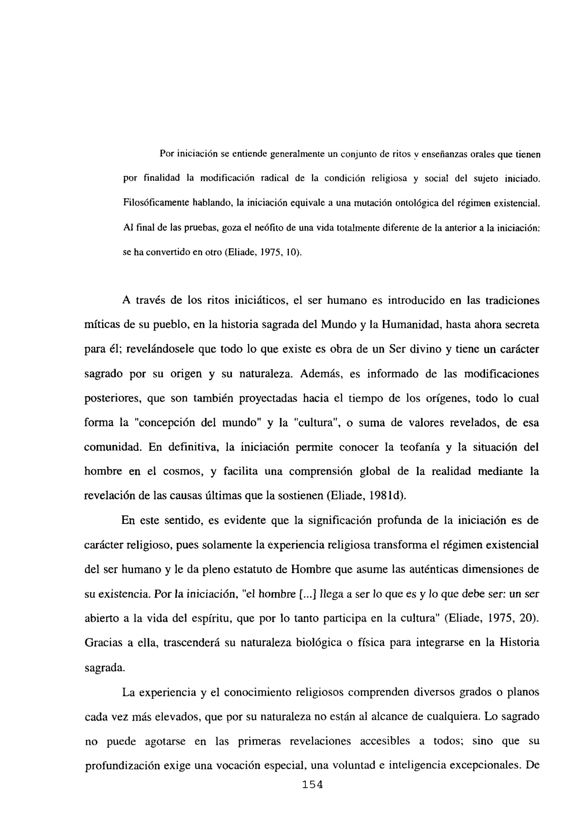 Por iniciación se entiende generalmente un conjunto de ritos y enseñanzas orales que tienen
por finalidad la modificación radical de la condición religiosa y socia! del sujeto iniciado.
Filosóficamente hablando, la iniciación equivale a una mutación ontológica del régimen existencial.
Al final de las pruebas, goza el neófito de una vida totalmente diferente de la anterior a la iniciación:
se ha convertido en otro (Eliade, 1975, lO).
A través de los ritos iniciáticos, el ser humano es introducido en las tradiciones
míticas de su pueblo, en la historia sagrada del Mundo y la Humanidad, hasta ahora secreta
para él; revelándosele que todo lo que existe es obra de un Ser divino y tiene un carácter
sagrado por su origen y su naturaleza. Además, es informado de las modificaciones
posteriores, que son también proyectadas hacia el tiempo de los orígenes, todo lo cual
forma la “concepción del mundo” y la “cultura”, o suma de valores revelados, de esa
comunidad. En definitiva, la iniciación permite conocer la teofanía y la situación del
hombre en el cosmos, y facilita una comprensión global de la realidad mediante la
revelación de las causas últimas que la sostienen (Eliade, 198 íd).
En este sentido, es evidente que la significación profunda de la iniciación es de
carácter religioso, pues solamente la experiencia religiosa transforma el régimen existencial
del ser humano y le da pleno estatuto de Hombre que asume las auténticas dimensiones de
su existencia. Por la iniciación, “el hombre ji...] llega a ser lo que es y lo que debe ser: un ser
abierto a la vida del espíritu, que por lo tanto participa en la cultura” (Eliade, 1975, 20).
Gracias a ella, trascenderá su naturaleza biológica o física para integrarse en la Historia
sagrada.
La experiencia y el conocimiento religiosos comprenden diversos grados o planos
cada vez más elevados, que por su naturaleza no están al alcance de cualquiera. Lo sagrado
no puede agotarse en las primeras revelaciones accesibles a todos; sino que su
profundización exige una vocación especial, una voluntad e inteligencia excepcionales. De
154
 