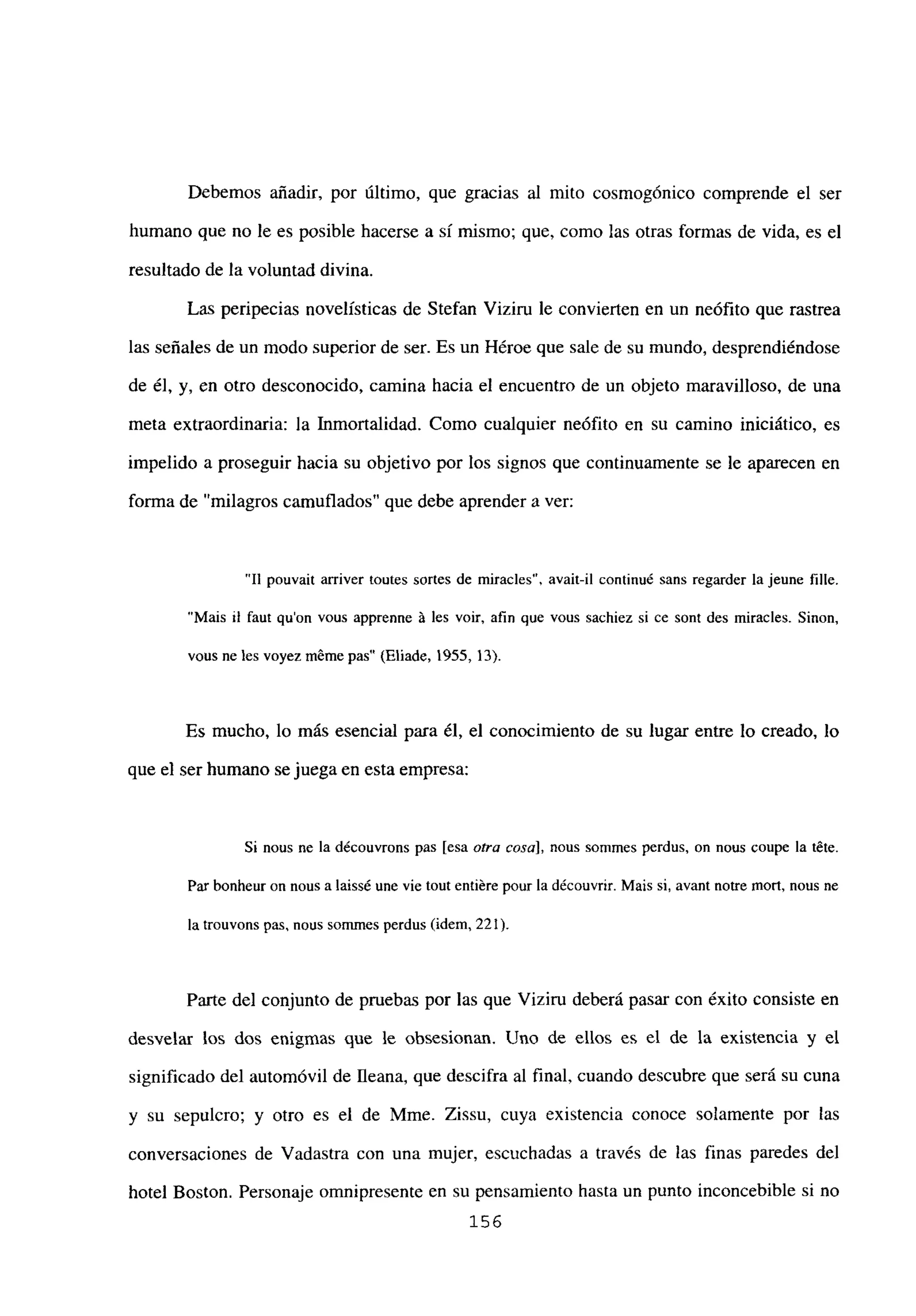 Debemos añadir, por último, que gracias al mito cosmogónico comprende el ser
humano que no le es posible hacerse a si mismo; que, como las otras formas de vida, es el
resultado de la voluntad divina.
Las peripecias novelísticas de Stefan Viziru le convierten en un neófito que rastrea
las señales de un modo superior de ser. Es un Héroe que sale de su mundo, desprendiéndose
de él, y, en otro desconocido, camina hacia el encuentro de un objeto maravilloso, de una
meta extraordinaria: la Inmortalidad. Como cualquier neófito en su camino iniciático, es
impelido a proseguir hacia su objetivo por los signos que continuamente se le aparecen en
forma de “milagros camuflados” que debe aprender a ver:
“II pouvait arriver toutes sortes de miracles”, avait-il continué sans regarder la jeune filíe.
“Mais u faut quon vous apprenne it les voir, afin que vous sachiez si ce sont des miracles. Sinon,
vous ne les voyez mémepas” (Eliade, 1955, 13).
Es mucho, lo más esencial para él, el conocimiento de su lugar entre lo creado, lo
que el ser humano se juegaen esta empresa:
Si nous nc la découvrons pas [esaotra cosa], nous sommes perdus. on nous coupe la téte.
Par bonheur on nous a laissé une vie tout entiére pour la découvrir. Mais si, avant notre mort, nous nc
la trouvons pas, noes sommes perdus (idem, 221).
Parte del conjunto de pruebas por las que Viziru deberá pasar con éxito consiste en
desvelar los dos enigmas que le obsesionan. Uno de ellos es el de la existencia y el
significado del automóvil de fleana, que descifra al final, cuando descubre que será su cuna
y su sepulcro; y otro es el de Mme. Zissu, cuya existencia conoce solamente por las
conversaciones de Vadastra con una mujer, escuchadas a través de las finas paredes del
hotel Boston. Personaje omnipresente en su pensamiento hasta un punto inconcebible si no
156
 
