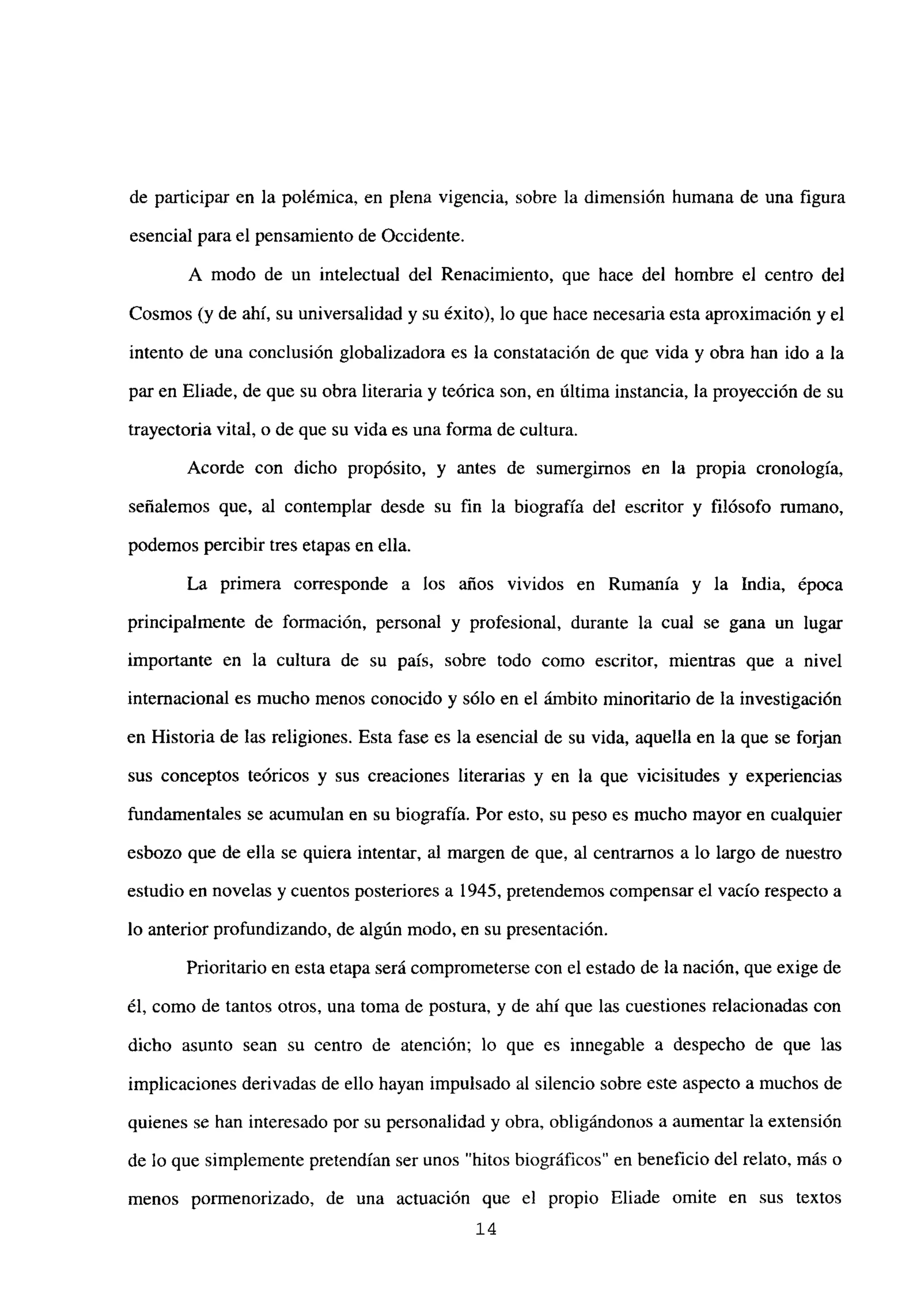de participar en la polémica, en plena vigencia, sobre la dimensión humana de una figura
esencial para el pensamiento de Occidente.
A modo de un intelectual del Renacimiento, que hace del hombre el centro del
Cosmos (y de ahí, su universalidad y su éxito), lo que hace necesaria esta aproximación y el
intento de una conclusión globalizadora es la constatación de que vida y obra han ido a la
par en Eliade, de que su obra literaria y teórica son, en última instancia, la proyección de su
trayectoria vital, o de que su vida es una forma de cultura.
Acorde con dicho propósito, y antes de sumergimos en la propia cronología,
señalemos que, al contemplar desde su fin la biografía del escritor y filósofo mmano,
podemos percibir tres etapas en ella.
La primera corresponde a los años vividos en Rumania y la India, época
principalmente de formación, personal y profesional, durante la cual se gana un lugar
importante en la cultura de su país, sobre todo como escritor, mientras que a nivel
internacional es mucho menos conocido y sólo en el ámbito minoritario de la investigación
en Historia de las religiones. Esta fase es la esencial de su vida, aquella en la que se forjan
sus conceptos teóricos y sus creaciones literarias y en la que vicisitudes y experiencias
fundamentales se acumulan en su biografía. Por esto, su peso es mucho mayor en cualquier
esbozo que de ella se quiera intentar, al margen de que, al centramos a lo largo de nuestro
estudio en novelas y cuentos posteriores a 1945, pretendemos compensar el vacío respecto a
lo anterior profundizando, de algún modo, en su presentación.
Prioritario en esta etapa será comprometerse con el estado de la nación, que exige de
él, como de tantos otros, una toma de postura, y de ahí que las cuestiones relacionadas con
dicho asunto sean su centro de atención; lo que es innegable a despecho de que las
implicaciones derivadas de ello hayan impulsado al silencio sobre este aspecto a muchos de
quienes se han interesado por su personalidad y obra, obligándonos a aumentar la extensión
de lo que simplemente pretendían ser unos “hitos biográficos” en beneficio del relato, más o
menos pormenorizado, de una actuación que el propio Eliade omite en sus textos
14
 