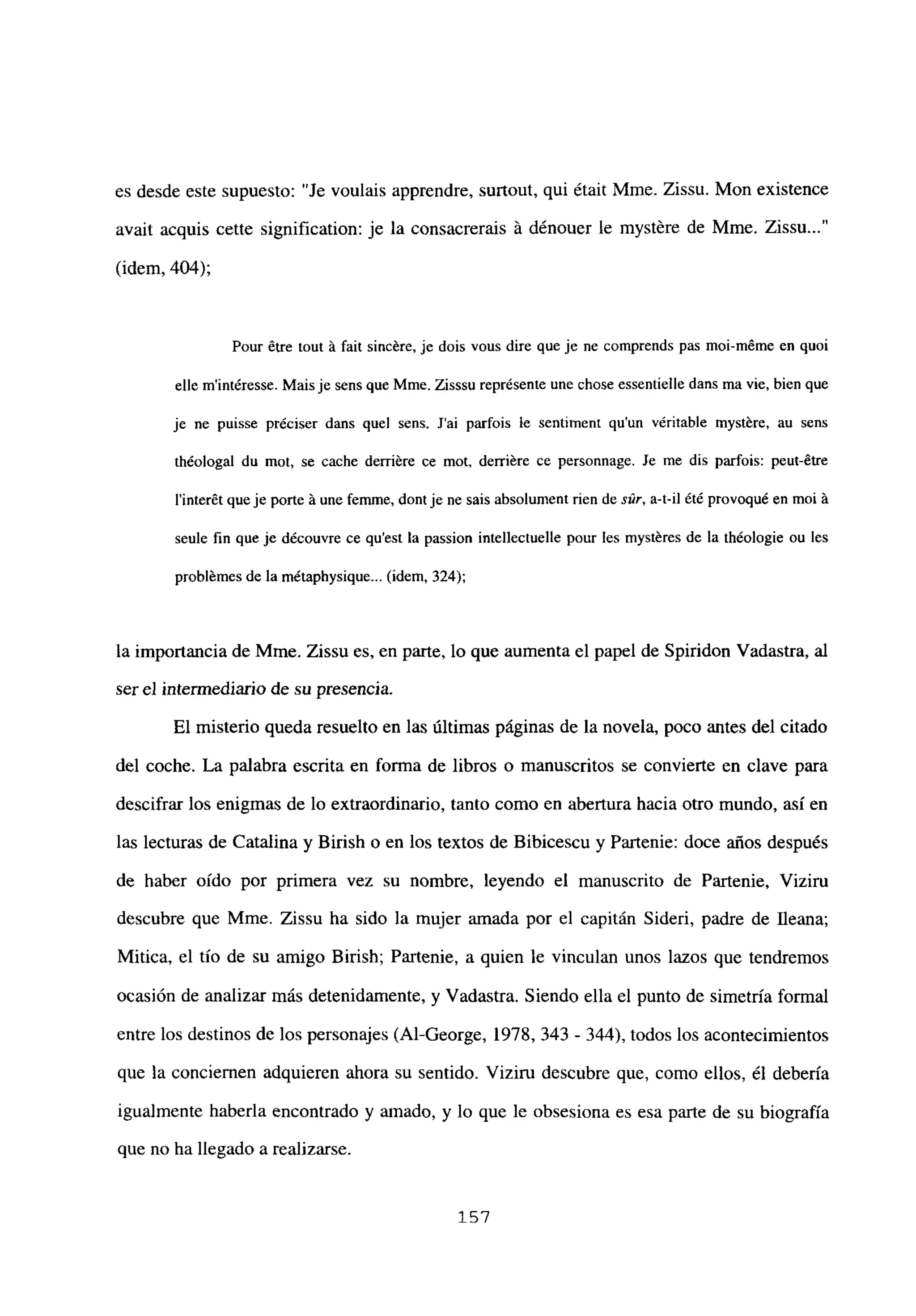 es desde este supuesto: “Je voulais apprendre, surtout, qui était Mme. Zissu. Mon existence
avait acquis cette signification: je la consacrerais á dénouer le mystére de Mme. Zissu...”
(idem, 404);
Pour étre tout it fait sincére, je dois vous dire que je ne comprends pas moi-méme en quoi
elle m’intéresse. Mais je sens que Mme. Zisssu représente une chose essentielle dans ma vie, bien que
je ne puisse préciser dans quel sens. Sai parfois le sentiment qu’un véritable myst&e, au sens
th¿ologal du mot, se cache derriére ce mot, derriére ce personnage. Se me dis parfois: peut-étre
l’interét queje porte it une femme, dont je ne sais absolument den de s,2r, a-t-il été provoqué en moi it
seule fin que je découvre ce qu’est la passion intellectuelle pour les mystéres de la théologie ou les
problémes de la métaphysique... (idem, 324);
la importancia de Mme. Zissu es, en parte, lo que aumenta el papel de Spiridon Vadastra, al
ser el intermediario de su presencia.
El misterio queda resuelto en las últimas páginas de la novela, poco antes del citado
del coche. La palabra escrita en forma de libros o manuscritos se convierte en clave para
descifrar los enigmas de lo extraordinario, tanto como en abertura hacia otro mundo, así en
las lecturas de Catalina y Birish o en los textos de Bibicescu y Partenie: doce años después
de haber oído por primera vez su nombre, leyendo el manuscrito de Partenie, Viziru
descubre que Mme. Zissu ha sido la mujer amada por el capitán Sideri, padre de fleana;
Mitica, el tío de su amigo Birish; Partenie, a quien le vinculan unos lazos que tendremos
ocasión de analizar más detenidamente, y Vadastra. Siendo ella el punto de simetría formal
entre los destinos de los personajes (Al-George, 1978, 343 - 344), todos los acontecimientos
que la conciernen adquieren ahora su sentido. Viziru descubre que, como ellos, él debería
igualmente haberla encontrado y amado, y lo que le obsesiona es esa parte de su biografía
que no ha llegado a realizarse.
157
 