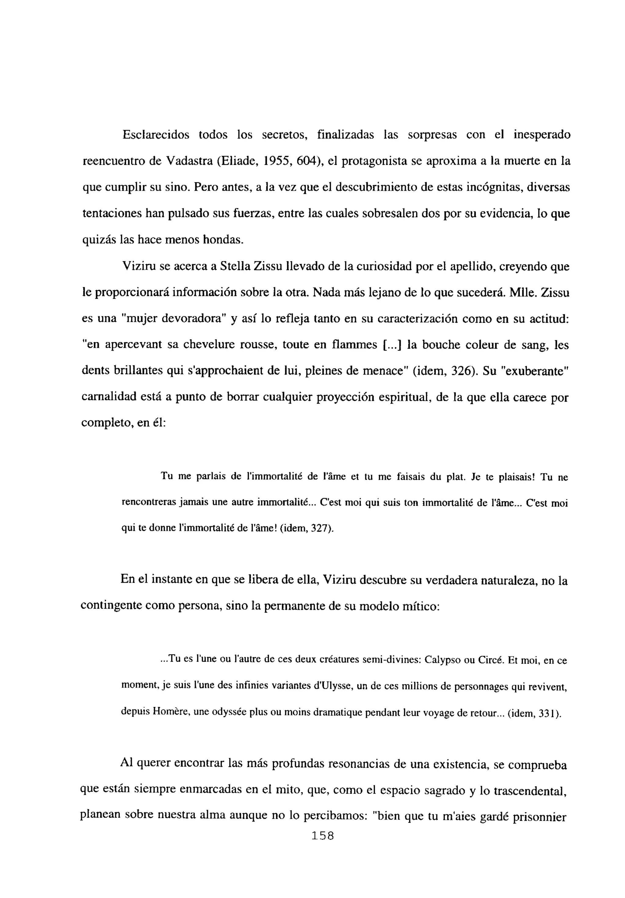 Esclarecidos todos los secretos, finalizadas las sorpresas con el inesperado
reencuentro de Vadastra (Eliade, 1955, 604), el protagonista se aproxima a la muerte en la
que cumplir su sino. Pero antes, a la vez que el descubrimiento de estas incógnitas, diversas
tentaciones han pulsado sus fuerzas, entre las cuales sobresalen dos por su evidencia, lo que
quizás las hace menos hondas.
Viziru se acerca a Stella Zissu llevado de la curiosidad por el apellido, creyendo que
le proporcionará información sobre la otra. Nada más lejano de lo que sucederá. Mlle. Zissu
es una “mujer devoradora” y así lo refleja tanto en su caracterización como en su actitud:
en apercevant sa chevelure rousse, toute en flammes [...] la bouche coleur de sang, les
dents brillantes qui s’approchaient de lui, pleines de menace” (idem, 326). Su “exuberante”
carnalidad está a punto de borrar cualquier proyección espiritual, de la que ella carece por
completo, en él:
Tu me paríais de l’immortalité de láme et tu me faisais du plat. Je te plaisais! Tu ne
rencontreras jamais une autre immortalité... C’est moi qul suis ton immortalité de láme... C’est moi
qui te donne l’immortalité de láme! (idem, 327).
En el instante en que se libera de ella, Viziru descubre su verdadera naturaleza, no la
contingente como persona, sino la permanente de su modelo mítico:
Tu es lune ou lautre de ces deux créatures semi-divines: Calypso ou Circé. Et moi, en ce
moment,je suis tune des infinies variantes d’Ulysse, un de ces millions de personnages qui revivent,
depuis Homére, une odyssée plus ou moins dramatique pendant leur voyage de retour... (idem, 331).
Al querer encontrar las más profundas resonancias de una existencia, se comprueba
que están siempre enmarcadas en el mito, que, como el espacio sagrado y lo trascendental,
planean sobre nuestra alma aunque no lo percibamos: “bien que tu m’aies gardé prisonnier
158
 