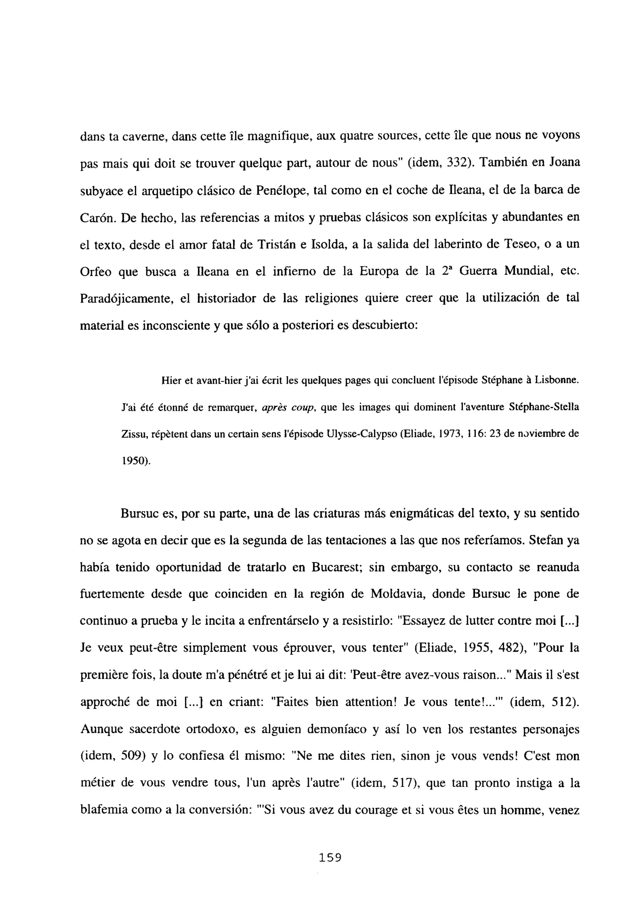 dans ta caveme, dans cette ¡le magnifique, aux quatre sources, cette Ile que nous ne voyons
pas mais qui doit se trouver quelque part, autour de nous” (idem, 332). También en Joana
subyace el arquetipo clásico de Penélope, tal como en el coche de fleana, el de la barca de
Carón. De hecho, las referencias a mitos y pruebas clásicos son explícitas y abundantes en
el texto, desde el amor fatal de Tristán e Isolda, a la salida del laberinto de Teseo, o a un
Orfeo que busca a lleana en el infierno de la Europa de la 2a Guerra Mundial, etc.
Paradójicamente, el historiador de las religiones quiere creer que la utilización de tal
material es inconsciente y que sólo a posteriori es descubierto:
Hier et avant-hierj’ai ¿cnt les quelques pages qui concluent lépisode Stéphane it Lisbonne.
J’ai ¿té étonné de remarquer, aprés coup, que les images qui dominent laventure Stépbane-SteIla
Zissu, répétentdans un certain sens lépisode Ulysse-Calypso (Eliade, 1973, 116: 23 de noviembre de
1950).
Bursuc es, por su parte, una de las criaturas más enigmáticas del texto, y su sentido
no se agota en decir que es la segunda de las tentaciones a las que nos referíamos. Stefan ya
había tenido oportunidad de tratarlo en Bucarest; sin embargo, su contacto se reanuda
fuertemente desde que coinciden en la región de Moldavia, donde Bursuc le pone de
continuo a prueba y le incita a enfrentárselo y a resistirlo: “Essayez de lutter contre moi [...]
Je veux peut-6tre simplement vous éprouver, vous tenter” (Eliade, 1955, 482), “Pour la
premiére fois, la doute m’a pénétré etje lui ai dit: ‘Peut-étre avez-vous raison Mais il s’est
approché de moi [...] en criant: “Faites bien attention! Je vous ~ (idem, 512).
Aunque sacerdote ortodoxo, es alguien demoníaco y así lo ven los restantes personajes
(idem, 509) y lo confiesa él mismo: “Ne me dites rien, sinon je vous vends! C’est mon
métier de vous vendre tous, lun aprés lautre” (idem, 517), que tan pronto instiga a la
blafemia como a la conversión: “‘Si vous avez du courage et si vous étes un homme, venez
159
 