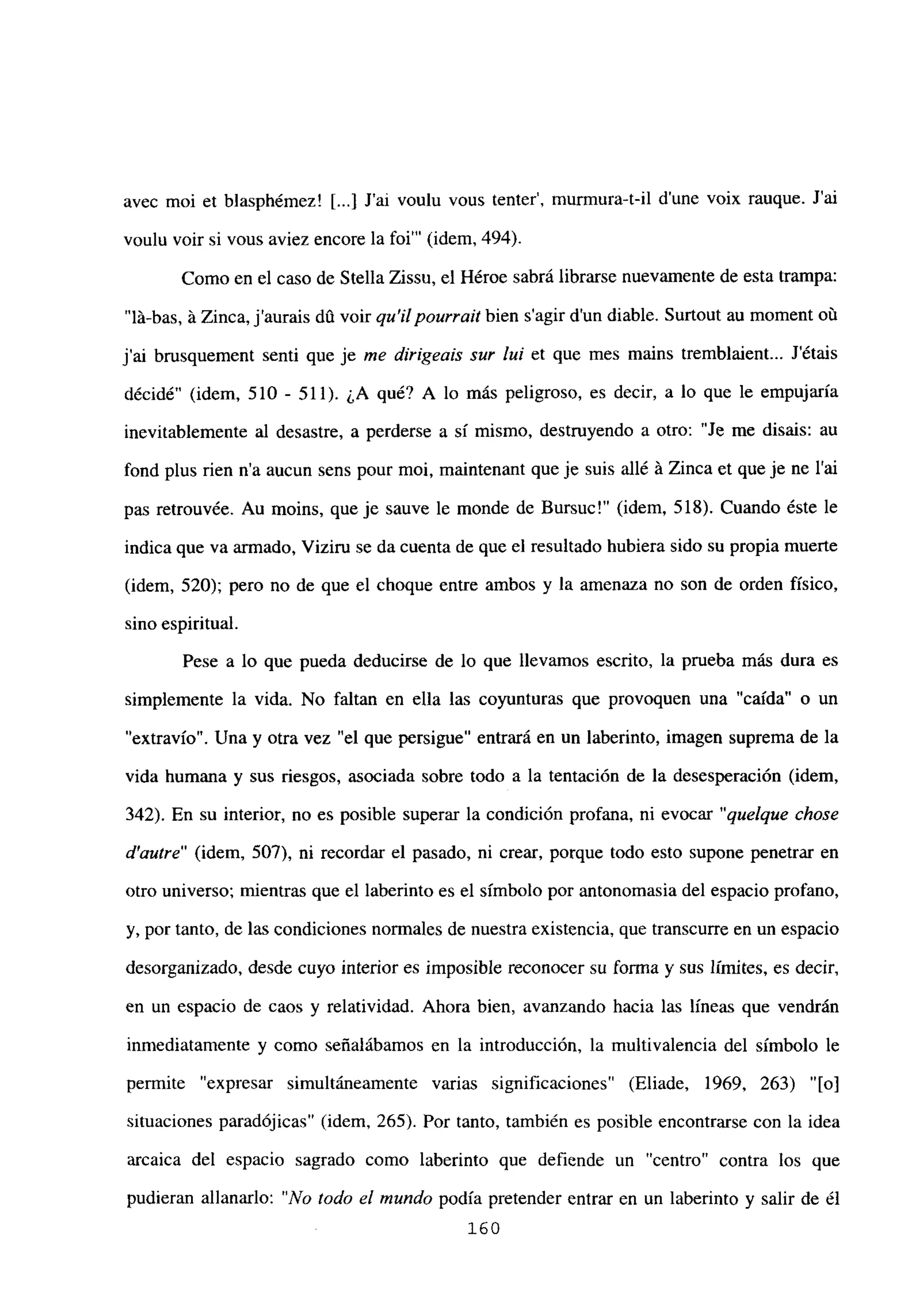 avec moi et blasphémez! [...] J’ai voulu vous tenter’, murmura-t-il dune voix rauque. Jal
voulu voir si vous aviez encore la foi”’ (idem, 494).
Como en el caso de Stella Zissu, el Héroe sabrá librarse nuevamente de esta trampa:
“lá-bas, á Zinca, jaurais dO voir qu’ilpourrait bien sagir dun diable. Surtout au moment oú
j’ai brusquement senti que je me dirigeais sur lul et que mes mains tremblaient... Jétais
décidé” (idem, 510 - 511). ¿A qué? A lo más peligroso, es decir, a lo que le empujaría
inevitablemente al desastre, a perderse a sí mismo, destruyendo a otro: “Je me disais: au
fond plus rien n’a aucun sens pour moi, maintenant que je suis allé á Zinca et que je ne l’ai
pas retrouvée. Au moins, queje sauve le monde de Bursuc!” (idem, 518). Cuando éste le
índica que va armado, Viziru se da cuenta de que el resultado hubiera sido su propia muerte
(idem, 520); pero no de que el choque entre ambos y la amenaza no son de orden físico,
sino espiritual.
Pese a lo que pueda deducirse de lo que llevamos escrito, la prueba más dura es
simplemente la vida. No faltan en ella las coyunturas que provoquen una “caída” o un
“extravío”. Una y otra vez “el que persigue” entrará en un laberinto, imagen suprema de la
vida humana y sus nesgos, asociada sobre todo a la tentación de la desesperación (idem,
342). En su interior, no es posible superar la condición profana, ni evocar “quelque chose
d’autre” (idem, 507), ni recordar el pasado, ni crear, porque todo esto supone penetrar en
otro universo; mientras que el laberinto es el símbolo por antonomasia del espacio profano,
y, por tanto, de las condiciones normales de nuestra existencia, que transcurre en un espacio
desorganizado, desde cuyo interior es imposible reconocer su forma y sus limites, es decir,
en un espacio de caos y relatividad. Ahora bien, avanzando hacia las líneas que vendrán
inmediatamente y como señalábamos en la introducción, la multivalencia del símbolo le
permite “expresar simultáneamente varias significaciones” (Eliade, 1969, 263) “[o]
situaciones paradójicas” (idem, 265). Por tanto, también es posible encontrarse con la idea
arcaica del espacio sagrado como laberinto que defiende un “centro” contra los que
pudieran allanarlo: “No todo el mundo podía pretender entrar en un laberinto y salir de él
160
 
