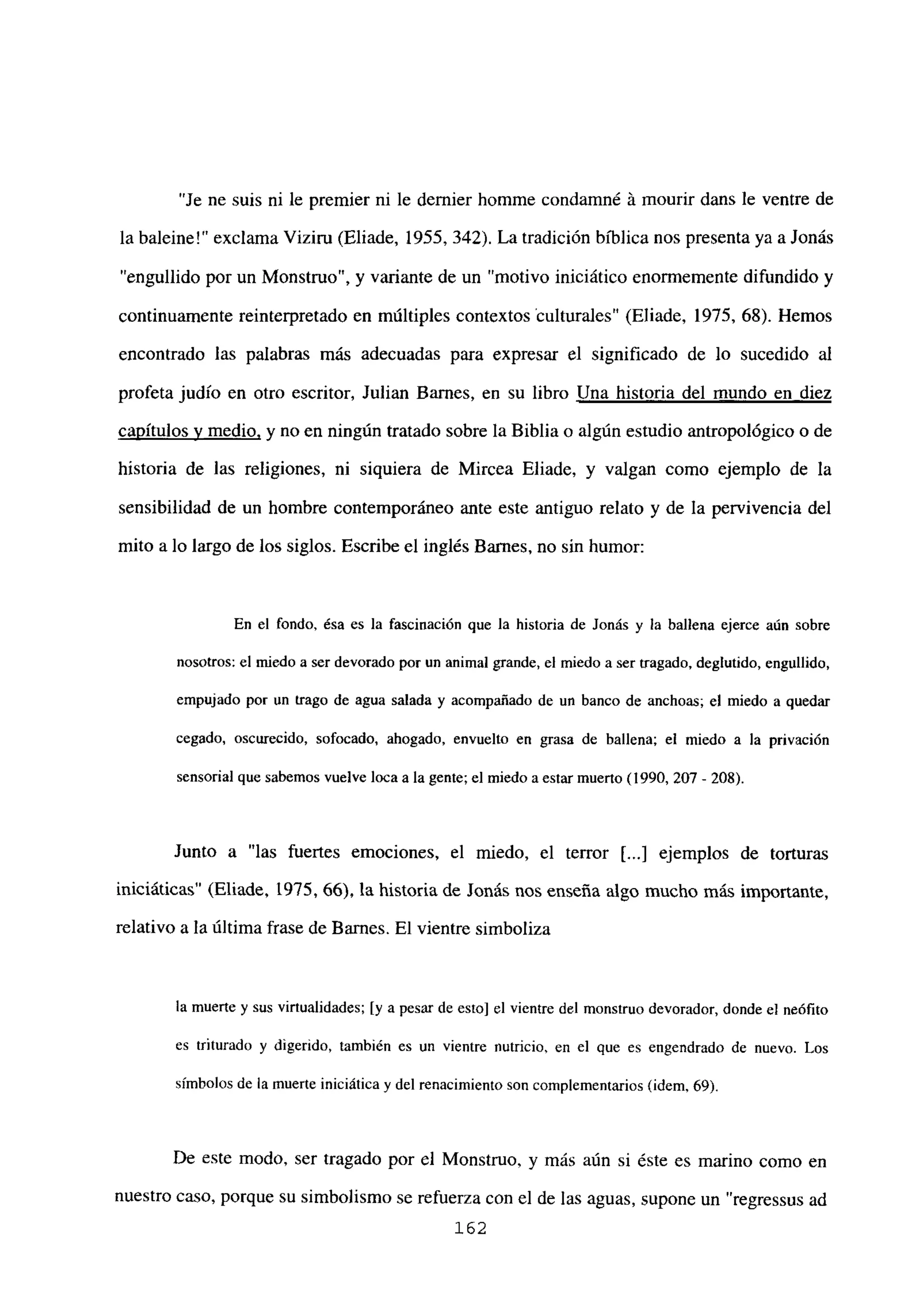 “Je ne suis ni le premier ni le demier homme condamné á mourir dans le ventre de
la baleine!” exclama Viziru (Eliade, 1955, 342). La tradición bíblica nos presenta ya a Jonás
“engullido por un Monstruo”, y variante de un “motivo iniciático enormemente difundido y
continuamente reinterpretado en múltiples contextos tulturales” (Eliade, 1975, 68). Hemos
encontrado las palabras más adecuadas para expresar el significado de lo sucedido al
profeta judío en otro escritor, Julian Banes, en su libro Una historia del mundo en diez
capítulos y medio, y no en ningún tratado sobre la Biblia o algún estudio antropológico o de
historia de las religiones, ni siquiera de Mircea Eliade, y valgan como ejemplo de la
sensibilidad de un hombre contemporáneo ante este antiguo relato y de la pervivencia del
mito a lo largo de los siglos. Escribe el inglés Barnes, no sin humor:
En el fondo, ésa es la fascinación que la historia de Jonás y la ballena ejerce aún sobre
nosotros: el miedo a ser devorado por un animal grande, el miedo a ser tragado, deglutido, engullido,
empujado por un trago de agua salada y acompañado de un banco de anchoas; el miedo a quedar
cegado, oscurecido, sofocado, ahogado, envuelto en grasa de ballena; el miedo a la privación
sensorial que sabemos vuelve loca a la gente; el miedo a estar muerto (1990, 207- 208).
Junto a “las fuertes emociones, el miedo, el tenor ji...] ejemplos de torturas
iniciáticas” (Eliade, 1975, 66), la historia de Jonás nos enseña algo mucho más importante,
relativo a la última frase de Barnes. El vientre simboliza
la muerte y sus virtualidades: [y a pesar de esto] el vientre del monstruo devorador, donde el neófito
es triturado y digerido, también es un vientre nutricio, en el que es engendrado de nuevo. Los
símbolos de la muerte iniciática y del renacimiento son complementarios (idem, 69).
De este modo, ser tragado por el Monstruo, y más aún si éste es marino como en
nuestro caso, porque su simbolismo se refuerza con el de las aguas, supone un “regressus ad
162
 