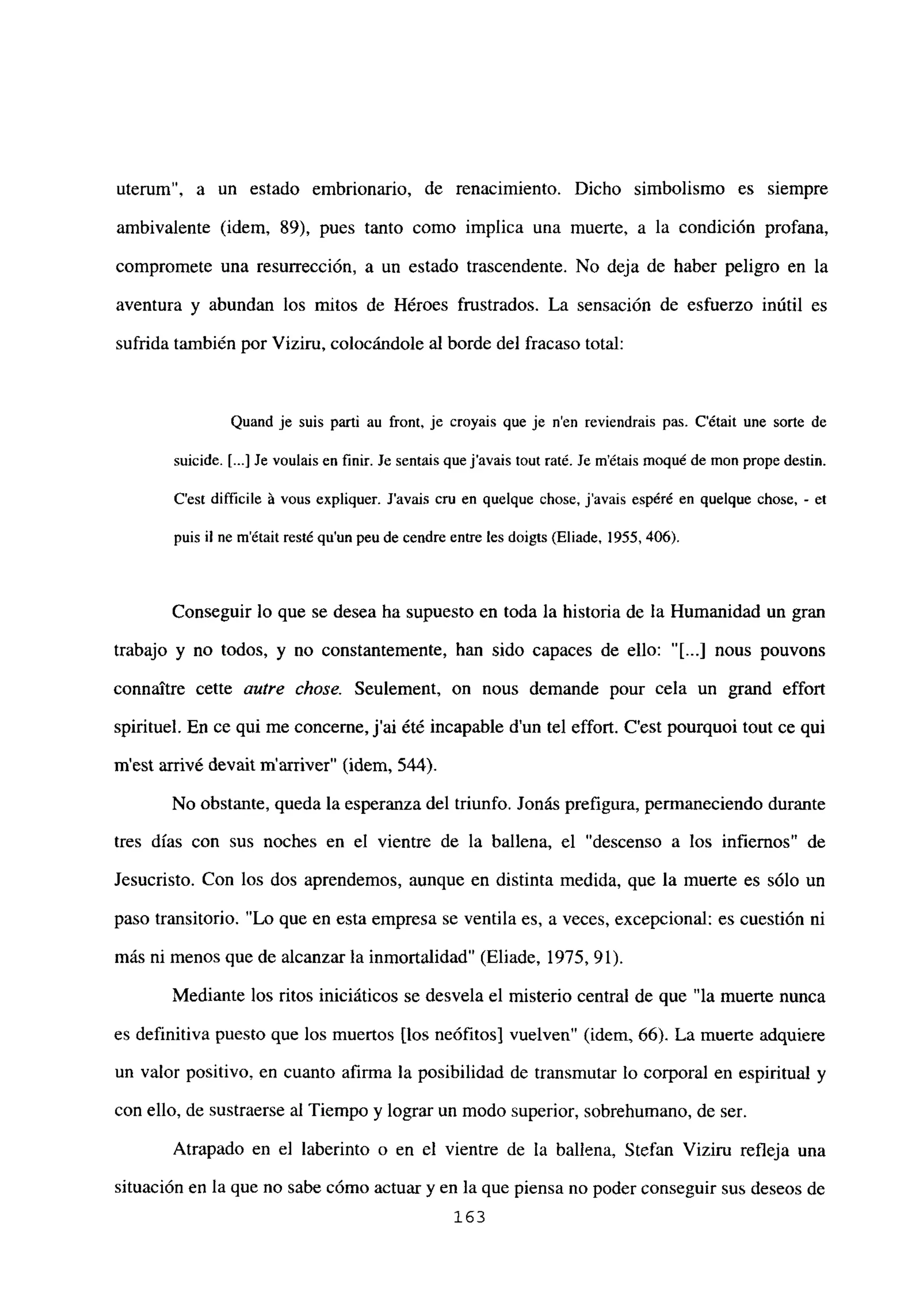 uterum”, a un estado embrionario, de renacimiento. Dicho simbolismo es siempre
ambivalente (idem, 89), pues tanto como implica una muerte, a la condición profana,
compromete una resurrección, a un estado trascendente. No deja de haber peligro en la
aventura y abundan los mitos de Héroes frustrados. La sensación de esfuerzo inútil es
sufrida también por Viziru, colocándole al borde del fracaso total:
Quand je suis pali au front, je croyais que je n’en reviendrais pas. C’était une sorte de
suicide. [...] Je voulais en finir. Je sentaisque javais tout raté. Se métais moqué de mon prope destin.
C’est difficiie it vous expliquer. Javais cru en queique chose, javais espéré en quelque chose, - et
puis il ne m’était resté qu’un peu de cendre entre les doigts (Eliade, 1955, 406).
Conseguir lo que se desea ha supuesto en toda la historia de la Humanidad un gran
trabajo y no todos, y no constantemente, han sido capaces de ello: “[JI nous pouvons
connattre cette autre chose. Seulement, on nous demande pour cela un grand effort
spirituel. En ce qui me concenie, j’ai été incapable d’un tel effort. C’est pourquoi tout ce qui
ni est arrivé devail marriver” (idem, 544).
No obstante, queda la esperanza del triunfo. Jonás prefigura, permaneciendo durante
tres días con sus noches en el vientre de la ballena, el “descenso a los infiernos” de
Jesucristo. Con los dos aprendemos, aunque en distinta medida, que la muerte es sólo un
paso transitorio. “Lo que en esta empresa se ventila es, a veces, excepcional: es cuestión ni
mas ni menos que de alcanzar la inmortalidad” (Eliade, 1975, 91).
Mediante los ritos iniciáticos se desvela el misterio central de que “la muerte nunca
es definitiva puesto que los muertos [los neófitosl vuelven” (idem, 66). La muerte adquiere
un valor positivo, en cuanto afirma la posibilidad de transmutar lo corporal en espiritual y
con ello, de sustraerse al Tiempo y lograr un modo superior, sobrehumano, de ser.
Atrapado en el laberinto o en el vientre de la ballena, Stefan Viziru refleja una
situación en la que no sabe cómo actuar y en la que piensa no poder conseguir sus deseos de
163
 