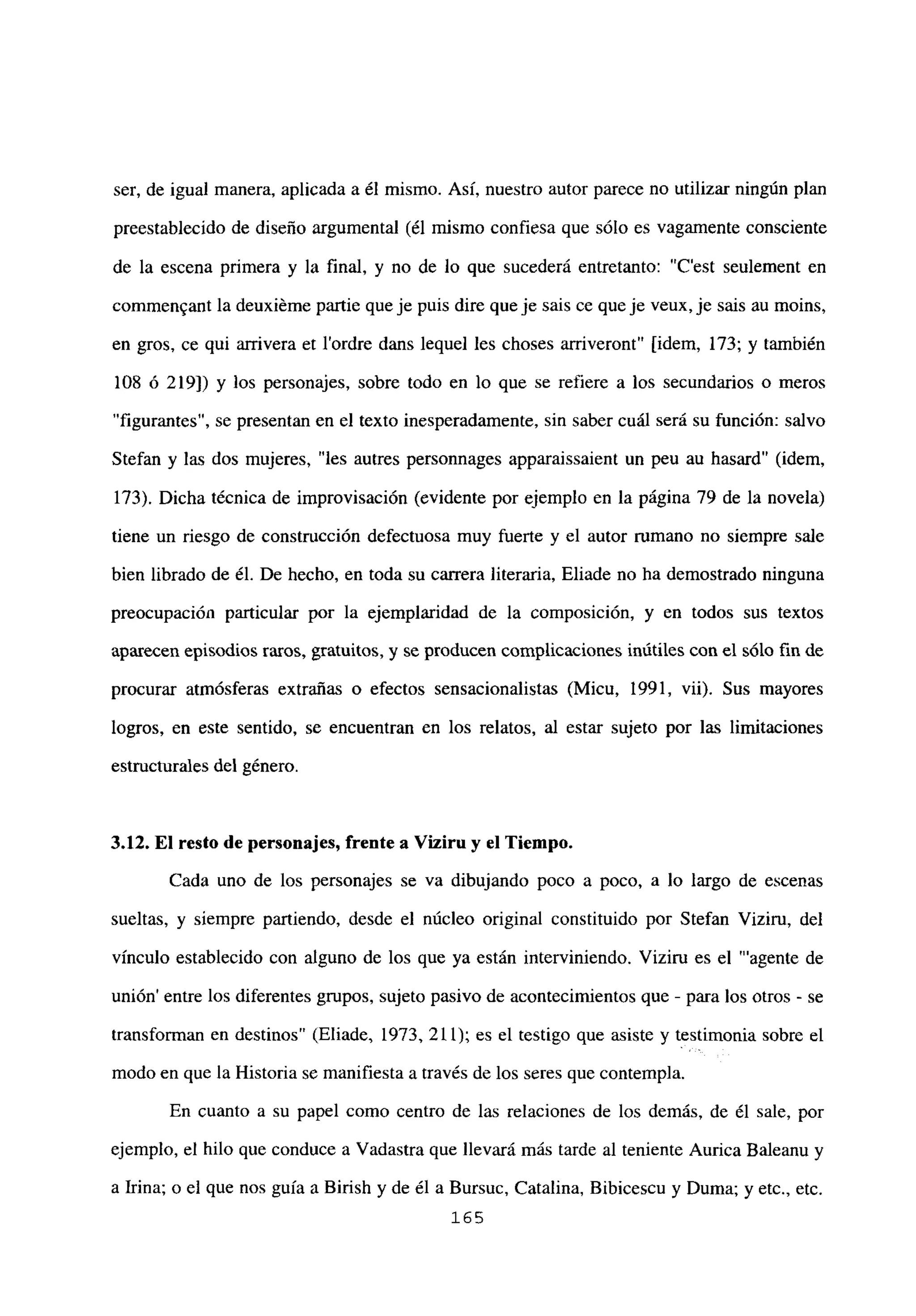 ser, de igual manera, aplicada a él mismo. Así, nuestro autor parece no utilizar ningún plan
preestablecido de diseño argumental (él mismo confiesa que sólo es vagamente consciente
de la escena primera y la final, y no de lo que sucederá entretanto: “C’est seulement en
commen~ant la deuxiéme partie queje puis dire queje sais ce queje veux,je sais au moins,
en gros, ce qui arrivera et l’ordre dans lequel les choses arriveront” [idem, 173; y también
108 ó 219]) y los personajes, sobre todo en lo que se refiere a los secundarios o meros
“figurantes”, se presentan en el texto inesperadamente, sin saber cuál será su función: salvo
Stefan y las dos mujeres, “les autres personnages apparaissaient un peu au hasard” (idem,
173). Dicha técnica de improvisación (evidente por ejemplo en la página 79 de la novela)
tiene un riesgo de construcción defectuosa muy fuerte y el autor rumano no siempre sale
bien librado de él. De hecho, en toda su carrera literaria, Eliade no ha demostrado ninguna
preocupación particular por la ejemplaridad de la composición, y en todos sus textos
aparecen episodios raros, gratuitos, y se producen complicaciones inútiles con el sólo fin de
procurar atmósferas extrañas o efectos sensacionalistas (Micu, 1991, vii). Sus mayores
logros, en este sentido, se encuentran en los relatos, al estar sujeto por las limitaciones
estructurales del género.
3.12. El resto de personajes, frente a Viz¡ru y el Tiempo.
Cada uno de los personajes se va dibujando poco a poco, a lo largo de escenas
sueltas, y siempre partiendo, desde el núcleo original constituido por Stefan Viziru, del
vínculo establecido con alguno de los que ya están interviniendo. Viziru es el “‘agente de
unión’ entre los diferentes grupos, sujeto pasivo de acontecimientos que - para los otros - se
transforman en destinos” (Eliade, 1973, 211); es el testigo que asiste y testimonia sobre el
modo en que la Historia se manifiesta a través de los seres que contempla.
En cuanto a su papel como centro de las relaciones de los demás, de él sale, por
ejemplo, el hilo que conduce a Vadastra que llevará más tarde al teniente Aurica Baleanu y
a Irma; o el que nos guía a Birish y de él a Bursuc, Catalina, Bibicescu y Duma; y etc., etc.
165
 