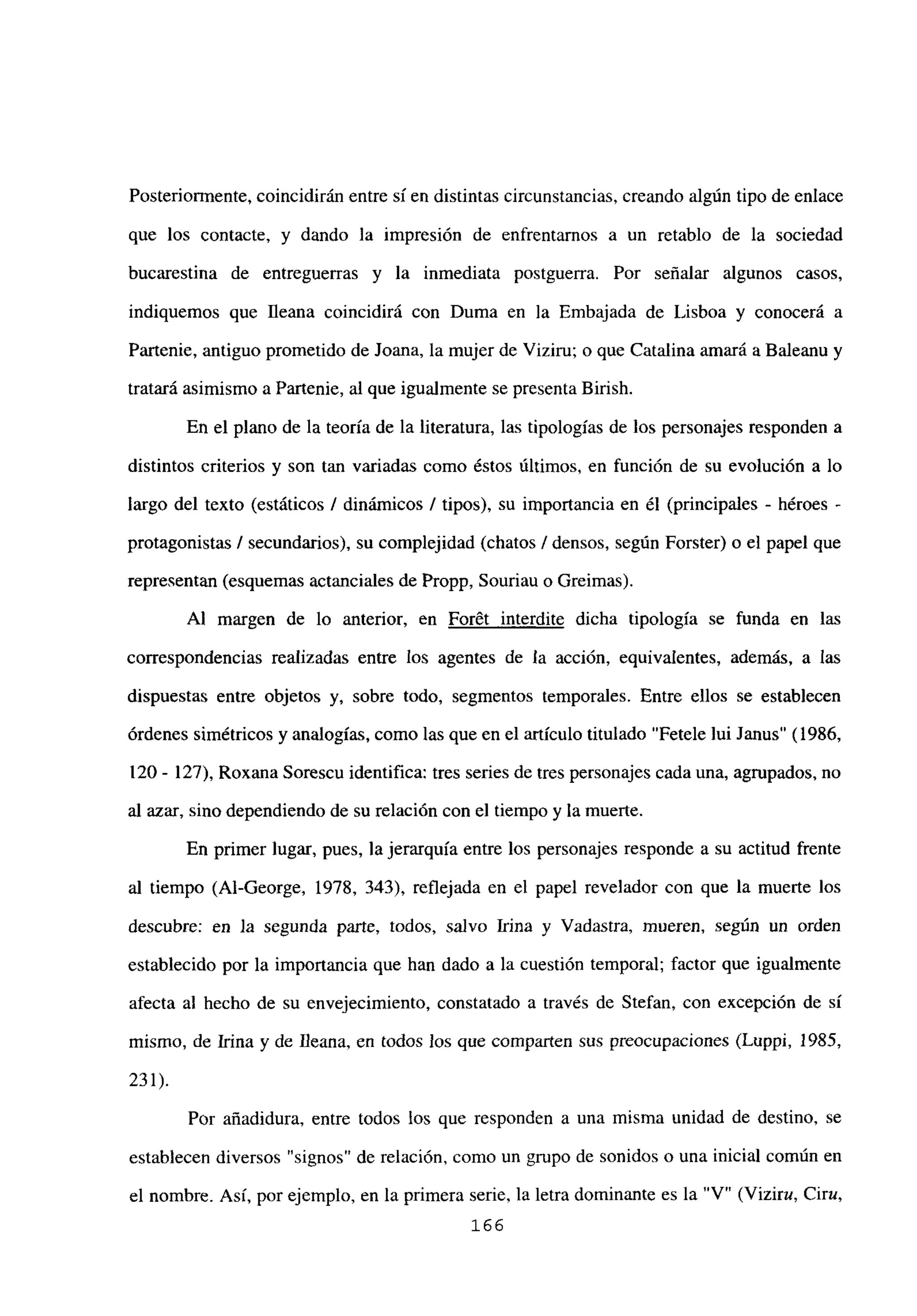 Posteriormente, coincidirán entre sí en distintas circunstancias, creando algún tipo de enlace
que los contacte, y dando la impresión de enfrentarnos a un retablo de la sociedad
bucarestina de entreguerras y la inmediata postguerra. Por señalar algunos casos,
indiquemos que fleana coincidirá con Duma en la Embajada de Lisboa y conocerá a
Partenie, antiguo prometido de Joana, la mujer de Viziru; o que Catalina amará a Baleanu y
tratará asimismo a Partenie, al que igualmente se presenta Birish.
En el plano de la teoría de la literatura, las tipologías de los personajes responden a
distintos criterios y son tan variadas como éstos últimos, en función de su evolución a lo
largo del texto (estáticos 1 dinámicos 1 tipos), su importancia en él (principales - héroes -
protagonistas 1 secundarios), su complejidad (chatos 1 densos, según Forster) o el papel que
representan (esquemas actanciales de Propp, Souriau o Greimas).
Al margen de lo anterior, en For6t interdite dicha tipología se funda en las
correspondencias realizadas entre los agentes de la acción, equivalentes, además, a las
dispuestas entre objetos y, sobre todo, segmentos temporales. Entre ellos se establecen
órdenes simétricos y analogías, como las que en el articulo titulado “Fetele lui Janus” (1986,
120 - 127), Roxana Sorescu identifica: tres series de tres personajes cada una, agrupados, no
al azar, sino dependiendo de su relación con el tiempo y la muerte.
En primer lugar, pues, la jerarquía entre los personajes responde a su actitud frente
al tiempo (Al-George, 1978, 343), reflejada en el papel revelador con que la muerte los
descubre: en la segunda parte, todos, salvo Irma y Vadastra, mueren, según un orden
establecido por la importancia que han dado a la cuestión temporal; factor que igualmente
afecta al hecho de su envejecimiento, constatado a través de Stefan, con excepción de sí
mismo, de Irma y de Ileana, en todos los que comparten sus preocupaciones (Luppi, 1985,
231).
Por añadidura, entre todos los que responden a una misma unidad de destino, se
establecen diversos “signos” de relación, como un grupo de sonidos o una inicial común en
el nombre. Así, por ejemplo, en la primera serie, la letra dominante es la “V” (Viziru, Ciru,
166
 