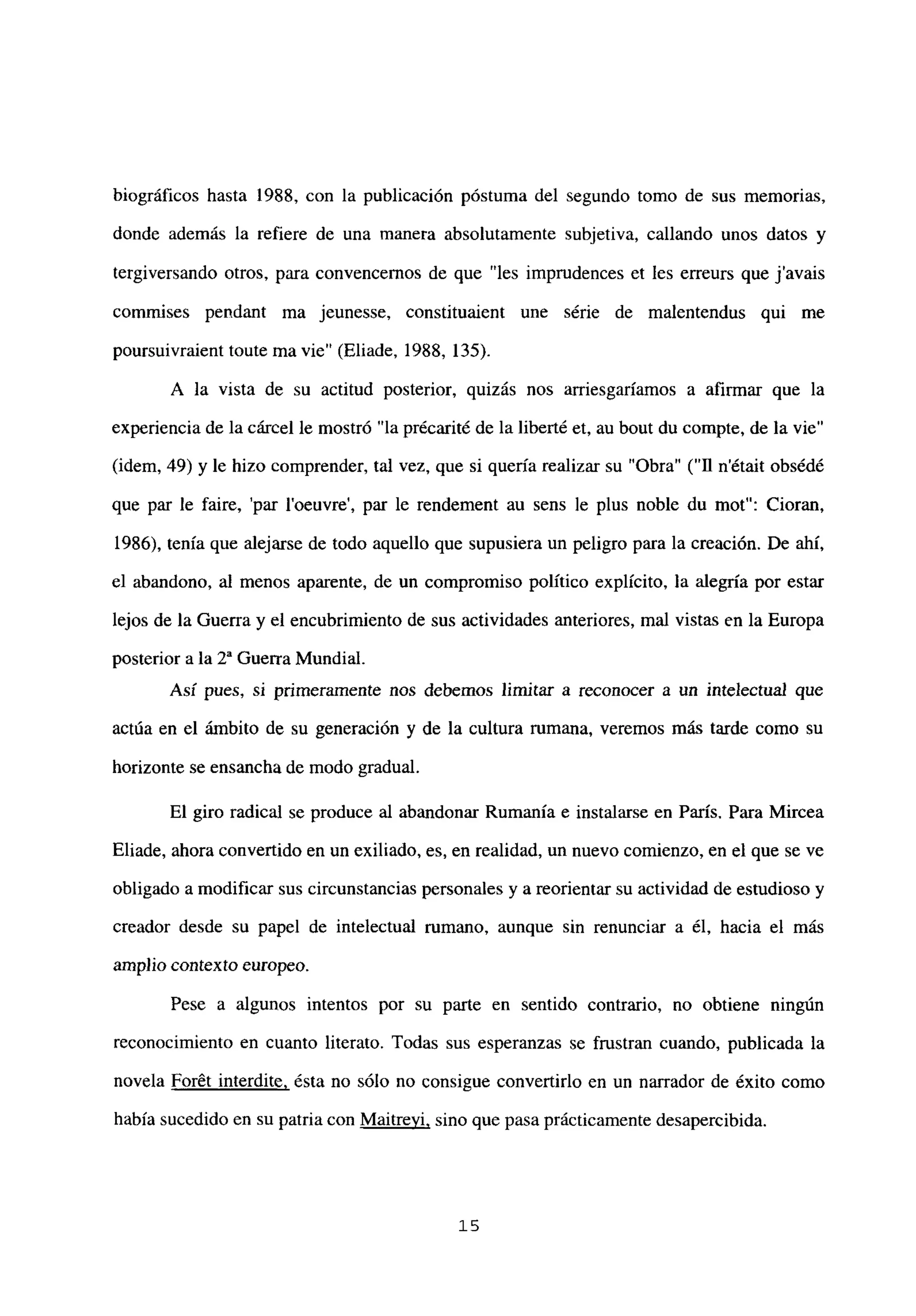 biográficos hasta 1988. con la publicación póstuma del segundo tomo de sus memorias,
donde además la refiere de una manera absolutamente subjetiva, callando unos datos y
tergiversando otros, para convencemos de que “les impmdences et les erreurs que javais
commises pendant ma jeunesse. constituaient une série de malentendus qui me
poursuivraient toute ma vie” (Eliade, 1988, 135).
A la vista de su actitud posterior, quizás nos arriesgaríamos a afirmar que la
experiencia de la cárcel le mostró “la précarité de la liberté et, au bout du compte, de la vie”
(idem, 49) y le hizo comprender, tal vez, que si quería realizar su “Obra” (“II n’était obsédé
que par le faire, ‘par l’oeuvre’, par le rendement au sens le plus noble du mot”: Cioran,
1986), tenía que alejarse de todo aquello que supusiera un peligro para la creación. De ahí,
el abandono, al menos aparente, de un compromiso político explícito, la alegría por estar
lejos de la Guerra y el encubrimiento de sus actividades anteriores, mal vistas en la Europa
posterior a la 2a Guerra Mundial.
Así pues, si primeramente nos debemos limitar a reconocer a un intelectual que
actúa en el ámbito de su generación y de la cultura rumana, veremos más tarde como su
horizonte se ensancha de modo gradual.
El giro radical se produce al abandonar Rumania e instalarse en París. Para Mircea
Eliade, ahora convertido en un exiliado, es, en realidad, un nuevo comienzo, en el que se ve
obligado a modificar sus circunstancias personales y a reorientar su actividad de estudioso y
creador desde su papel de intelectual rumano, aunque sin renunciar a él, hacia el más
amplio contexto europeo.
Pese a algunos intentos por su parte en sentido contrario, no obtiene ningún
reconocimiento en cuanto literato. Todas sus esperanzas se frustran cuando, publicada la
novela Forét interdite, ésta no sólo no consigue convertirlo en un narrador de éxito como
había sucedido en su patria con Maitrevi, sino que pasa prácticamente desapercibida.
‘5
 