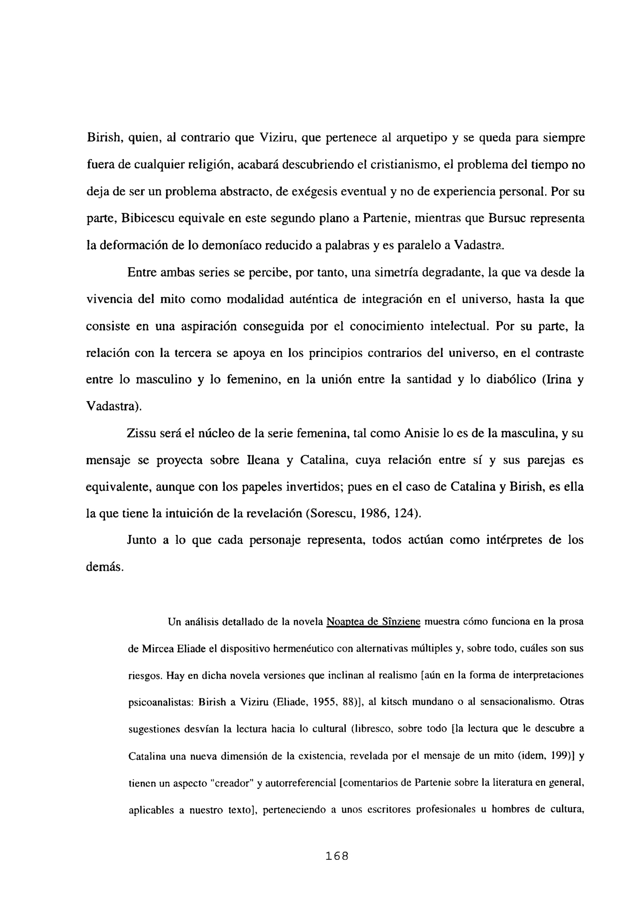 Birish, quien, al contrario que Viziru, que pertenece al arquetipo y se queda para siempre
fuera de cualquier religión, acabará descubriendo el cristianismo, el problema del tiempo no
deja de ser un problema abstracto, de exégesis eventual y no de experiencia personal. Por su
parte, Bibicescu equivale en este segundo plano a Partenie, mientras que Bursuc representa
la deformación de lo demoniaco reducido a palabras y es paralelo a Vadastra.
Entre ambas series se percibe, por tanto, una simetría degradante, la que va desde la
vivencia del mito como modalidad auténtica de integración en el universo, hasta la que
consiste en una aspiración conseguida por el conocimiento intelectual. Por su parte, la
relación con la tercera se apoya en los principios contrarios del universo, en el contraste
entre lo masculino y lo femenino, en la unión entre la santidad y lo diabólico (Irma y
Vadastra).
Zissu será el núcleo de la serie femenina, tal como Anisie lo es de la masculina, y su
mensaje se proyecta sobre Ileana y Catalina, cuya relación entre sí y sus parejas es
equivalente, aunque con los papeles invertidos; pues en el caso de Catalina y Birish, es ella
la que tiene la intuición de la revelación (Sorescu, 1986, 124).
Junto a lo que cada personaje representa, todos actúan como intérpretes de los
demás.
Un análisis detallado de la novela Noantea de Sínziene muestra cómo funciona en la prosa
de Mircea Eliade el dispositivo hermenéutico con alternativas múltiples y, sobre todo, cuáles son sus
riesgos. Hay en dicha novela versiones que inclinan al realismo [aúnen la forma de interpretaciones
psicoanalistas: Birisb a Viziru (Eliade, 1955, 88)], al kitsch mundano o al sensacionalismo. Otras
sugestiones desvían la lectura hacia lo cultural (libresco, sobre todo [la lectura que le descubre a
Catalina una nueva dimensión de la existencia, revelada por el mensaje de un mito (idem, 199)] y
tienen un aspecto “creador” y autorrefercncial [comentariosde Partenie sobre la literatura en general,
aplicables a nuestro texto], perteneciendo a unos escritores profesionales u hombres de cultura,
168
 