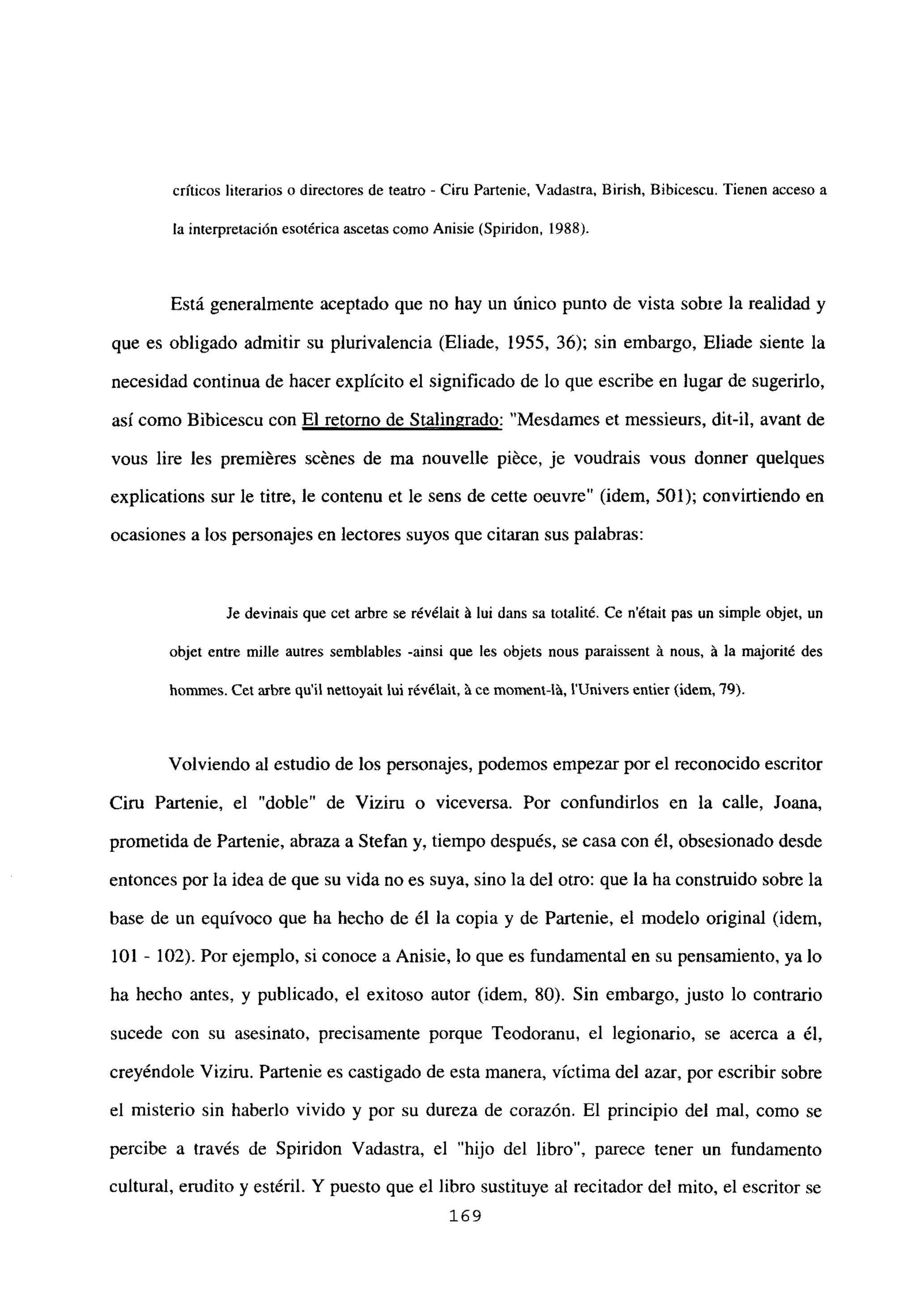 críticos literarios o directores de teatro - Ciru Partenie, Vadastra, Eirish, Bibicescu. Tienen acceso a
la interpretación esotérica ascetas como Anisie (Spiridon, 1988).
Está generalmente aceptado que no hay un único punto de vista sobie la realidad y
que es obligado admitir su plurivalencia (Eliade, 1955, 36); sin embargo, Eliade siente la
necesidad continua de hacer explícito el significado de lo que escribe en lugar de sugerirlo,
así como Bibicescu con El retorno de Stalingrado: “Mesdames et messieurs, dit-il, avant de
vous lire les premiéres scénes de ma nouvelle piéce, je voudrais vous donner quelques
explications sur le titre, le contenu et le sens de cette oeuvre” (idem, 501); convirtiendo en
ocasiones a los personajes en lectores suyos que citaran sus palabras:
Je devinais que cet arbre se révélait it ini dans sa totalité. Ce n’était pas un simple objet, un
objet entre mille autres semblables -ainsi que les objets nous paraissent it nous, it la majorité des
hommes. Cet nitre quil nettoyait ini révélait, ‘a ce moment-lá, l’Univers entier (idem, ‘79).
Volviendo al estudio de los personajes, podemos empezar por el reconocido escritor
Ciru Partenie, el “doble” de Viziru o viceversa. Por confundirlos en la calle, Joana,
prometida de Partenie, abraza a Stefan y, tiempo después, se casa con él, obsesionado desde
entonces por la idea de que su vida no es suya, sino la del otro: que la ha construido sobre la
base de un equívoco que ha hecho de él la copia y de Partenie, el modelo original (idem,
101 - 102). Por ejemplo, si conoce a Anisie, lo que es fundamental en su pensamiento, ya lo
ha hecho antes, y publicado, el exitoso autor (idem, 80). Sin embargo, justo lo contrario
sucede con su asesinato, precisamente porque Teodoranu, el legionario, se acerca a él,
creyéndole Viziru. Partenie es castigado de esta manera, víctima del azar, por escribir sobre
el misterio sin haberlo vivido y por su dureza de corazón. El principio del mal, como se
percibe a través de Spiridon Vadastra, el “hijo del libro”, parece tener un fundamento
cultural, erudito y estéril. Y puesto que el libro sustituye al recitador del mito, el escritor se
169
 