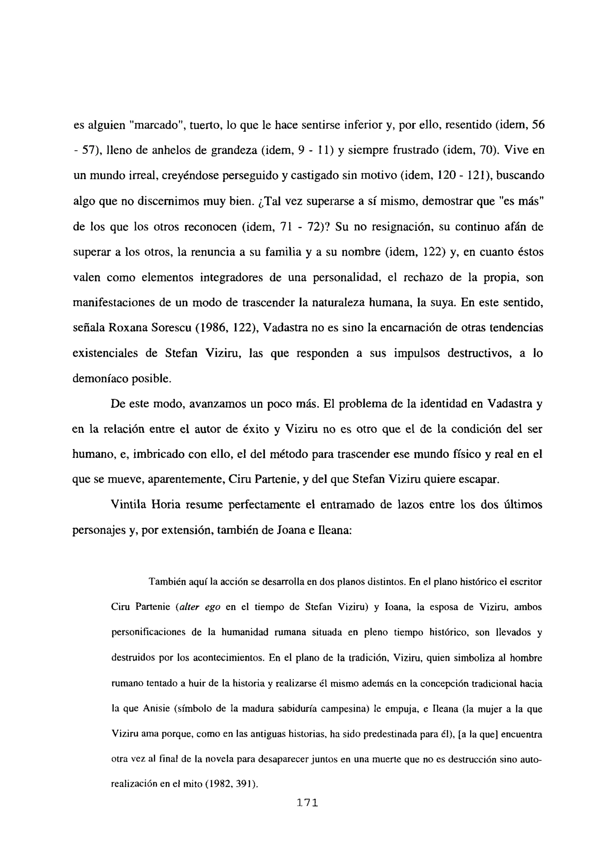 es alguien “marcado”, tuerto, lo que le hace sentirse inferior y, por ello, resentido (idem, 56
- 57), lleno de anhelos de grandeza (idem, 9 - 11) y siempre frustrado (idem, 70). Vive en
un mundo irreal, creyéndose perseguido y castigado sin motivo (idem, 120- 121), buscando
algo que no discernimos muy bien. ¿Tal vez superarse a sí mismo, demostrar que “es más”
de los que los otros reconocen (idem, 71 - 72)? Su no resignación, su continuo afán de
superar a los otros, la renuncia a su familia y a su nombre (idem, 122) y, en cuanto éstos
valen como elementos integradores de una personalidad, el rechazo de la propia, son
manifestaciones de un modo de trascender la naturaleza humana, la suya. En este sentido,
señala Roxana Sorescu (1986, 122), Vadastra no es sino la encamación de otras tendencias
existenciales de Stefan Viziru, las que responden a sus impulsos destructivos, a lo
demoníaco posible.
De este modo, avanzamos un poco más. El problema de la identidad en Vadastra y
en la relación entre el autor de éxito y Viziru no es otro que el de la condición del ser
humano, e, imbricado con ello, el del método para trascender ese mundo físico y real en el
que se mueve, aparentemente, Ciru Partenie, y del que Stefan Viziru quiere escapar.
Vintila Horia resume perfectamente el entramado de lazos entre los dos últimos
personajes y, por extensión, también de Joana e fleana:
También aquí la acción se desarrolla en dos planos distintos. En el plano histórico el escritor
Ciru Partenie (a/ter ego en el tiempo de Stefan Viziru) y loana, la esposa de Viziru, ambos
personificaciones de la humanidad rumana situada en pleno tiempo histórico, son llevados y
destruidos por los acontecimientos. En el plano de la tradición, Viziru, quien simboliza al hombre
rumano tentado a huir de la historia y realizarse él mismo además en la concepción tradicional hacia
la que Anisie (símbolo de la madura sabiduría campesina) le empuja, e Ileana (la mujer a la que
Viziru ama porque, como en las antiguas historias, ha sido predestinada para él), [a la que] encuentra
otra vez al final de la novela para desaparecer juntos en una muerte que no es destrucción sino auto-
realización en el mito (1982, 391).
171
 