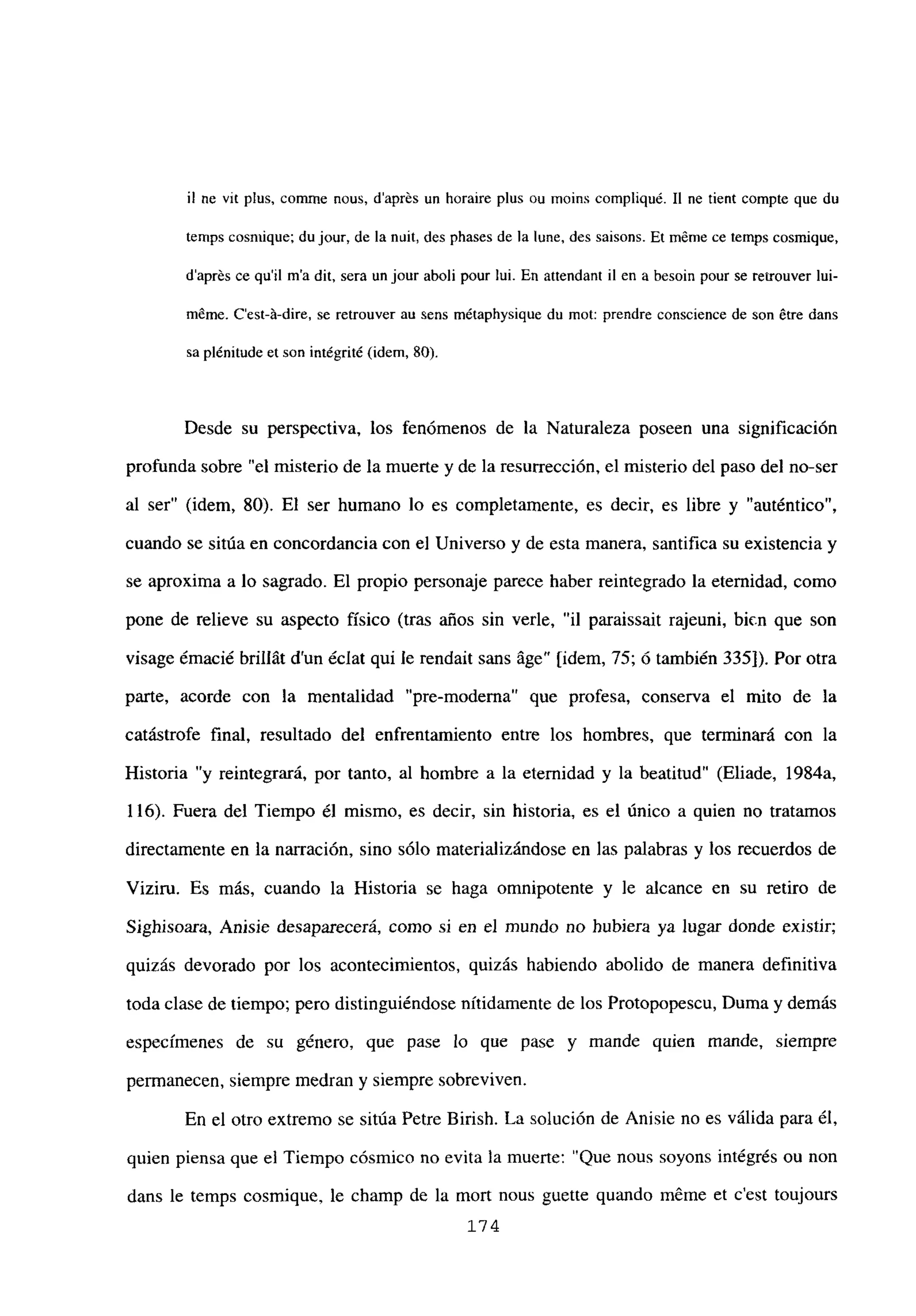il nc vit plus. comme nous, daprés un horaire plus ou moins compliqué. II ne tient compte que du
temps cosntique; du jour, de la nuit, des phases de la lune, des saisons. Et mérne ce temps cosmique,
daprés ce quil ma dit, sera un jour aboli pour lui. En attendant u en a besoin pour se retrouver lui-
méme. C’est-á-dire, se retrouver au sens métaphysique du mot: prendre conscience de son étre dans
sa plénitude et son intégrité (idem, 80).
Desde su perspectiva, los fenómenos de la Naturaleza poseen una significación
profunda sobre “el misterio de la muerte y de la resurrección, el misterio del paso del no-ser
al ser” (idem, 80). El ser humano lo es completamente, es decir, es libre y “auténtico”,
cuando se sitúa en concordancia con el Universo y de esta manera, santifica su existencia y
se aproxima a lo sagrado. El propio personaje parece haber reintegrado la eternidad, como
pone de relieve su aspecto físico (tras años sin verle, “il paraissait rajeuni, bien que son
visage émacié brillát d’un éclat qui le rendait sans áge” [idem, 75; ó también 335]). Por otra
parte, acorde con la mentalidad “pre-moderna” que profesa, conserva el mito de la
catástrofe final, resultado del enfrentamiento entre los hombres, que terminará con la
Historia “y reintegrará, por tanto, al hombre a la eternidad y la beatitud” (Eliade, 1984a,
116). Fuera del Tiempo él mismo, es decir, sin historia, es el único a quien no tratamos
directamente en la narración, sino sólo materializándose en las palabras y los recuerdos de
Viziru. Es más, cuando la Historia se haga omnipotente y le alcance en su retiro de
Sighisoara, Anisie desaparecerá, como si en el mundo no hubiera ya lugar donde existir;
quizás devorado por los acontecimientos, quizás habiendo abolido de manera definitiva
toda clase de tiempo; pero distinguiéndose nítidamente de los Protopopescu, Duma y demás
especímenes de su género, que pase lo que pase y mande quien mande, siempre
permanecen, siempre medran y siempre sobreviven.
En el otro extremo se sitúa Petre Birish. La solución de Anisie no es válida para él,
quien piensa que el Tiempo cósmico no evita la muerte: “Que nous soyons intégrés ou non
dans le temps cosmique, le champ de la mort nous guette quando méme et c’est toujours
174
 