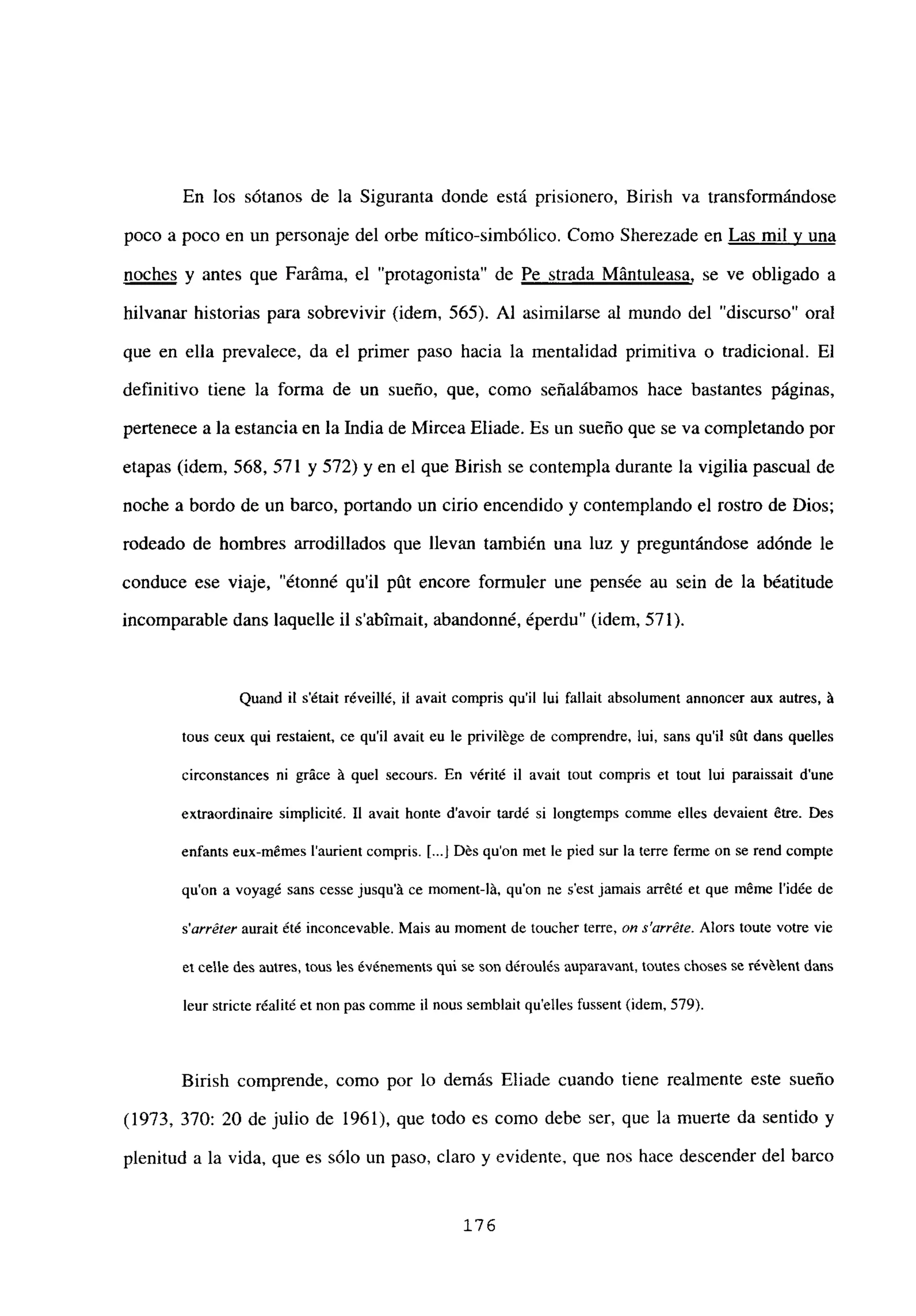 En los sótanos de la Siguranta donde está prisionero, Birish va transformándose
poco a poco en un personaje del orbe mitico-simbólico. Como Sherezade en Las mil y una
noches y antes que Faráma, el “protagonista” de Pe strada Mántuleasa, se ve obligado a
hilvanar historias para sobrevivir (idem, 565). Al asimilarse al mundo del “discurso” oral
que en ella prevalece, da el primer paso hacia la mentalidad primitiva o tradicional. El
definitivo tiene la forma de un sueño, que, como señalábamos hace bastantes páginas,
pertenece a la estancia en la India de Mircea Eliade. Es un sueño que se va completando por
etapas (idem, 568, 571 y 572) y en el que Birish se contempla durante la vigilia pascual de
noche a bordo de un barco, portando un cirio encendido y contemplando el rostro de Dios;
rodeado de hombres arrodillados que llevan también una luz y preguntándose adónde le
conduce ese viaje, “étonné quil pút encore formuler une pensée au sein de la béatitude
incomparable dans laquelle il s’abtmait, abandonné, éperdu” (idem, 571).
Quand it s’était réveillé, u avait compris quil iui fallait absolument annoncer aux autres, it
tous ceux qui restaient, ce quil avait eu le privilége de comprendre, lui, sans quil sút dans quelles
circonstances ni gráce it quel secours. En vérité u avait tout compris et tout lui paraissait d’une
extraordinaire simplicité. II avait honte d’avoir tardé si longtemps conune elles devaient &re. Des
enfants eux-mémes l’aurient compris. [.1 Dés qu’on met le pied sur la terre ferme on se rend compte
quon a voyagé sans cesse jusqu’it ce moment-lit, quon ne s’est jamais arrété et que méme l’idée de
s’arréter aurait été inconcevable. Mais au moment de toucher terre, on s’arréte. Alors toute votre vie
el celle des aunes, mus les événemenís qul se son déroulés auparavaní, mutes ehoses se révélení dans
leur stricte réalité et non pas comme u nous semblait quelles fussent (idem, 579).
Birish comprende, como por lo demás Eliade cuando tiene realmente este sueño
(1973, 370: 20 de julio de 1961), que todo es como debe ser, que la muerte da sentido y
plenitud a la vida, que es sólo un paso, claro y evidente, que nos hace descender del barco
176
 