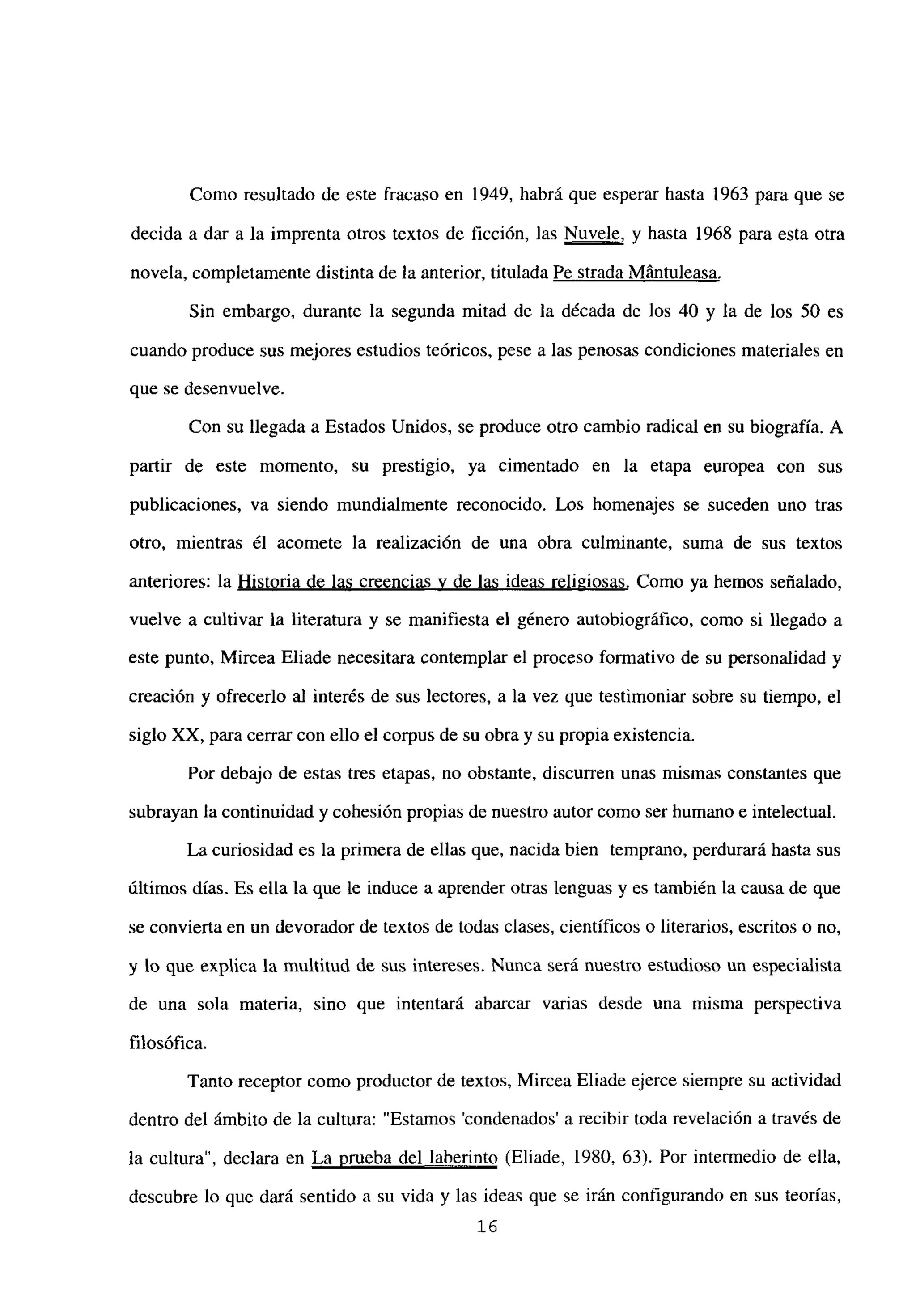 Como resultado de este fracaso en 1949, habrá que esperar hasta 1963 para que se
decida a dar a la imprenta otros textos de ficción, las Nuvele, y hasta 1968 para esta otra
novela, completamente distinta de la anterior, titulada Pe strada Mántuleasa
.
Sin embargo, durante la segunda mitad de la década de los 40 y la de los 50 es
cuando produce sus mejores estudios teóricos, pese a las penosas condiciones materiales en
que se desenvuelve.
Con su llegada a Estados Unidos, se produce otro cambio radical en su biografía. A
partir de este momento, su prestigio, ya cimentado en la etapa europea con sus
publicaciones, va siendo mundialmente reconocido. Los homenajes se suceden uno tras
otro, mientras él acomete la realización de una obra culminante, suma de sus textos
anteriores: la Historia de las creencias y de las ideas religiosas. Como ya hemos señalado,
vuelve a cultivar la literatura y se manifiesta el género autobiográfico, como si llegado a
este punto, Mircea Eliade necesitara contemplar el proceso formativo de su personalidad y
creación y ofrecerlo al interés de sus lectores, a la vez que testimoniar sobre su tiempo, el
siglo XX, para cerrar con ello el corpus de su obra y su propia existencia.
Por debajo de estas tres etapas, no obstante, discurren unas mismas constantes que
subrayan la continuidad y cohesión propias de nuestro autor como ser humano e intelectual.
La curiosidad es la primera de ellas que, nacida bien temprano, perdurará hasta sus
últimos días. Es ella la que le induce a aprender otras lenguas y es también la causa de que
se convierta en un devorador de textos de todas clases, científicos o literarios, escritos o no,
y lo que explica la multitud de sus intereses. Nunca será nuestro estudioso un especialista
de una sola materia, sino que intentará abarcar varias desde una misma perspectiva
filosófica.
Tanto receptor como productor de textos, Mircea Eliade ejerce siempre su actividad
dentro del ámbito de la cultura: “Estamos ‘condenados’ a recibir toda revelación a través de
la cultura”, declara en La prueba del laberinto (Eliade, 1980, 63). Por intermedio de ella,
descubre lo que dará sentido a su vida y las ideas que se irán configurando en sus teorías,
26
 